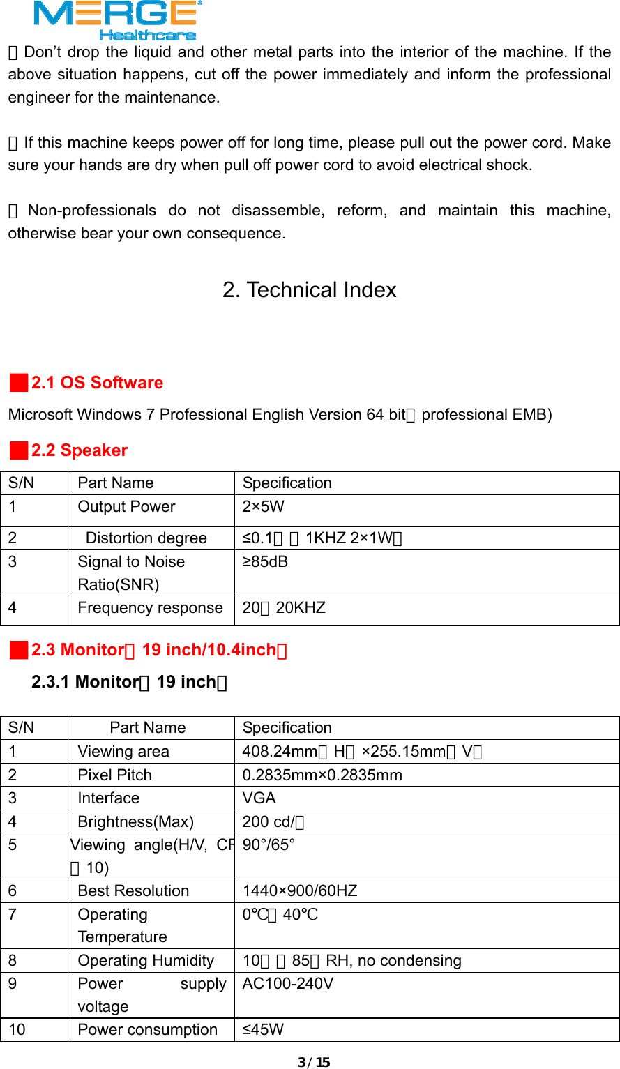 3/15★Don&rsquo;t drop the liquid and other metal parts into the interior of the machine. If the above situation happens, cut off the power immediately and inform the professional engineer for the maintenance.  ★If this machine keeps power off for long time, please pull out the power cord. Make sure your hands are dry when pull off power cord to avoid electrical shock.  ★Non-professionals do not disassemble, reform, and maintain this machine, otherwise bear your own consequence.  2. Technical Index  ■2.1 OS Software Microsoft Windows 7 Professional English Version 64 bit（professional EMB) ■2.2 Speaker S/N Part Name  Specification 1 Output Power  2&times;5W 2 Distortion degree &le;0.1％（1KHZ 2&times;1W） 3  Signal to Noise Ratio(SNR) &ge;85dB 4 Frequency response 20～20KHZ ■2.3 Monitor（19 inch/10.4inch）   2.3.1 Monitor（19 inch）  S/N Part Name Specification 1 Viewing area  408.24mm（H）&times;255.15mm（V） 2 Pixel Pitch  0.2835mm&times;0.2835mm  3 Interface  VGA 4 Brightness(Max) 200 cd/㎡ 5 Viewing angle(H/V, CR≧10) 90&deg;/65&deg; 6 Best Resolution 1440&times;900/60HZ 7 Operating Temperature 0℃～40℃ 8 Operating Humidity 10﹪～85﹪RH, no condensing 9 Power supply voltage AC100-240V 10 Power consumption &le;45W 