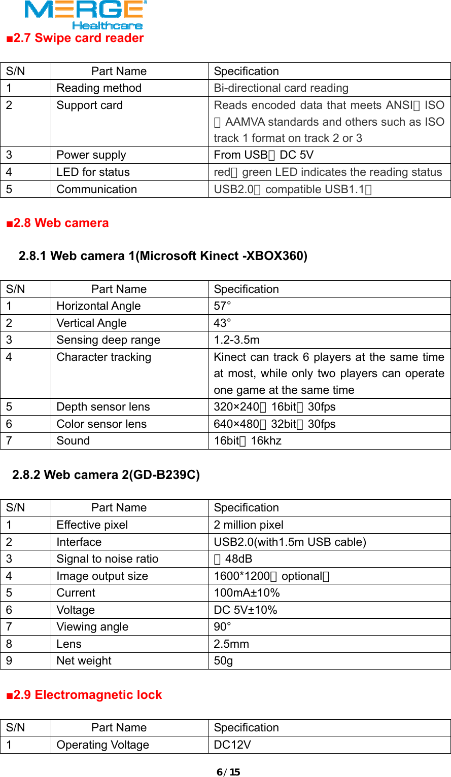 6/15■2.7 Swipe card reader  S/N Part Name  Specification 1 Reading method  Bi-directional card reading 2 Support card  Reads encoded data that meets ANSI／ISO／AAMVA standards and others such as ISO track 1 format on track 2 or 3   3  Power supply  From USB，DC 5V 4  LED for status  red／green LED indicates the reading status5 Communication  USB2.0（compatible USB1.1）  ■2.8 Web camera    2.8.1 Web camera 1(Microsoft Kinect -XBOX360)  S/N Part Name Specification 1 Horizontal Angle  57&deg; 2 Vertical Angle  43&deg; 3  Sensing deep range  1.2-3.5m 4  Character tracking  Kinect can track 6 players at the same time at most, while only two players can operate one game at the same time 5  Depth sensor lens  320&times;240，16bit，30fps 6  Color sensor lens  640&times;480，32bit，30fps 7 Sound  16bit，16khz     2.8.2 Web camera 2(GD-B239C)  S/N Part Name  Specification 1  Effective pixel  2 million pixel 2  Interface  USB2.0(with1.5m USB cable) 3  Signal to noise ratio  ＞48dB 4  Image output size  1600*1200（optional） 5 Current  100mA&plusmn;10% 6 Voltage  DC 5V&plusmn;10% 7 Viewing angle  90&deg; 8 Lens  2.5mm 9 Net weight  50g  ■2.9 Electromagnetic lock  S/N Part Name Specification 1 Operating Voltage  DC12V 