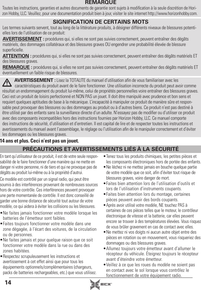 14 ®REMARQUEToutes les instructions, garanties et autres documents de garantie sont sujets à modiﬁ cation à la seule discrétion de Hori-zon Hobby, LLC. Veuillez, pour une documentation produit bien à jour, visiter le site internet http://www.horizonhobby.com.AVERTISSEMENT : Lisez la TOTALITE du manuel d’utilisation afin de vous familiariser avec les caractéristiques du produit avant de le faire fonctionner. Une utilisation incorrecte du produit peut avoir comme résultat un endommagement du produit lui-même, celui de propriétés personnelles voire entraîner des blessures graves. Ceci est un produit de loisirs perfectionné et NON PAS un jouet. Il doit être manipulé avec prudence et bon sens et requiert quelques aptitudes de base à la mécanique. L’incapacité à manipuler ce produit de manière sûre et respon-sable peut provoquer des blessures ou des dommages au produit ou à d’autres biens. Ce produit n’est pas destiné à être utilisé par des enfants sans la surveillance directe d’un adulte. N’essayez pas de modiﬁ er ou d’utiliser ce produit avec des composants incompatibles hors des instructions fournies par Horizon Hobby, LLC. Ce manuel comporte des instructions de sécurité, d’utilisation et d’entretien. Il est capital de lire et de respecter toutes les instructions et avertissements du manuel avant l’assemblage, le réglage ou l’utilisation aﬁ n de le manipuler correctement et d’éviter les dommages ou les blessures graves.SIGNIFICATION DE CERTAINS MOTSLes termes suivants servent, tout au long de la littérature produits, à désigner différents niveaux de blessures potenti-elles lors de l’utilisation de ce produit:AVERTISSEMENT : procédures qui, si elles ne sont pas suivies correctement, peuvent entraîner des dégâts matériels, des dommages collatéraux et des blessures graves OU engendrer une probabilité élevée de blessure superficielle.ATTENTION : procédures qui, si elles ne sont pas suivies correctement, peuvent entraîner des dégâts matériels ET des blessures graves.REMARQUE : procédures qui, si elles ne sont pas suivies correctement, peuvent entraîner des dégâts matériels ET éventuellement un faible risque de blessures.14 ans et plus. Ceci n’est pas un jouet.En tant qu’utilisateur de ce produit, il est de votre seule respon-sabilité de le faire fonctionner d’une manière qui ne mette en danger ni votre personne, ni de tiers et qui ne provoque pas de dégâts au produit lui-même ou à la propriété d’autrui.Ce modèle est contrôlé par un signal radio, qui peut être soumis à des interférences provenant de nombreuses sources hors de votre contrôle. Ces interférences peuvent provoquer une perte momentanée de contrôle. Il est donc conseillé de garder une bonne distance de sécurité tout autour de votre modèle, ce qui aidera à éviter les collisions ou les blessures.• Ne faites jamais fonctionner votre modèle lorsque les batteries de l’émetteur sont faibles.• Faites toujours fonctionner votre modèle dans une zone dégagée, à l’écart des voitures, de la circulation ou de personnes.• Ne faites jamais et pour quelque raison que ce soit fonctionner votre modèle dans la rue ou dans des zones habitées.• Respectez scrupuleusement les instructions et avertissement à cet effet ainsi que pour tous les équipements optionnels/complémentaires (chargeurs, packs de batteries rechargeables, etc.) que vous utilisez.• Tenez tous les produits chimiques, les petites pièces et les composants électroniques hors de portée des enfants.• Ne léchez ni ne mettez jamais en bouche quelque partie de votre modèle que ce soit, afin d’éviter tout risque de blessures graves, voire danger de mort.• Faites bien attention lors de l’utilisation d’outils et lors de l’utilisation d’instruments coupants.• Faites bien attention lors du montage, certaines pièces peuvent avoir des bords coupants.• Après avoir utilisé votre modèle, NE touchez PAS à certaines de ces pièces telles que le moteur, le contrôleur électronique de vitesse et la batterie, car elles peuvent encore se trouver à des températures élevées. Vous risquez de vous brûler gravement en cas de contact avec elles.• Ne mettez ni vos doigts ni aucun autre objet entre des pièces en rotation ou en mouvement, vous risqueriez des dommages ou des blessures graves.• Allumez toujours votre émetteur avant d’allumer le récepteur du véhicule. Éteignez toujours le récepteur avant d’éteindre votre émetteur.• Veillez à ce que les roues du modèle ne soient pas en contact avec le sol lorsque vous contrôlez le fonctionnement de votre équipement radio.PRÉCAUTIONS ET AVERTISSEMENTS LIÉS À LA SÉCURITÉ