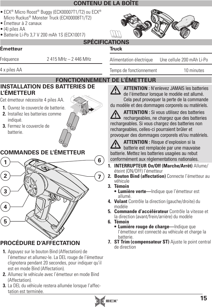 15®CONTENU DE LA BOÎTE• ECX® Micro Roost® Buggy (ECX00007T1/T2) ou ECX® Micro Ruckus® Monster Truck (ECX00008T1/T2)• Émetteur à 2canaux• (4) piles AA• Batterie Li-Po 3,7V 200mAh 1S (ECX10017)SPÉCIFICATIONSÉmetteurFréquence  2415 MHz – 2446 MHz4 x piles AATruckAlimentation électrique  Une cellule 200mAh Li-PoTemps de fonctionnement  10minutesINSTALLATION DES BATTERIES DE L’ÉMETTEURCet émetteur nécessite 4piles AA.1. Ouvrez le couvercle de batterie.2. Installez les batteries comme indiqué.3. Fermez le couvercle de batterie.ATTENTION: N’enlevez JAMAIS les batteries de l’émetteur lorsque le modèle est allumé. Cela peut provoquer la perte de la commande du modèle et des dommages corporels ou matériels. ATTENTION: Si vous utilisez des batteries rechargeables, ne chargez que des batteries rechargeables. Si vous chargez des batteries non rechargeables, celles-ci pourraient brûler et provoquer des dommages corporels et/ou matériels.ATTENTION: Risque d’explosion si la batterie est remplacée par une mauvaise batterie. Mettez les batteries usagées au rebut conformément aux réglementations nationales.COMMANDES DE L’ÉMETTEUR1.  INTERRUPTEUR On/Off (Marche/Arrêt) Allume/éteint (ON/OFF) l’émetteur2.  Bouton Bind (affectation) Connecte l’émetteur au véhicule3. Témoin• Lumière verte—Indique que l’émetteur est allumé.4. Volant Contrôle la direction (gauche/droite) du modèle5. Commande d’accélérateur Contrôle la vitesse et la direction (avant/frein/arrière) du modèle6. Témoin• Lumière rouge de charge—Indique que l’émetteur est connecté au véhicule et charge la batterie.7.  ST Trim (compensateur ST) Ajuste le point central de direction7612534FONCTIONNEMENT DE L’ÉMETTEURPROCÉDURE D’AFFECTATION1. Appuyez sur le bouton Bind (Affectation) de l’émetteur et allumez-le. La DEL rouge de l’émetteur clignotera pendant 20secondes, pour indiquer qu’il est en mode Bind (Affectation).2. Allumez le véhicule avec l’émetteur en mode Bind (Affectation).3. La DEL du véhicule restera allumée lorsque l’affec-tation est terminée. 