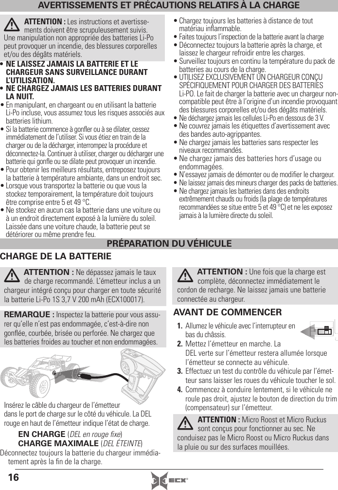 16 ®AVERTISSEMENTS ET PRÉCAUTIONS RELATIFS À LA CHARGEATTENTION : Les instructions et avertisse-ments doivent être scrupuleusement suivis. Une manipulation non appropriée des batteries Li-Po peut provoquer un incendie, des blessures corporelles et/ou des dégâts matériels.• NE LAISSEZ JAMAIS LA BATTERIE ET LE CHARGEUR SANS SURVEILLANCE DURANT L’UTILISATION.• NE CHARGEZ JAMAIS LES BATTERIES DURANT LA NUIT.• En manipulant, en chargeant ou en utilisant la batterie Li-Po incluse, vous assumez tous les risques associés aux batteries lithium.• Si la batterie commence à gonﬂ er ou à se dilater, cessez immédiatement de l’utiliser. Si vous étiez en train de la charger ou de la décharger, interrompez la procédure et déconnectez-la. Continuer à utiliser, charger ou décharger une batterie qui gonﬂ e ou se dilate peut provoquer un incendie.• Pour obtenir les meilleurs résultats, entreposez toujours la batterie à température ambiante, dans un endroit sec.• Lorsque vous transportez la batterie ou que vous la stockez temporairement, la température doit toujours être comprise entre 5 et 49 °C.• Ne stockez en aucun cas la batterie dans une voiture ou à un endroit directement exposé à la lumière du soleil. Laissée dans une voiture chaude, la batterie peut se détériorer ou même prendre feu.• Chargez toujours les batteries à distance de tout matériau inﬂ ammable.• Faites toujours l’inspection de la batterie avant la charge• Déconnectez toujours la batterie après la charge, et laissez le chargeur refroidir entre les charges.• Surveillez toujours en continu la température du pack de batteries au cours de la charge.• UTILISEZ EXCLUSIVEMENT UN CHARGEUR CONÇU SPÉCIFIQUEMENT POUR CHARGER DES BATTERIES Li-PO. Le fait de charger la batterie avec un chargeur non-compatible peut être à l’origine d’un incendie provoquant des blessures corporelles et/ou des dégâts matériels.• Ne déchargez jamais les cellules Li-Po en dessous de 3 V.• Ne couvrez jamais les étiquettes d’avertissement avec des bandes auto-agrippantes.• Ne chargez jamais les batteries sans respecter les niveaux recommandés.• Ne chargez jamais des batteries hors d’usage ou endommagées.• N’essayez jamais de démonter ou de modiﬁ er le chargeur.• Ne laissez jamais des mineurs charger des packs de batteries.• Ne chargez jamais les batteries dans des endroits extrêmement chauds ou froids (la plage de températures recommandées se situe entre 5 et 49 °C) et ne les exposez jamais à la lumière directe du soleil.AVANT DE COMMENCER1.  Allumez le véhicule avec l’interrupteur en bas du châssis.2. Mettez l’émetteur en marche. La DEL verte sur l’émetteur restera allumée lorsque l’émetteur se connecte au véhicule. 3. Effectuez un test du contrôle du véhicule par l’émet-teur sans laisser les roues du véhicule toucher le sol.4. Commencez à conduire lentement, si le véhicule ne roule pas droit, ajustez le bouton de direction du trim (compensateur) sur l’émetteur.ATTENTION: Micro Roost et Micro Ruckus sont conçus pour fonctionner au sec. Ne conduisez pas le Micro Roost ou Micro Ruckus dans la pluie ou sur des surfaces mouillées. CHARGE DE LA BATTERIEATTENTION: Ne dépassez jamais le taux de charge recommandé. L’émetteur inclus a un chargeur intégré conçu pour charger en toute sécurité la batterie Li-Po 1S 3,7V 200mAh (ECX100017).REMARQUE: Inspectez la batterie pour vous assu-rer qu’elle n’est pas endommagée, c’est-à-dire non gonﬂ ée, courbée, brisée ou perforée. Ne chargez que les batteries froides au toucher et non endommagées.Insérez le câble du chargeur de l’émetteur dans le port de charge sur le côté du véhicule. La DEL rouge en haut de l’émetteur indique l’état de charge.EN CHARGE (DEL en rouge ﬁ xe)CHARGE MAXIMALE (DEL ÉTEINTE)Déconnectez toujours la batterie du chargeur immédia-tement après la ﬁ n de la charge.ATTENTION: Une fois que la charge est complète, déconnectez immédiatement le cordon de recharge. Ne laissez jamais une batterie connectée au chargeur.PRÉPARATION DU VÉHICULE