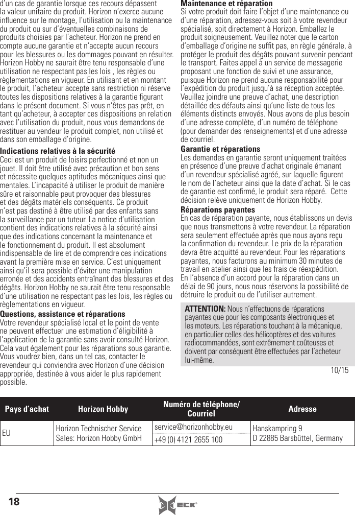 18 ®d’un cas de garantie lorsque ces recours dépassent la valeur unitaire du produit. Horizon n’exerce aucune inﬂ uence sur le montage, l’utilisation ou la maintenance du produit ou sur d’éventuelles combinaisons de produits choisies par l’acheteur. Horizon ne prend en compte aucune garantie et n‘accepte aucun recours pour les blessures ou les dommages pouvant en résulter. Horizon Hobby ne saurait être tenu responsable d’une utilisation ne respectant pas les lois , les règles ou règlementations en vigueur. En utilisant et en montant le produit, l’acheteur accepte sans restriction ni réserve toutes les dispositions relatives à la garantie ﬁ gurant dans le présent document. Si vous n’êtes pas prêt, en tant qu’acheteur, à accepter ces dispositions en relation avec l’utilisation du produit, nous vous demandons de restituer au vendeur le produit complet, non utilisé et dans son emballage d’origine.Indications relatives à la sécuritéCeci est un produit de loisirs perfectionné et non un jouet. Il doit être utilisé avec précaution et bon sens et nécessite quelques aptitudes mécaniques ainsi que mentales. L’incapacité à utiliser le produit de manière sûre et raisonnable peut provoquer des blessures et des dégâts matériels conséquents. Ce produit n’est pas destiné à être utilisé par des enfants sans la surveillance par un tuteur. La notice d’utilisation contient des indications relatives à la sécurité ainsi que des indications concernant la maintenance et le fonctionnement du produit. Il est absolument indispensable de lire et de comprendre ces indications avant la première mise en service. C’est uniquement ainsi qu’il sera possible d’éviter une manipulation erronée et des accidents entraînant des blessures et des dégâts. Horizon Hobby ne saurait être tenu responsable d’une utilisation ne respectant pas les lois, les règles ou règlementations en vigueur.Questions, assistance et réparationsVotre revendeur spécialisé local et le point de vente ne peuvent effectuer une estimation d’éligibilité à l’application de la garantie sans avoir consulté Horizon. Cela vaut également pour les réparations sous garantie. Vous voudrez bien, dans un tel cas, contacter le revendeur qui conviendra avec Horizon d’une décision appropriée, destinée à vous aider le plus rapidement possible.Maintenance et réparationSi votre produit doit faire l’objet d’une maintenance ou d‘une réparation, adressez-vous soit à votre revendeur spécialisé, soit directement à Horizon. Emballez le produit soigneusement. Veuillez noter que le carton d‘emballage d’origine ne sufﬁ t pas, en règle générale, à protéger le produit des dégâts pouvant survenir pendant le transport. Faites appel à un service de messagerie proposant une fonction de suivi et une assurance, puisque Horizon ne prend aucune responsabilité pour l’expédition du produit jusqu’à sa réception acceptée. Veuillez joindre une preuve d’achat, une description détaillée des défauts ainsi qu’une liste de tous les éléments distincts envoyés. Nous avons de plus besoin d’une adresse complète, d’un numéro de téléphone (pour demander des renseignements) et d’une adresse de courriel.Garantie et réparationsLes demandes en garantie seront uniquement traitées en présence d’une preuve d’achat originale émanant d’un revendeur spécialisé agréé, sur laquelle ﬁ gurent le nom de l’acheteur ainsi que la date d’achat. Si le cas de garantie est conﬁ rmé, le produit sera réparé.  Cette décision relève uniquement de Horizon Hobby. Réparations payantesEn cas de réparation payante, nous établissons un devis que nous transmettons à votre revendeur. La réparation sera seulement effectuée après que nous ayons reçu la conﬁ rmation du revendeur. Le prix de la réparation devra être acquitté au revendeur. Pour les réparations payantes, nous facturons au minimum 30 minutes de travail en atelier ainsi que les frais de réexpédition. En l’absence d’un accord pour la réparation dans un délai de 90 jours, nous nous réservons la possibilité de détruire le produit ou de l’utiliser autrement. ATTENTION: Nous n’effectuons de réparations payantes que pour les composants électroniques et les moteurs. Les réparations touchant à la mécanique, en particulier celles des hélicoptères et des voitures radiocommandées, sont extrêmement coûteuses et doivent par conséquent être effectuées par l’acheteur lui-même.10/15Pays d’achat Horizon Hobby Numéro de téléphone/Courriel AdresseEU Horizon Technischer Service Sales: Horizon Hobby GmbHservice@horizonhobby.eu Hanskampring 9 D 22885 Barsbüttel, Germany+49 (0) 4121 2655 100