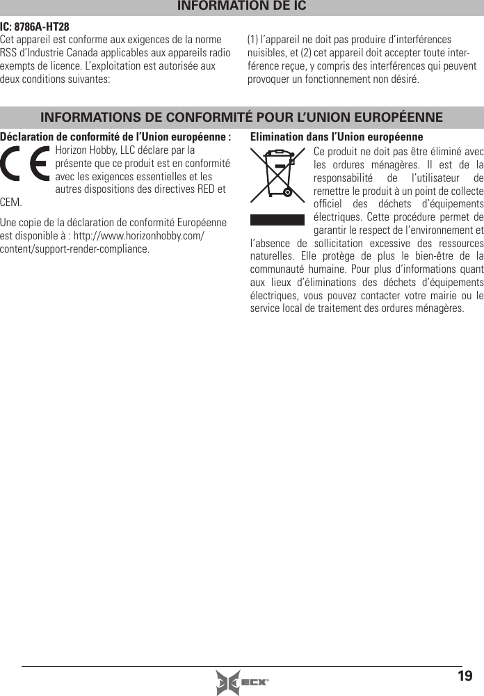 19®INFORMATIONS DE CONFORMITÉ POUR L’UNION EUROPÉENNEDéclaration de conformité de l’Union européenne :Horizon Hobby, LLC déclare par la présente que ce produit est en conformité avec les exigences essentielles et les autres dispositions des directives RED et CEM.Une copie de la déclaration de conformité Européenne est disponible à : http://www.horizonhobby.com/content/support-render-compliance.Elimination dans l’Union européenneCe produit ne doit pas être éliminé avec les ordures ménagères. Il est de la responsabilité de l’utilisateur de remettre le produit à un point de collecte ofﬁ ciel des déchets d’équipements électriques. Cette procédure permet de garantir le respect de l’environnement et l’absence de sollicitation excessive des ressources naturelles. Elle protège de plus le bien-être de la communauté humaine. Pour plus d’informations quant aux lieux d’éliminations des déchets d’équipements électriques, vous pouvez contacter votre mairie ou le service local de traitement des ordures ménagères.INFORMATION DE ICIC: 8786A-HT28Cet appareil est conforme aux exigences de la norme RSS d’Industrie Canada applicables aux appareils radio exempts de licence. L’exploitation est autorisée aux deux conditions suivantes:(1) l’appareil ne doit pas produire d’interférences nuisibles, et (2) cet appareil doit accepter toute inter-férence reçue, y compris des interférences qui peuvent provoquer un fonctionnement non désiré.