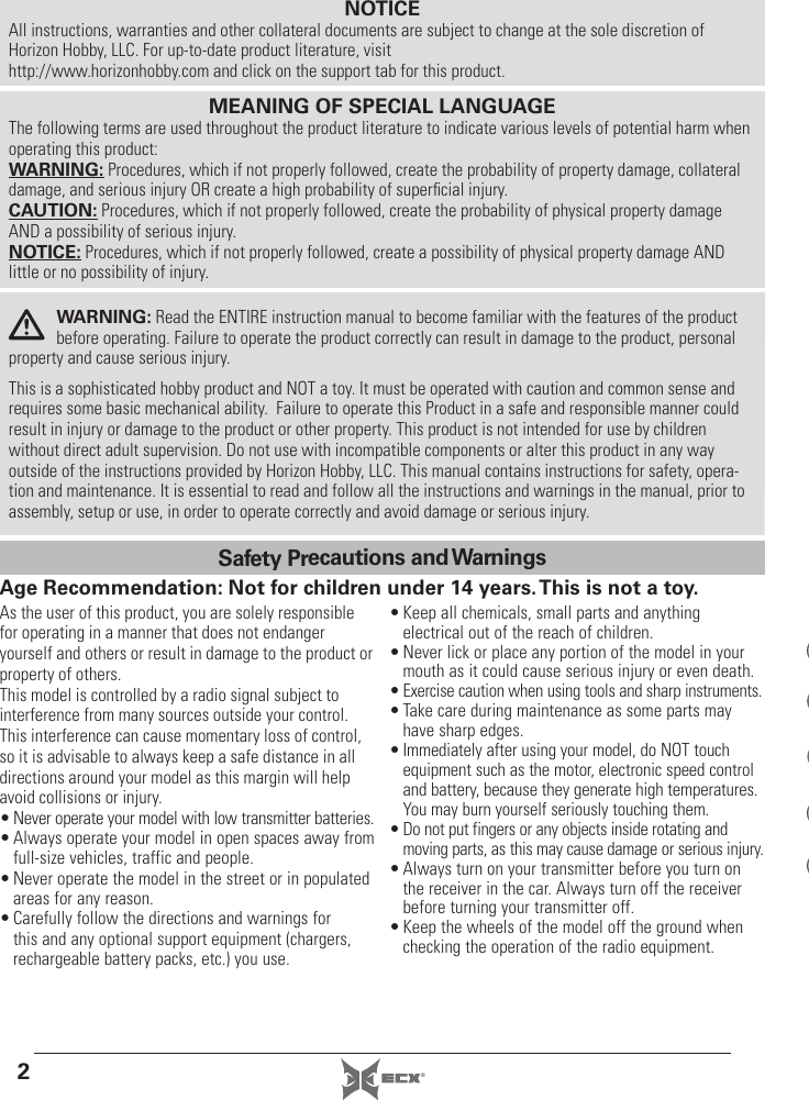 2®NOTICEAll instructions, warranties and other collateral documents are subject to change at the sole discretion of Horizon Hobby, LLC. For up-to-date product literature, visit http://www.horizonhobby.com and click on the support tab for this product.As the user of this product, you are solely responsible for operating in a manner that does not endanger yourself and others or result in damage to the product or property of others. This model is controlled by a radio signal subject to interference from many sources outside your control. This interference can cause momentary loss of control, so it is advisable to always keep a safe distance in all directions around your model as this margin will help avoid collisions or injury.• Never operate your model with low transmitter batteries.• Always operate your model in open spaces away from full-size vehicles, traffic and people.• Never operate the model in the street or in populated areas for any reason.• Carefully follow the directions and warnings for this and any optional support equipment (chargers, rechargeable battery packs, etc.) you use.• Keep all chemicals, small parts and anything electrical out of the reach of children.• Never lick or place any portion of the model in your mouth as it could cause serious injury or even death.• Exercise caution when using tools and sharp instruments.• Take care during maintenance as some parts may have sharp edges.• Immediately after using your model, do NOT touch equipment such as the motor, electronic speed control and battery, because they generate high temperatures.You may burn yourself seriously touching them.• Do not put fingers or any objects inside rotating and moving parts, as this may cause damage or serious injury.• Always turn on your transmitter before you turn on the receiver in the car. Always turn off the receiver before turning your transmitter off.• Keep the wheels of the model off the ground when checking the operation of the radio equipment.WARNING: Read the ENTIRE instruction manual to become familiar with the features of the product before operating. Failure to operate the product correctly can result in damage to the product, personal property and cause serious injury. This is a sophisticated hobby product and NOT a toy. It must be operated with caution and common sense and requires some basic mechanical ability.  Failure to operate this Product in a safe and responsible manner could result in injury or damage to the product or other property. This product is not intended for use by children without direct adult supervision. Do not use with incompatible components or alter this product in any way outside of the instructions provided by Horizon Hobby, LLC. This manual contains instructions for safety, opera-tion and maintenance. It is essential to read and follow all the instructions and warnings in the manual, prior to assembly, setup or use, in order to operate correctly and avoid damage or serious injury.MEANING OF SPECIAL LANGUAGEThe following terms are used throughout the product literature to indicate various levels of potential harm when operating this product:WARNING: Procedures, which if not properly followed, create the probability of property damage, collateral damage, and serious injury OR create a high probability of superﬁ cial injury.CAUTION: Procedures, which if not properly followed, create the probability of physical property damage AND a possibility of serious injury.NOTICE: Procedures, which if not properly followed, create a possibility of physical property damage AND little or no possibility of injury.Age Recommendation: Not for children under 14 years. This is not a toy.Safety Precautions and Warnings