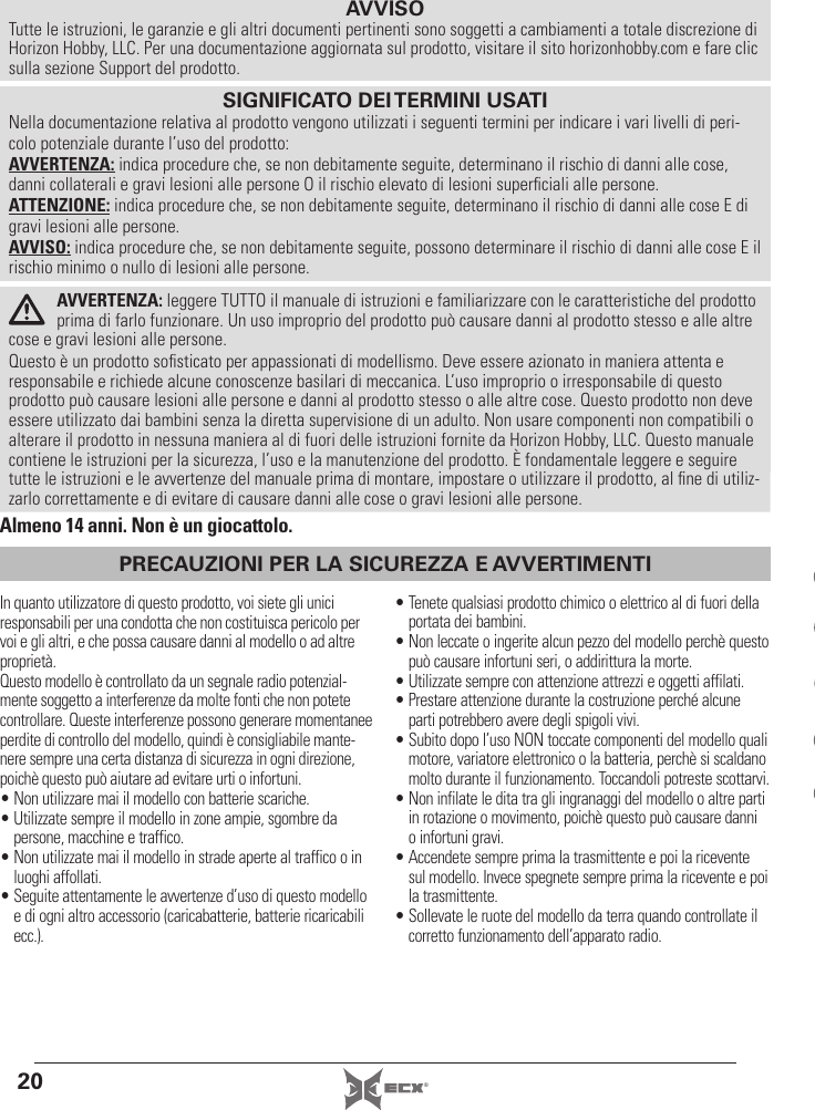 20 ®PRECAUZIONI PER LA SICUREZZA E AVVERTIMENTIAVVISOTutte le istruzioni, le garanzie e gli altri documenti pertinenti sono soggetti a cambiamenti a totale discrezione di Horizon Hobby, LLC. Per una documentazione aggiornata sul prodotto, visitare il sito horizonhobby.com e fare clic sulla sezione Support del prodotto.In quanto utilizzatore di questo prodotto, voi siete gli unici responsabili per una condotta che non costituisca pericolo per voi e gli altri, e che possa causare danni al modello o ad altre proprietà.Questo modello è controllato da un segnale radio potenzial-mente soggetto a interferenze da molte fonti che non potete controllare. Queste interferenze possono generare momentanee perdite di controllo del modello, quindi è consigliabile mante-nere sempre una certa distanza di sicurezza in ogni direzione, poichè questo può aiutare ad evitare urti o infortuni.• Non utilizzare mai il modello con batterie scariche.• Utilizzate sempre il modello in zone ampie, sgombre da persone, macchine e traffico.• Non utilizzate mai il modello in strade aperte al traffico o in luoghi affollati.• Seguite attentamente le avvertenze d’uso di questo modello e di ogni altro accessorio (caricabatterie, batterie ricaricabili ecc.).• Tenete qualsiasi prodotto chimico o elettrico al di fuori della portata dei bambini.• Non leccate o ingerite alcun pezzo del modello perchè questo può causare infortuni seri, o addirittura la morte.• Utilizzate sempre con attenzione attrezzi e oggetti affilati.• Prestare attenzione durante la costruzione perché alcune parti potrebbero avere degli spigoli vivi.• Subito dopo l’uso NON toccate componenti del modello quali motore, variatore elettronico o la batteria, perchè si scaldano molto durante il funzionamento. Toccandoli potreste scottarvi.• Non infilate le dita tra gli ingranaggi del modello o altre parti in rotazione o movimento, poichè questo può causare danni o infortuni gravi.• Accendete sempre prima la trasmittente e poi la ricevente sul modello. Invece spegnete sempre prima la ricevente e poi la trasmittente.• Sollevate le ruote del modello da terra quando controllate il corretto funzionamento dell’apparato radio.AVVERTENZA: leggere TUTTO il manuale di istruzioni e familiarizzare con le caratteristiche del prodotto prima di farlo funzionare. Un uso improprio del prodotto può causare danni al prodotto stesso e alle altre cose e gravi lesioni alle persone. Questo è un prodotto soﬁ sticato per appassionati di modellismo. Deve essere azionato in maniera attenta e responsabile e richiede alcune conoscenze basilari di meccanica. L’uso improprio o irresponsabile di questo prodotto può causare lesioni alle persone e danni al prodotto stesso o alle altre cose. Questo prodotto non deve essere utilizzato dai bambini senza la diretta supervisione di un adulto. Non usare componenti non compatibili o alterare il prodotto in nessuna maniera al di fuori delle istruzioni fornite da Horizon Hobby, LLC. Questo manuale contiene le istruzioni per la sicurezza, l’uso e la manutenzione del prodotto. È fondamentale leggere e seguire tutte le istruzioni e le avvertenze del manuale prima di montare, impostare o utilizzare il prodotto, al ﬁ ne di utiliz-zarlo correttamente e di evitare di causare danni alle cose o gravi lesioni alle persone.SIGNIFICATO DEI TERMINI USATINella documentazione relativa al prodotto vengono utilizzati i seguenti termini per indicare i vari livelli di peri-colo potenziale durante l’uso del prodotto:AVVERTENZA: indica procedure che, se non debitamente seguite, determinano il rischio di danni alle cose, danni collaterali e gravi lesioni alle persone O il rischio elevato di lesioni superﬁ ciali alle persone.ATTENZIONE: indica procedure che, se non debitamente seguite, determinano il rischio di danni alle cose E di gravi lesioni alle persone.AVVISO: indica procedure che, se non debitamente seguite, possono determinare il rischio di danni alle cose E il rischio minimo o nullo di lesioni alle persone.Almeno 14 anni. Non è un giocattolo.