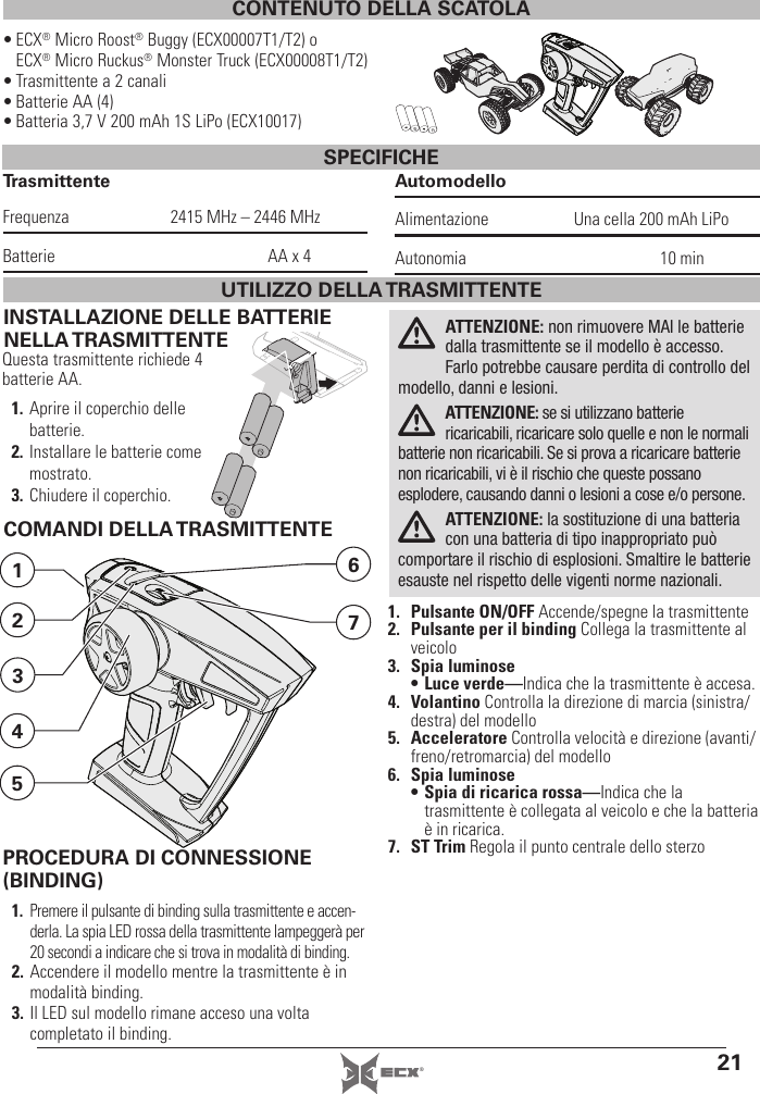 21®CONTENUTO DELLA SCATOLA• ECX® Micro Roost® Buggy (ECX00007T1/T2) o ECX® Micro Ruckus® Monster Truck (ECX00008T1/T2)• Trasmittente a 2 canali• Batterie AA (4)• Batteria 3,7 V 200 mAh 1S LiPo (ECX10017)SPECIFICHETrasmittenteFrequenza  2415 MHz – 2446 MHzBatterie  AA x 4AutomodelloAlimentazione  Una cella 200 mAh LiPoAutonomia 10 minINSTALLAZIONE DELLE BATTERIE NELLA TRASMITTENTEQuesta trasmittente richiede 4 batterie AA.1. Aprire il coperchio delle batterie.2. Installare le batterie come mostrato.3. Chiudere il coperchio.ATTENZIONE: non rimuovere MAI le batterie dalla trasmittente se il modello è accesso. Farlo potrebbe causare perdita di controllo del modello, danni e lesioni.ATTENZIONE: se si utilizzano batterie ricaricabili, ricaricare solo quelle e non le normali batterie non ricaricabili. Se si prova a ricaricare batterie non ricaricabili, vi è il rischio che queste possano esplodere, causando danni o lesioni a cose e/o persone.ATTENZIONE: la sostituzione di una batteria con una batteria di tipo inappropriato può comportare il rischio di esplosioni. Smaltire le batterie esauste nel rispetto delle vigenti norme nazionali.COMANDI DELLA TRASMITTENTE1. Pulsante ON/OFF Accende/spegne la trasmittente2.  Pulsante per il binding Collega la trasmittente al veicolo3. Spia luminose• Luce verde—Indica che la trasmittente è accesa.4. Volantino Controlla la direzione di marcia (sinistra/destra) del modello5. Acceleratore Controlla velocità e direzione (avanti/freno/retromarcia) del modello6. Spia luminose• Spia di ricarica rossa—Indica che la trasmittente è collegata al veicolo e che la batteria è in ricarica.7. ST Trim Regola il punto centrale dello sterzo7612534UTILIZZO DELLA TRASMITTENTEPROCEDURA DI CONNESSIONE (BINDING)1.  Premere il pulsante di binding sulla trasmittente e accen-derla. La spia LED rossa della trasmittente lampeggerà per 20 secondi a indicare che si trova in modalità di binding.2. Accendere il modello mentre la trasmittente è in modalità binding.3. Il LED sul modello rimane acceso una volta completato il binding. 