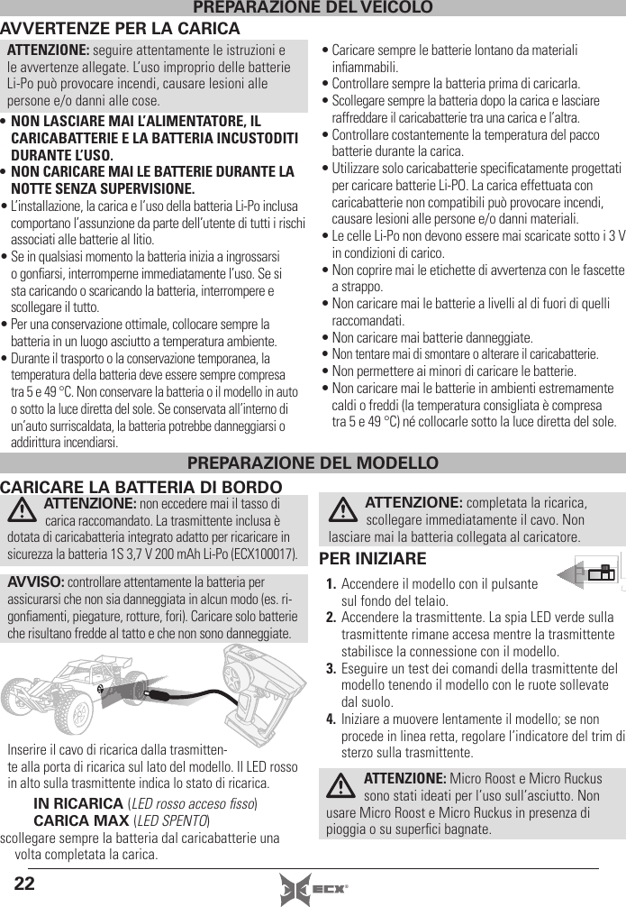 22 ®AVVERTENZE PER LA CARICAATTENZIONE: seguire attentamente le istruzioni e le avvertenze allegate. L’uso improprio delle batterie Li-Po può provocare incendi, causare lesioni alle persone e/o danni alle cose.• NON LASCIARE MAI L’ALIMENTATORE, IL CARICABATTERIE E LA BATTERIA INCUSTODITI DURANTE L’USO.• NON CARICARE MAI LE BATTERIE DURANTE LA NOTTE SENZA SUPERVISIONE.• L’installazione, la carica e l’uso della batteria Li-Po inclusa comportano l’assunzione da parte dell’utente di tutti irischi associati alle batterie al litio.• Se in qualsiasi momento la batteria inizia a ingrossarsi o gonﬁ arsi, interromperne immediatamente l’uso. Se si sta caricando o scaricando la batteria, interrompere e scollegare il tutto.• Per una conservazione ottimale, collocare sempre la batteria in un luogo asciutto a temperatura ambiente.• Durante il trasporto o la conservazione temporanea, la temperatura della batteria deve essere sempre compresa tra 5 e 49 °C. Non conservare la batteria o il modello in auto o sotto la luce diretta del sole. Se conservata all’interno di un’auto surriscaldata, la batteria potrebbe danneggiarsi o addirittura incendiarsi.• Caricare sempre le batterie lontano da materiali inﬁ ammabili.• Controllare sempre la batteria prima di caricarla.• Scollegare sempre la batteria dopo la carica e lasciare raffreddare il caricabatterie tra una carica e l’altra.• Controllare costantemente la temperatura del pacco batterie durante la carica.• Utilizzare solo caricabatterie speciﬁ catamente progettati per caricare batterie Li-PO. La carica effettuata con caricabatterie non compatibili può provocare incendi, causare lesioni alle persone e/o danni materiali.• Le celle Li-Po non devono essere mai scaricate sotto i 3 V in condizioni di carico.• Non coprire mai le etichette di avvertenza con le fascette a strappo.• Non caricare mai le batterie a livelli al di fuori di quelli raccomandati.• Non caricare mai batterie danneggiate.• Non tentare mai di smontare o alterare il caricabatterie.• Non permettere ai minori di caricare le batterie.• Non caricare mai le batterie in ambienti estremamente caldi o freddi (la temperatura consigliata è compresa tra5 e 49 °C) né collocarle sotto la luce diretta del sole.PREPARAZIONE DEL VEICOLOPER INIZIARE1. Accendere il modello con il pulsante sul fondo del telaio.2. Accendere la trasmittente. La spia LED verde sulla trasmittente rimane accesa mentre la trasmittente stabilisce la connessione con il modello. 3. Eseguire un test dei comandi della trasmittente del modello tenendo il modello con le ruote sollevate dal suolo.4. Iniziare a muovere lentamente il modello; se non procede in linea retta, regolare l’indicatore del trim di sterzo sulla trasmittente.ATTENZIONE: Micro Roost e Micro Ruckus sono stati ideati per l’uso sull’asciutto. Non usare Micro Roost e Micro Ruckus in presenza di pioggia o su superﬁ ci bagnate. CARICARE LA BATTERIA DI BORDOATTENZIONE: non eccedere mai il tasso di carica raccomandato. La trasmittente inclusa è dotata di caricabatteria integrato adatto per ricaricare in sicurezza la batteria 1S 3,7 V 200 mAh Li-Po (ECX100017).AVVISO: controllare attentamente la batteria per assicurarsi che non sia danneggiata in alcun modo (es. ri-gonﬁ amenti, piegature, rotture, fori). Caricare solo batterie che risultano fredde al tatto e che non sono danneggiate.Inserire il cavo di ricarica dalla trasmitten-te alla porta di ricarica sul lato del modello. Il LED rosso in alto sulla trasmittente indica lo stato di ricarica.IN RICARICA (LED rosso acceso ﬁ sso)CARICA MAX (LED SPENTO)scollegare sempre la batteria dal caricabatterie una volta completata la carica.ATTENZIONE: completata la ricarica, scollegare immediatamente il cavo. Non lasciare mai la batteria collegata al caricatore.PREPARAZIONE DEL MODELLO