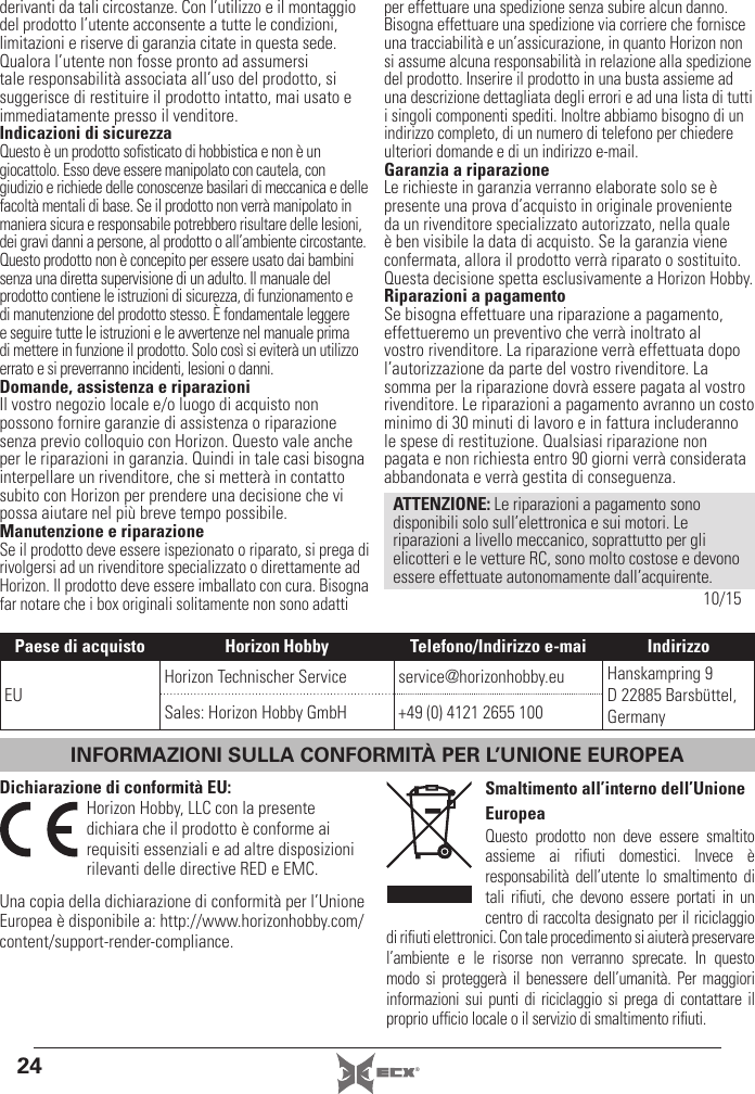 24 ®derivanti da tali circostanze. Con l’utilizzo e il montaggio del prodotto l’utente acconsente a tutte le condizioni, limitazioni e riserve di garanzia citate in questa sede. Qualora l’utente non fosse pronto ad assumersi tale responsabilità associata all’uso del prodotto, si suggerisce di restituire il prodotto intatto, mai usato e immediatamente presso il venditore. Indicazioni di sicurezzaQuesto è un prodotto soﬁ sticato di hobbistica e non è un giocattolo. Esso deve essere manipolato con cautela, con giudizio e richiede delle conoscenze basilari di meccanica e delle facoltà mentali di base. Se il prodotto non verrà manipolato in maniera sicura e responsabile potrebbero risultare delle lesioni, dei gravi danni a persone, al prodotto o all’ambiente circostante. Questo prodotto non è concepito per essere usato dai bambini senza una diretta supervisione di un adulto. Il manuale del prodotto contiene le istruzioni di sicurezza, di funzionamento e di manutenzione del prodotto stesso. È fondamentale leggere e seguire tutte le istruzioni e le avvertenze nel manuale prima di mettere in funzione il prodotto. Solo così si eviterà un utilizzo errato e si preverranno incidenti, lesioni o danni.Domande, assistenza e riparazioniIl vostro negozio locale e/o luogo di acquisto non possono fornire garanzie di assistenza o riparazione senza previo colloquio con Horizon. Questo vale anche per le riparazioni in garanzia. Quindi in tale casi bisogna interpellare un rivenditore, che si metterà in contatto subito con Horizon per prendere una decisione che vi possa aiutare nel più breve tempo possibile.Manutenzione e riparazioneSe il prodotto deve essere ispezionato o riparato, si prega di rivolgersi ad un rivenditore specializzato o direttamente ad Horizon. Il prodotto deve essere imballato con cura. Bisogna far notare che i box originali solitamente non sono adatti per effettuare una spedizione senza subire alcun danno. Bisogna effettuare una spedizione via corriere che fornisce una tracciabilità e un’assicurazione, in quanto Horizon non si assume alcuna responsabilità in relazione alla spedizione del prodotto. Inserire il prodotto in una busta assieme ad una descrizione dettagliata degli errori e ad una lista di tutti i singoli componenti spediti. Inoltre abbiamo bisogno di un indirizzo completo, di un numero di telefono per chiedere ulteriori domande e di un indirizzo e-mail.Garanzia a riparazioneLe richieste in garanzia verranno elaborate solo se è presente una prova d’acquisto in originale proveniente da un rivenditore specializzato autorizzato, nella quale è ben visibile la data di acquisto. Se la garanzia viene confermata, allora il prodotto verrà riparato o sostituito. Questa decisione spetta esclusivamente a Horizon Hobby. Riparazioni a pagamentoSe bisogna effettuare una riparazione a pagamento, effettueremo un preventivo che verrà inoltrato al vostro rivenditore. La riparazione verrà effettuata dopo l’autorizzazione da parte del vostro rivenditore. La somma per la riparazione dovrà essere pagata al vostro rivenditore. Le riparazioni a pagamento avranno un costo minimo di 30 minuti di lavoro e in fattura includeranno le spese di restituzione. Qualsiasi riparazione non pagata e non richiesta entro 90 giorni verrà considerata abbandonata e verrà gestita di conseguenza.ATTENZIONE: Le riparazioni a pagamento sono disponibili solo sull’elettronica e sui motori. Le riparazioni a livello meccanico, soprattutto per gli elicotteri e le vetture RC, sono molto costose e devono essere effettuate autonomamente dall’acquirente.10/15Paese di acquisto Horizon Hobby Telefono/Indirizzo e-mai IndirizzoEU Horizon Technischer Service service@horizonhobby.eu Hanskampring 9 D 22885 Barsbüttel, GermanySales: Horizon Hobby GmbH +49 (0) 4121 2655 100INFORMAZIONI SULLA CONFORMITÀ PER L’UNIONE EUROPEADichiarazione di conformità EU:Horizon Hobby, LLC con la presente dichiara che il prodotto è conforme ai requisiti essenziali e ad altre disposizioni rilevanti delle directive RED e EMC.Una copia della dichiarazione di conformità per l’Unione Europea è disponibile a: http://www.horizonhobby.com/content/support-render-compliance.Smaltimento all’interno dell’Unione EuropeaQuesto prodotto non deve essere smaltito assieme ai riﬁ uti domestici. Invece è responsabilità dell’utente lo smaltimento di tali riﬁ uti, che devono essere portati in un centro di raccolta designato per il riciclaggio di riﬁ uti elettronici. Con tale procedimento si aiuterà preservare l’ambiente e le risorse non verranno sprecate. In questo modo si proteggerà il benessere dell’umanità. Per maggiori informazioni sui punti di riciclaggio si prega di contattare il proprio ufﬁ cio locale o il servizio di smaltimento riﬁ uti.