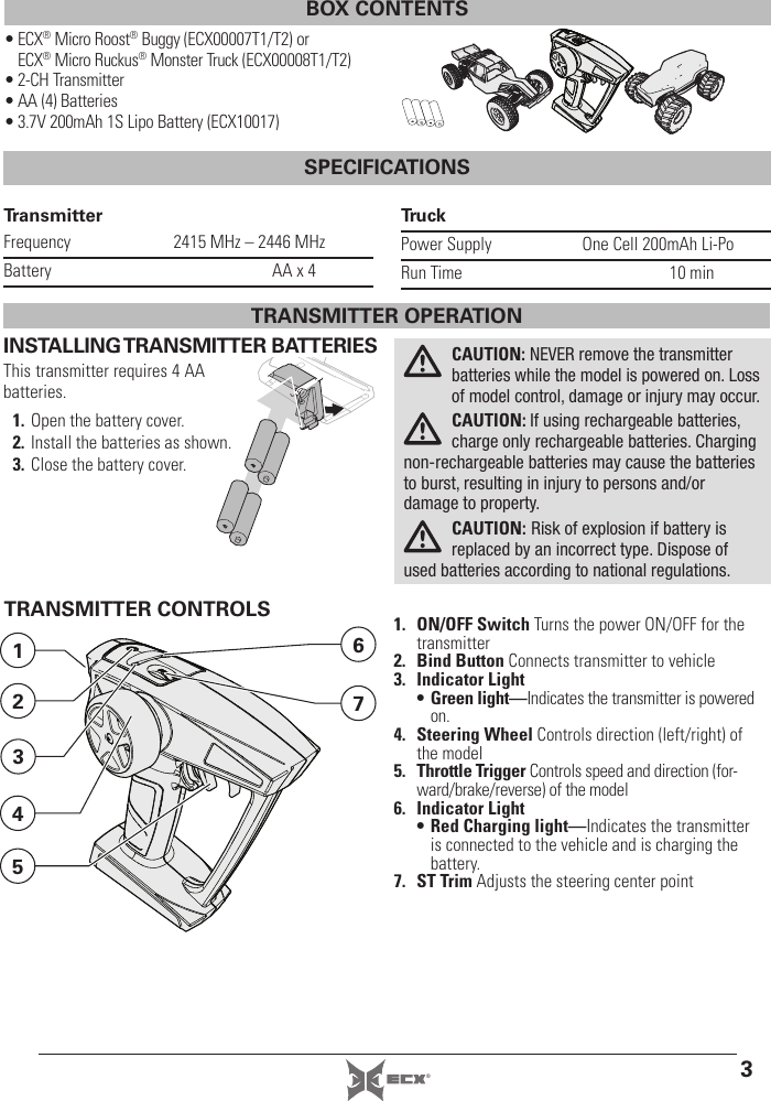 3®BOX CONTENTS• ECX® Micro Roost® Buggy (ECX00007T1/T2) or ECX® Micro Ruckus® Monster Truck (ECX00008T1/T2)• 2-CH Transmitter• AA (4) Batteries• 3.7V 200mAh 1S Lipo Battery (ECX10017)SPECIFICATIONSTransmitterFrequency  2415 MHz – 2446 MHzBattery  AA x 4TruckPower Supply  One Cell 200mAh Li-PoRun Time  10 minINSTALLING TRANSMITTER BATTERIESThis transmitter requires 4 AA batteries.1. Open the battery cover.2. Install the batteries as shown.3. Close the battery cover.CAUTION: NEVER remove the transmitter batteries while the model is powered on. Loss of model control, damage or injury may occur. CAUTION: If using rechargeable batteries, charge only rechargeable batteries. Charging non-rechargeable batteries may cause the batteries to burst, resulting in injury to persons and/or damage to property.CAUTION: Risk of explosion if battery is replaced by an incorrect type. Dispose of used batteries according to national regulations.TRANSMITTER CONTROLS 1. ON/OFF Switch Turns the power ON/OFF for the transmitter2. Bind Button Connects transmitter to vehicle3. Indicator Light• Green light—Indicates the transmitter is powered on.4. Steering Wheel Controls direction (left/right) of the model5. Throttle Trigger Controls speed and direction (for-ward/brake/reverse) of the model6. Indicator Light• Red Charging light—Indicates the transmitter is connected to the vehicle and is charging the battery.7. ST Trim Adjusts the steering center point7612534TRANSMITTER OPERATION