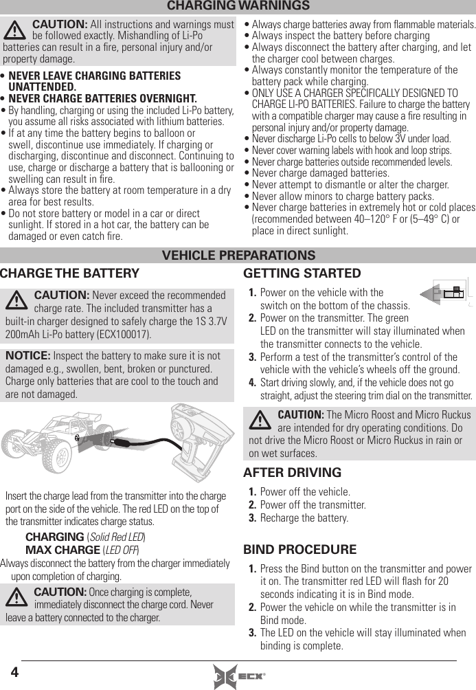 4®GETTING STARTED1. Power on the vehicle with the switch on the bottom of the chassis.2. Power on the transmitter. The green LED on the transmitter will stay illuminated when the transmitter connects to the vehicle. 3. Perform a test of the transmitter’s control of the vehicle with the vehicle’s wheels off the ground.4. Start driving slowly, and, if the vehicle does not go straight, adjust the steering trim dial on the transmitter.AFTER DRIVING1. Power off the vehicle.2. Power off the transmitter.3. Recharge the battery.BIND PROCEDURE1. Press the Bind button on the transmitter and power it on. The transmitter red LED will ﬂ ash for 20 seconds indicating it is in Bind mode.2. Power the vehicle on while the transmitter is in Bind mode.3. The LED on the vehicle will stay illuminated when binding is complete. CAUTION: The Micro Roost and Micro Ruckus are intended for dry operating conditions. Do not drive the Micro Roost or Micro Ruckus in rain or on wet surfaces. CHARGE THE  BATTERYCAUTION: Never exceed the recommended charge rate. The included transmitter has a built-in charger designed to safely charge the 1S 3.7V 200mAh Li-Po battery (ECX100017).NOTICE: Inspect the battery to make sure it is not damaged e.g., swollen, bent, broken or punctured. Charge only batteries that are cool to the touch and are not damaged.Insert the charge lead from the transmitter into the charge port on the side of the vehicle. The red LED on the top of the transmitter indicates charge status.CHARGING (Solid Red LED)MAX CHARGE (LED OFF)Always disconnect the battery from the charger immediately upon completion of charging.CAUTION: Once charging is complete, immediately disconnect the charge cord. Never leave a battery connected to the charger.CHARGING WARNINGSCAUTION: All instructions and warnings must be followed exactly. Mishandling of Li-Po batteries can result in a ﬁ re, personal injury and/or property damage.• NEVER LEAVE CHARGING BATTERIES UNATTENDED.• NEVER CHARGE BATTERIES OVERNIGHT.• By handling, charging or using the included Li-Po battery,you assume all risks associated with lithium batteries.• If at any time the battery begins to balloon or swell, discontinue use immediately. If charging or discharging, discontinue and disconnect. Continuing to use, charge or discharge a battery that is ballooning or swelling can result in ﬁ re.• Always store the battery at room temperature in a dry area for best results.• Do not store battery or model in a car or direct sunlight. If stored in a hot car, the battery can be damaged or even catch ﬁ re.• Always charge batteries away from ﬂ ammable materials.• Always inspect the battery before charging• Always disconnect the battery after charging, and let the charger cool between charges.• Always constantly monitor the temperature of the battery pack while charging.• ONLY USE A CHARGER SPECIFICALLY DESIGNED TO CHARGE LI-PO BATTERIES. Failure to charge the battery with a compatible charger may cause a ﬁ re resulting in personal injury and/or property damage.• Never discharge Li-Po cells to below 3V under load.• Never cover warning labels with hook and loop strips.• Never charge batteries outside recommended levels.• Never charge damaged batteries.• Never attempt to dismantle or alter the charger.• Never allow minors to charge battery packs.• Never charge batteries in extremely hot or cold places (recommended between 40–120° F or (5–49° C) or place in direct sunlight.VEHICLE PREPARATIONS