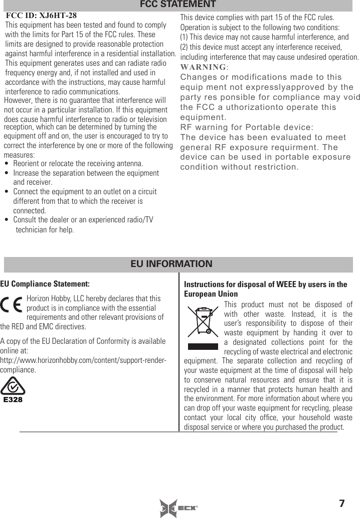 7®FCC STATEMENTFCC ID: XJ6HT-28This equipment has been tested and found to comply with the limits for Part 15 of the FCC rules. These limits are designed to provide reasonable protection against harmful interference in a residential installation. This equipment generates uses and can radiate radio frequency energy and, if not installed and used in accordance with the instructions, may cause harmful interference to radio communications.However, there is no guarantee that interference will not occur in a particular installation. If this equipment does cause harmful interference to radio or television reception, which can be determined by turning the equipment off and on, the user is encouraged to try to correct the interference by one or more of the following measures:•  Reorient or relocate the receiving antenna.•  Increase the separation between the equipment and receiver.•  Connect the equipment to an outlet on a circuit different from that to which the receiver is connected.•  Consult the dealer or an experienced radio/TV technician for help.EU INFORMATIONEU Compliance Statement: Horizon Hobby, LLC hereby declares that this product is in compliance with the essential requirements and other relevant provisions of the RED and EMC directives.  A copy of the EU Declaration of Conformity is available online at:http://www.horizonhobby.com/content/support-render-compliance.Instructions for disposal of WEEE by users in the European UnionThis product must not be disposed of with other waste. Instead, it is the user’s responsibility to dispose of their waste equipment by handing it over to a designated collections point for the recycling of waste electrical and electronic equipment. The separate collection and recycling of your waste equipment at the time of disposal will help to conserve natural resources and ensure that it is recycled in a manner that protects human health and the environment. For more information about where you can drop off your waste equipment for recycling, please contact your local city ofﬁ ce, your household waste disposal service or where you purchased the product.This device complies with part 15 of the FCC rules. Operation is subject to the following two conditions: (1) This device may not cause harmful interference, and (2) this device must accept any interference received, including interference that may cause undesired operation.:$51,1*&amp;KDQJHVRUPRGLILFDWLRQVPDGHWRWKLVHTXLSPHQWQRWH[SUHVVO\DSSURYHGE\WKHSDUW\UHVSRQVLEOHIRUFRPSOLDQFHPD\YRLGWKH)&amp;&amp;DXWKRUL]DWLRQWRRSHUDWHWKLVHTXLSPHQW5)ZDUQLQJIRU3RUWDEOHGHYLFH7KHGHYLFHKDVEHHQHYDOXDWHGWRPHHWJHQHUDO5)H[SRVXUHUHTXLUPHQW7KHGHYLFHFDQEHXVHGLQSRUWDEOHH[SRVXUHFRQGLWLRQZLWKRXWUHVWULFWLRQ