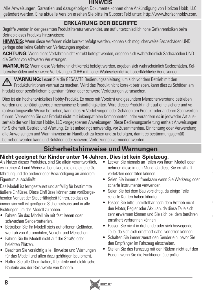 8®HINWEISAlle Anweisungen, Garantien und dazugehörigen Dokumente können ohne Ankündigung von Horizon Hobb, LLC geändert werden. Eine aktuelle Version ersehen Sie bitte im Support Feld unter: http://www.horizonhobby.com.Als Nutzer dieses Produktes, sind Sie allein verantwortlich, es in einer Art und Weise zu benutzen, die eine eigene Ge-fährdung und die anderer oder Beschädigung an anderem Eigentum ausschließt. Das Modell ist ferngesteuert und anfällig für bestimmte äußere Einﬂ üsse. Diese Einﬂ  üsse können zum vorüberge-henden Verlust der Steuerfähigkeit führen, so dass es immer sinnvoll ist genügend Sicherheitsabstand in alle Richtungen um das Modell zu haben.•  Fahren Sie das Modell nie mit fast leeren oder schwachen Senderbatterien.•  Betreiben Sie Ihr Modell stets auf offenen Geländen, weit ab von Automobilen, Verkehr und Menschen.•  Fahren Sie Ihr Modell nicht auf der Straße oder belebten Plätzen.•  Beachten Sie vorsichtig alle Hinweise und Warnungen für das Modell und allen dazu gehörigen Equipment.•  Halten Sie alle Chemikalien, Kleinteile und elektrische Bauteile aus der Reichweite von Kindern.•  Lecken Sie niemals an Teilen von Ihrem Modell oder nehmen diese in den Mund, da diese Sie ernsthaft verletzten oder töten können.•  Seien Sie immer aufmerksam wenn Sie Werkzeug oder scharfe Instrumente verwenden.•  Seien Sie bei dem Bau vorsichtig, da einige Teile scharfe Kanten haben könnten.•  Fassen Sie bitte unmittelbar nach dem Betrieb nicht den Motor, Regler oder Akku an, da diese Teile sich sehr erwärmen können und Sie sich bei dem berühren ernsthaft verbrennen können.•  Fassen Sie nicht in drehende oder sich bewegende Teile, da sich sich ernsthaft dabei verletzen können.•  Schalten Sie immer zuerst den Sender ein, bevor Sie den Empfänger im Fahrzeug einschalten.•  Stellen Sie das Fahrzeug mit den Rädern nicht auf den Boden, wenn Sie die Funktionen überprüfen.WARNUNG: Lesen Sie die GESAMTE Bedienungsanleitung, um sich vor dem Betrieb mit den Produktfunktionen vertraut zu machen. Wird das Produkt nicht korrekt betrieben, kann dies zu Schäden am Produkt oder persönlichem Eigentum führen oder schwere Verletzungen verursachen. Dies ist ein hochentwickeltes Hobby-Produkt. Es muss mit Vorsicht und gesundem Menschenverstand betrieben werden und benötigt gewisse mechanische Grundfähigkeiten. Wird dieses Produkt nicht auf eine sichere und ve-rantwortungsvolle Weise betrieben, kann dies zu Verletzungen oder Schäden am Produkt oder anderen Sachwerten führen. Verwenden Sie das Produkt nicht mit inkompatiblen Komponenten  oder verändern es in jedweder Art aus-serhalb der von Horizon Hobby, LLC vorgegebenen Anweisungen. Diese Bedienungsanleitung enthält Anweisungen für Sicherheit, Betrieb und Wartung. Es ist unbedingt notwendig, vor Zusammenbau, Einrichtung oder Verwendung alle Anweisungen und Warnhinweise im Handbuch zu lesen und zu befolgen, damit es bestimmungsgemäß betrieben werden kann und Schäden oder schwere Verletzungen vermieden werden.ERKLÄRUNG DER BEGRIFFEBegriffe werden in der gesamten Produktliteratur verwendet, um auf unterschiedlich hohe Gefahrenrisiken beim Betrieb dieses Produkts hinzuweisen:HINWEIS: Wenn diese Verfahren nicht korrekt befolgt werden, können sich möglicherweise Sachschäden UND geringe oder keine Gefahr von Verletzungen ergeben.ACHTUNG: Wenn diese Verfahren nicht korrekt befolgt werden, ergeben sich wahrscheinlich Sachschäden UND die Gefahr von schweren Verletzungen.WARNUNG: Wenn diese Verfahren nicht korrekt befolgt werden, ergeben sich wahrscheinlich Sachschäden, Kol-lateralschäden und schwere Verletzungen ODER mit hoher Wahrscheinlichkeit oberflächliche Verletzungen.Nicht geeignet für Kinder unter 14 Jahren. Dies ist kein Spielzeug.Sicherheitshinweise und Warnungen