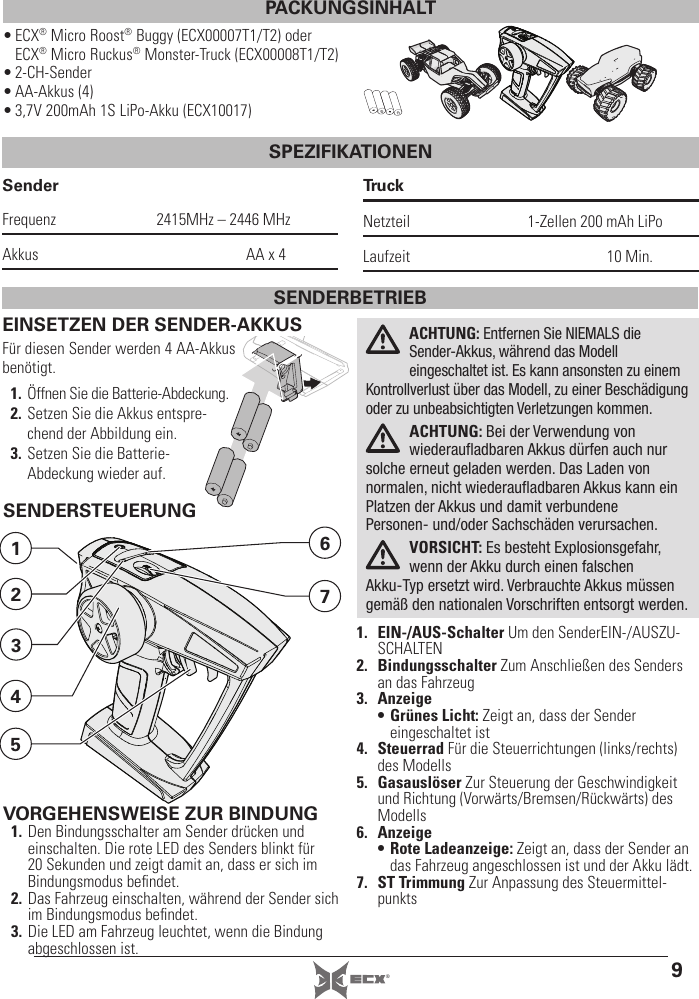 9®• ECX® Micro Roost® Buggy (ECX00007T1/T2) oder ECX® Micro Ruckus® Monster-Truck (ECX00008T1/T2)• 2-CH-Sender• AA-Akkus (4)• 3,7V 200mAh 1S LiPo-Akku (ECX10017)SenderFrequenz  2415MHz – 2446 MHzAkkus  AA x 4TruckNetzteil  1-Zellen 200mAh LiPoLaufzeit 10 Min.EINSETZEN DER SENDER-AKKUSFür diesen Sender werden 4 AA-Akkus benötigt.1. Öffnen Sie die Batterie-Abdeckung.2. Setzen Sie die Akkus entspre-chend der Abbildung ein.3. Setzen Sie die Batterie-Abdeckung wieder auf.ACHTUNG: Entfernen Sie NIEMALS die Sender-Akkus, während das Modell eingeschaltet ist. Es kann ansonsten zu einem Kontrollverlust über das Modell, zu einer Beschädigung oder zu unbeabsichtigten Verletzungen kommen. ACHTUNG: Bei der Verwendung von wiederauﬂ adbaren Akkus dürfen auch nur solche erneut geladen werden. Das Laden von normalen, nicht wiederauﬂ adbaren Akkus kann ein Platzen der Akkus und damit verbundene Personen- und/oder Sachschäden verursachen.VORSICHT: Es besteht Explosionsgefahr, wenn der Akku durch einen falschen Akku-Typ ersetzt wird. Verbrauchte Akkus müssen gemäß den nationalen Vorschriften entsorgt werden.SENDERSTEUERUNG1. EIN-/AUS-Schalter Um den SenderEIN-/AUSZU-SCHALTEN2. Bindungsschalter Zum Anschließen des Senders an das Fahrzeug3. Anzeige• Grünes Licht: Zeigt an, dass der Sender eingeschaltet ist4. Steuerrad Für die Steuerrichtungen (links/rechts) des Modells5. Gasauslöser Zur Steuerung der Geschwindigkeit und Richtung (Vorwärts/Bremsen/Rückwärts) des Modells6. Anzeige• Rote Ladeanzeige: Zeigt an, dass der Sender an das Fahrzeug angeschlossen ist und der Akku lädt.7. ST Trimmung Zur Anpassung des Steuermittel-punkts7612534SENDERBETRIEBVORGEHENSWEISE ZUR BINDUNG1. Den Bindungsschalter am Sender drücken und einschalten. Die rote LED des Senders blinkt für 20 Sekunden und zeigt damit an, dass er sich im Bindungsmodus beﬁ ndet.2. Das Fahrzeug einschalten, während der Sender sich im Bindungsmodus beﬁ ndet.3. Die LED am Fahrzeug leuchtet, wenn die Bindung abgeschlossen ist. PACKUNGSINHALTSPEZIFIKATIONEN