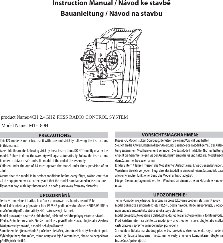 Instruction Manual / Návod ke stavběBauanleitung / Návod na stavbuPRECAUTIONS:This R/C model is not a toy. Use it with care and stricktly following the instructions in this manual. Assemble this model following stricktly these instructions. DO NOT modify or alter the model. Failure to do so, the warranty will lapse automatically. Follow the instructions in order to obtain a safe and solid model at the end of the assembly.Children under the age of 14 must operate the model under the supervision of an adult. Assure that the model is in perfect conditions before every ight, taking care that all the equipment works correctly and that the model is undamaged in its structure. Fly only in days with light breeze and in a safe place away from any obstacles.UPOZORNĚNÍ:Tento RC model není hračka. Je určen k provozování osobami staršími 15 let.Model dokončete a připravte k letu PŘESNĚ podle návodu. Model NEUPRAVUJTE, v opačném případě automaticky ztrácí záruka svoji platnost. Model provozujte opatrně a ohleduplně, důsledně se řiďte pokyny v tomto návodu.Před každým letem se ujistěte, že model je v prvotřídním stavu, dbejte, aby všechny části pracovaly správně, a model nebyl poškozený.S modelem létejte na vhodné ploše bez překážek, stromů, elektrických vedení apod. Vyhledejte bezpečné místo, mimo cesty a veřejné komunikace, dbejte na bezpečnost přihlížejících diváků.VORSICHTSMAßNAHMEN:Dieses R/C Modell ist kein Spielzeug. Benutzen Sie es mit Vorsicht und halten Sie sich an die Anweisungen in dieser Anleitung. Bauen Sie das Modell gemäß der Anlei-tung zusammen. Modizieren und verändern Sie das Modell nicht. Bei Nichteinhaltung erlischt die Garantie. Folgen Sie der Anleitung um ein sicheres und haltbares Modell nach dem Zusammenbau zu erhalten.Kinder unter 14 Jahren müssen das Modell unter Aufsicht eines Erwachsenen betreiben.Versichern Sie sich vor jedem Flug, dass das Modell in einwandfreiem Zustand ist, dass alles einwandfrei funktioniert und das Modell unbeschädigt ist.Fliegen Sie nur an Tagen mit leichtem Wind und an einem sicheren Platz ohne Hinder-nisse.UPOZORNENIE:Tento RC model nie je hračka. Je určený na prevádzkovanie osobami staršími 14 rokov.Model dokončite a pripravte k letu PRESNE podľa návodu. Model neupravujte, v opač-nom prípade automaticky stráca záruka svoju platnosť.Model prevádzkujte opatrne a ohľaduplne, dôsledne sa riaďte pokynmi v tomto návode.Pred každým letom sa uistite, že model je v prvotriednom stave, dbajte, aby všetky časti pracovali správne, a model nebol poškodený.S modelom lietajte na vhodnej ploche bez prekážok, stromov, elektrických vedení apod. Vyhľadajte bezpečné miesto, mimo cesty a verejné komunikácie, dbajte na bezpečnosť prizerajúcichproduct Name:4CH 2.4GHZ FHSS RADIO CONTROL SYSTEMModel Name: MT-180H