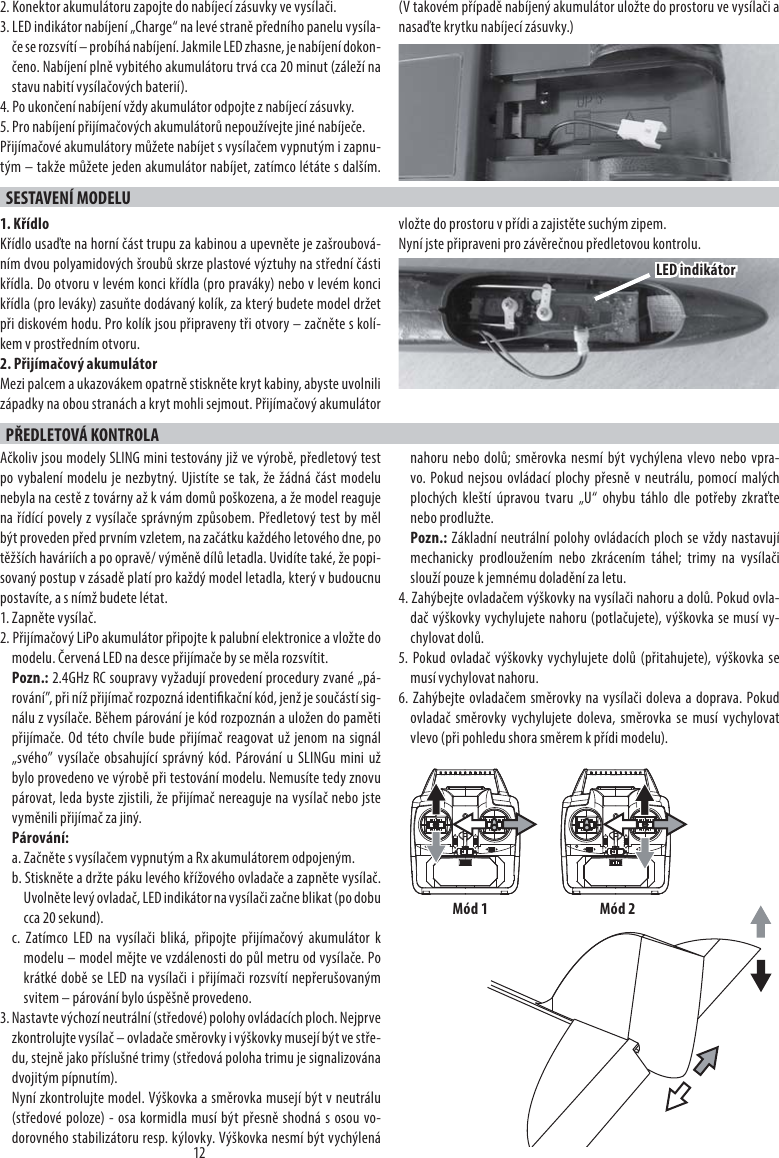 122. Konektor akumulátoru zapojte do nabíjecí zásuvky ve vysílači.3. LED indikátor nabíjení „Charge“ na levé straně předního panelu vysíla-če se rozsvítí – probíhá nabíjení. Jakmile LED zhasne, je nabíjení dokon-čeno. Nabíjení plně vybitého akumulátoru trvá cca 20 minut (záleží na stavu nabití vysílačových baterií).4. Po ukončení nabíjení vždy akumulátor odpojte z nabíjecí zásuvky.5. Pro nabíjení přijímačových akumulátorů nepoužívejte jiné nabíječe.Přijímačové akumulátory můžete nabíjet s vysílačem vypnutým i zapnu-tým – takže můžete jeden akumulátor nabíjet, zatímco létáte s dalším. (V takovém případě nabíjený akumulátor uložte do prostoru ve vysílači a nasaďte krytku nabíjecí zásuvky.)SESTAVENÍ MODELU1. KřídloKřídlo usaďte na horní část trupu za kabinou a upevněte je zašroubová-ním dvou polyamidových šroubů skrze plastové výztuhy na střední části křídla. Do otvoru v levém konci křídla (pro praváky) nebo v levém konci křídla (pro leváky) zasuňte dodávaný kolík, za který budete model držet při diskovém hodu. Pro kolík jsou připraveny tři otvory – začněte s kolí-kem v prostředním otvoru.2. Přijímačový akumulátorMezi palcem a ukazovákem opatrně stiskněte kryt kabiny, abyste uvolnili západky na obou stranách a kryt mohli sejmout. Přijímačový akumulátor vložte do prostoru v přídi a zajistěte suchým zipem.Nyní jste připraveni pro závěrečnou předletovou kontrolu.PŘEDLETOVÁ KONTROLAAčkoliv jsou modely SLING mini testovány již ve výrobě, předletový test po vybalení modelu je nezbytný. Ujistíte se tak, že žádná část modelu nebyla na cestě z továrny až k vám domů poškozena, a že model reaguje na řídící povely z vysílače správným způsobem. Předletový test by měl být proveden před prvním vzletem, na začátku každého letového dne, po těžších haváriích a po opravě/ výměně dílů letadla. Uvidíte také, že popi-sovaný postup v zásadě platí pro každý model letadla, který v budoucnu postavíte, a s nímž budete létat.1. Zapněte vysílač. 2. Přijímačový LiPo akumulátor připojte k palubní elektronice a vložte do modelu. Červená LED na desce přijímače by se měla rozsvítit.Pozn.: 2.4GHz RC soupravy vyžadují provedení procedury zvané „pá-rování”, při níž přijímač rozpozná identikační kód, jenž je součástí sig-nálu z vysílače. Během párování je kód rozpoznán a uložen do paměti přijímače. Od této chvíle bude přijímač reagovat už jenom na signál „svého” vysílače obsahující správný kód. Párování u SLINGu mini už bylo provedeno ve výrobě při testování modelu. Nemusíte tedy znovu párovat, leda byste zjistili, že přijímač nereaguje na vysílač nebo jste vyměnili přijímač za jiný.Párování:a. Začněte s vysílačem vypnutým a Rx akumulátorem odpojeným.b. Stiskněte a držte páku levého křížového ovladače a zapněte vysílač. Uvolněte levý ovladač, LED indikátor na vysílači začne blikat (po dobu cca 20 sekund).c. Zatímco LED na vysílači bliká, připojte přijímačový akumulátor k modelu – model mějte ve vzdálenosti do půl metru od vysílače. Po krátké době se LED na vysílači i přijímači rozsvítí nepřerušovaným svitem – párování bylo úspěšně provedeno.3. Nastavte výchozí neutrální (středové) polohy ovládacích ploch. Nejprve zkontrolujte vysílač – ovladače směrovky i výškovky musejí být ve stře-du, stejně jako příslušné trimy (středová poloha trimu je signalizována dvojitým pípnutím).Nyní zkontrolujte model. Výškovka a směrovka musejí být v neutrálu (středové poloze) - osa kormidla musí být přesně shodná s osou vo-dorovného stabilizátoru resp. kýlovky. Výškovka nesmí být vychýlená nahoru nebo dolů; směrovka nesmí být vychýlena vlevo nebo vpra-vo. Pokud nejsou ovládací plochy přesně v neutrálu, pomocí malých plochých kleští úpravou tvaru „U“ ohybu táhlo dle potřeby zkraťte nebo prodlužte.Pozn.: Základní neutrální polohy ovládacích ploch se vždy nastavují mechanicky prodloužením nebo zkrácením táhel; trimy na vysílači slouží pouze k jemnému doladění za letu.4. Zahýbejte ovladačem výškovky na vysílači nahoru a dolů. Pokud ovla-dač výškovky vychylujete nahoru (potlačujete), výškovka se musí vy-chylovat dolů.5. Pokud ovladač výškovky vychylujete dolů (přitahujete), výškovka se musí vychylovat nahoru.6. Zahýbejte ovladačem směrovky na vysílači doleva a doprava. Pokud ovladač směrovky vychylujete doleva, směrovka se musí vychylovat vlevo (při pohledu shora směrem k přídi modelu).LED indikátorMód 1 Mód 2