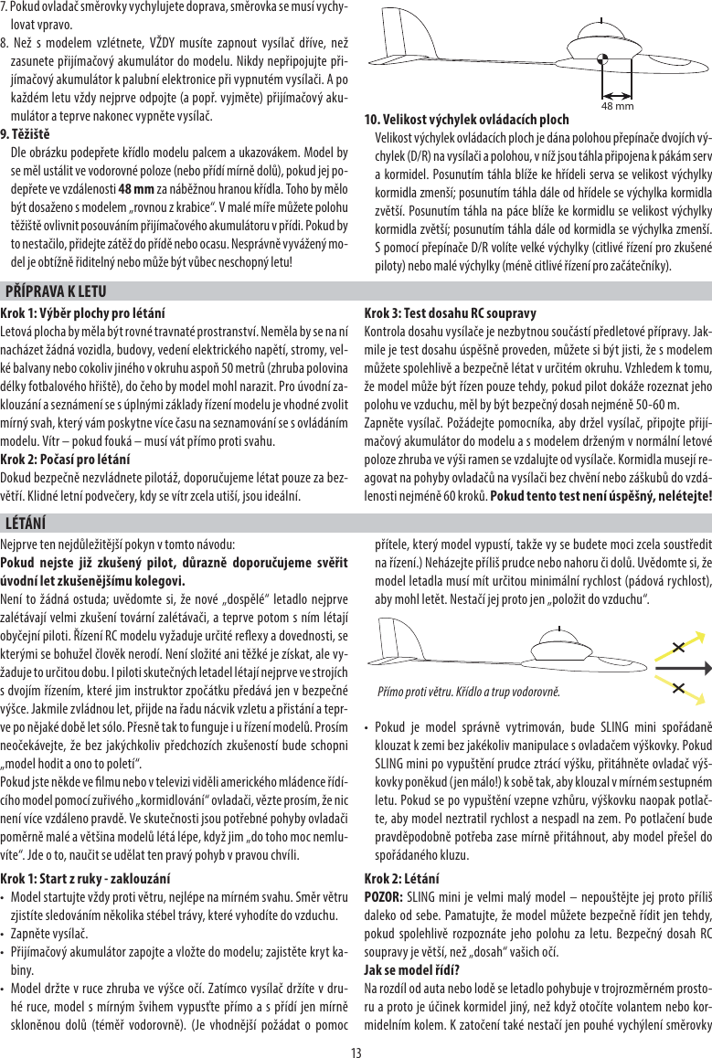 137. Pokud ovladač směrovky vychylujete doprava, směrovka se musí vychy-lovat vpravo.8. Než s modelem vzlétnete, VŽDY musíte zapnout vysílač dříve, než zasunete přijímačový akumulátor do modelu. Nikdy nepřipojujte při-jímačový akumulátor k palubní elektronice při vypnutém vysílači. A po každém letu vždy nejprve odpojte (a popř. vyjměte) přijímačový aku-mulátor a teprve nakonec vypněte vysílač. 9. TěžištěDle obrázku podepřete křídlo modelu palcem a ukazovákem. Model by se měl ustálit ve vodorovné poloze (nebo přídí mírně dolů), pokud jej po-depřete ve vzdálenosti 48 mm za náběžnou hranou křídla. Toho by mělo být dosaženo s modelem „rovnou z krabice“. V malé míře můžete polohu těžiště ovlivnit posouváním přijímačového akumulátoru v přídi. Pokud by to nestačilo, přidejte zátěž do přídě nebo ocasu. Nesprávně vyvážený mo-del je obtížně řiditelný nebo může být vůbec neschopný letu!10. Velikost výchylek ovládacích plochVelikost výchylek ovládacích ploch je dána polohou přepínače dvojích vý-chylek (D/R) na vysílači a polohou, v níž jsou táhla připojena k pákám serv a kormidel. Posunutím táhla blíže ke hřídeli serva se velikost výchylky kormidla zmenší; posunutím táhla dále od hřídele se výchylka kormidla zvětší. Posunutím táhla na páce blíže ke kormidlu se velikost výchylky kormidla zvětší; posunutím táhla dále od kormidla se výchylka zmenší. S pomocí přepínače D/R volíte velké výchylky (citlivé řízení pro zkušené piloty) nebo malé výchylky (méně citlivé řízení pro začátečníky).PŘÍPRAVA K LETU Krok 1: Výběr plochy pro létáníLetová plocha by měla být rovné travnaté prostranství. Neměla by se na ní nacházet žádná vozidla, budovy, vedení elektrického napětí, stromy, vel-ké balvany nebo cokoliv jiného v okruhu aspoň 50 metrů (zhruba polovina délky fotbalového hřiště), do čeho by model mohl narazit. Pro úvodní za-klouzání a seznámení se s úplnými základy řízení modelu je vhodné zvolit mírný svah, který vám poskytne více času na seznamování se s ovládáním modelu. Vítr – pokud fouká – musí vát přímo proti svahu.Krok 2: Počasí pro létáníDokud bezpečně nezvládnete pilotáž, doporučujeme létat pouze za bez-větří. Klidné letní podvečery, kdy se vítr zcela utiší, jsou ideální.Krok 3: Test dosahu RC soupravyKontrola dosahu vysílače je nezbytnou součástí předletové přípravy. Jak-mile je test dosahu úspěšně proveden, můžete si být jisti, že s modelem můžete spolehlivě a bezpečně létat v určitém okruhu. Vzhledem k tomu, že model může být řízen pouze tehdy, pokud pilot dokáže rozeznat jeho polohu ve vzduchu, měl by být bezpečný dosah nejméně 50-60 m.Zapněte vysílač. Požádejte pomocníka, aby držel vysílač, připojte přijí-mačový akumulátor do modelu a s modelem drženým v normální letové poloze zhruba ve výši ramen se vzdalujte od vysílače. Kormidla musejí re-agovat na pohyby ovladačů na vysílači bez chvění nebo záškubů do vzdá-lenosti nejméně 60 kroků. Pokud tento test není úspěšný, nelétejte!LÉTÁNÍNejprve ten nejdůležitější pokyn v tomto návodu:Pokud nejste již zkušený pilot, důrazně doporučujeme svěřit úvodní let zkušenějšímu kolegovi. Není to žádná ostuda; uvědomte si, že nové „dospělé“ letadlo nejprve zalétávají velmi zkušení tovární zalétávači, a teprve potom s ním létají obyčejní piloti. Řízení RC modelu vyžaduje určité reexy a dovednosti, se kterými se bohužel člověk nerodí. Není složité ani těžké je získat, ale vy-žaduje to určitou dobu. I piloti skutečných letadel létají nejprve ve strojích s dvojím řízením, které jim instruktor zpočátku předává jen v bezpečné výšce. Jakmile zvládnou let, přijde na řadu nácvik vzletu a přistání a tepr-ve po nějaké době let sólo. Přesně tak to funguje i u řízení modelů. Prosím neočekávejte, že bez jakýchkoliv předchozích zkušeností bude schopni „model hodit a ono to poletí“.Pokud jste někde ve lmu nebo v televizi viděli amerického mládence řídí-cího model pomocí zuřivého „kormidlování“ ovladači, vězte prosím, že nic není více vzdáleno pravdě. Ve skutečnosti jsou potřebné pohyby ovladači poměrně malé a většina modelů létá lépe, když jim „do toho moc nemlu-víte“. Jde o to, naučit se udělat ten pravý pohyb v pravou chvíli.Krok 1: Start z ruky - zaklouzání•  Model startujte vždy proti větru, nejlépe na mírném svahu. Směr větru zjistíte sledováním několika stébel trávy, které vyhodíte do vzduchu.• Zapněte vysílač.•  Přijímačový akumulátor zapojte a vložte do modelu; zajistěte kryt ka-biny.•  Model držte v ruce zhruba ve výšce očí. Zatímco vysílač držíte v dru-hé ruce, model s mírným švihem vypusťte přímo a s přídí jen mírně skloněnou dolů (téměř vodorovně). (Je vhodnější požádat o pomoc přítele, který model vypustí, takže vy se budete moci zcela soustředit na řízení.) Neházejte příliš prudce nebo nahoru či dolů. Uvědomte si, že model letadla musí mít určitou minimální rychlost (pádová rychlost), aby mohl letět. Nestačí jej proto jen „položit do vzduchu“.• Pokud je model správně vytrimován, bude SLING mini spořádaně klouzat k zemi bez jakékoliv manipulace s ovladačem výškovky. Pokud SLING mini po vypuštění prudce ztrácí výšku, přitáhněte ovladač výš-kovky poněkud (jen málo!) k sobě tak, aby klouzal v mírném sestupném letu. Pokud se po vypuštění vzepne vzhůru, výškovku naopak potlač-te, aby model neztratil rychlost a nespadl na zem. Po potlačení bude pravděpodobně potřeba zase mírně přitáhnout, aby model přešel do spořádaného kluzu.Krok 2: LétáníPOZOR: SLING mini je velmi malý model – nepouštějte jej proto příliš daleko od sebe. Pamatujte, že model můžete bezpečně řídit jen tehdy, pokud spolehlivě rozpoznáte jeho polohu za letu. Bezpečný dosah RC soupravy je větší, než „dosah“ vašich očí.Jak se model řídí?Na rozdíl od auta nebo lodě se letadlo pohybuje v trojrozměrném prosto-ru a proto je účinek kormidel jiný, než když otočíte volantem nebo kor-midelním kolem. K zatočení také nestačí jen pouhé vychýlení směrovky Přímo proti větru. Křídlo a trup vodorovně.48 mm