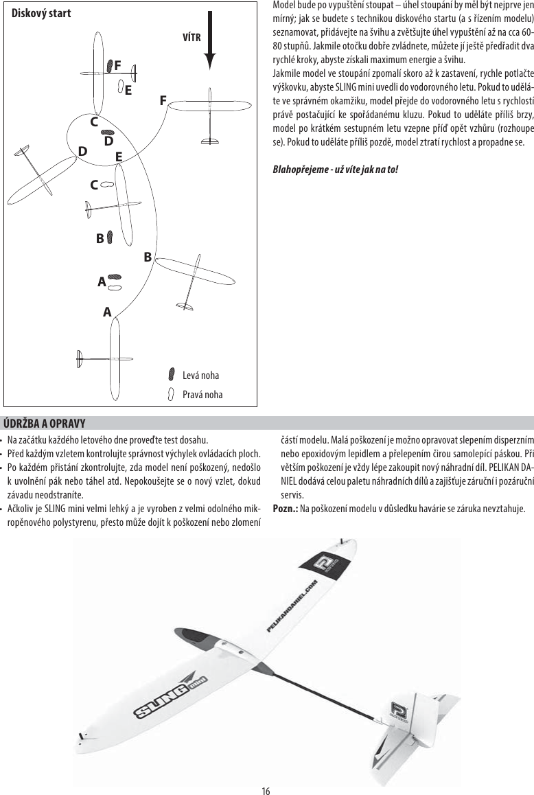 16Model bude po vypuštění stoupat – úhel stoupání by měl být nejprve jen mírný; jak se budete s technikou diskového startu (a s řízením modelu) seznamovat, přidávejte na švihu a zvětšujte úhel vypuštění až na cca 60-80 stupňů. Jakmile otočku dobře zvládnete, můžete jí ještě předřadit dva rychlé kroky, abyste získali maximum energie a švihu.Jakmile model ve stoupání zpomalí skoro až k zastavení, rychle potlačte výškovku, abyste SLING mini uvedli do vodorovného letu. Pokud to udělá-te ve správném okamžiku, model přejde do vodorovného letu s rychlostí právě postačující ke spořádanému kluzu. Pokud to uděláte příliš brzy, model po krátkém sestupném letu vzepne příď opět vzhůru (rozhoupe se). Pokud to uděláte příliš pozdě, model ztratí rychlost a propadne se.Blahopřejeme - už víte jak na to!ÚDRŽBA A OPRAVY•  Na začátku každého letového dne proveďte test dosahu.•  Před každým vzletem kontrolujte správnost výchylek ovládacích ploch.•  Po každém přistání zkontrolujte, zda model není poškozený, nedošlo k uvolnění pák nebo táhel atd. Nepokoušejte se o nový vzlet, dokud závadu neodstraníte.•  Ačkoliv je SLING mini velmi lehký a je vyroben z velmi odolného mik-ropěnového polystyrenu, přesto může dojít k poškození nebo zlomení částí modelu. Malá poškození je možno opravovat slepením disperzním nebo epoxidovým lepidlem a přelepením čirou samolepící páskou. Při větším poškození je vždy lépe zakoupit nový náhradní díl. PELIKAN DA-NIEL dodává celou paletu náhradních dílů a zajišťuje záruční i pozáruční servis.Pozn.: Na poškození modelu v důsledku havárie se záruka nevztahuje.ADBECFBCDFEVÍTRLevá nohaPravá nohaDiskový start