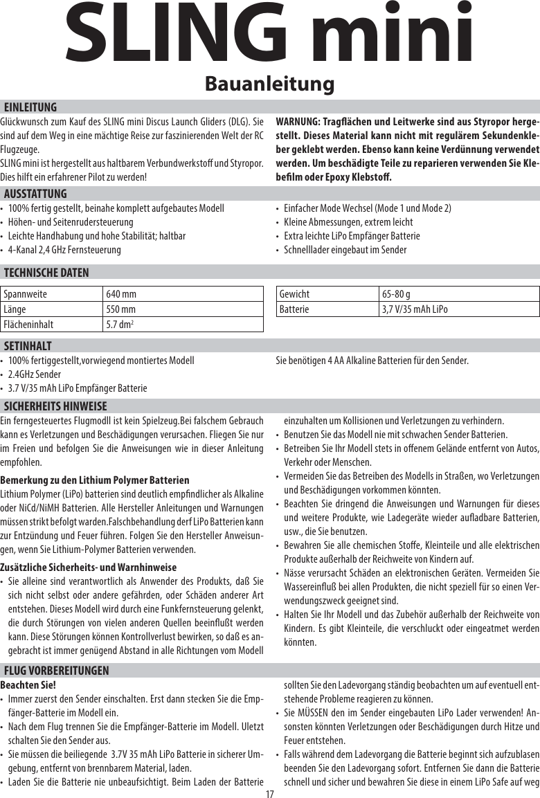 SLING miniEINLEITUNG17BauanleitungGlückwunsch zum Kauf des SLING mini Discus Launch Gliders (DLG). Sie sind auf dem Weg in eine mächtige Reise zur faszinierenden Welt der RC Flugzeuge. SLING mini ist hergestellt aus haltbarem Verbundwerksto und Styropor. Dies hilft ein erfahrener Pilot zu werden!WARNUNG: Tragächen und Leitwerke sind aus Styropor herge-stellt. Dieses Material kann nicht mit regulärem Sekundenkle-ber geklebt werden. Ebenso kann keine Verdünnung verwendet werden. Um beschädigte Teile zu reparieren verwenden Sie Kle-belm oder Epoxy Klebsto.AUSSTATTUNG•  100% fertig gestellt, beinahe komplett aufgebautes Modell•  Höhen- und Seitenrudersteuerung•  Leichte Handhabung und hohe Stabilität; haltbar•  4-Kanal 2,4 GHz Fernsteuerung•  Einfacher Mode Wechsel (Mode 1 und Mode 2)•  Kleine Abmessungen, extrem leicht•  Extra leichte LiPo Empfänger Batterie•  Schnelllader eingebaut im SenderTECHNISCHE DATENSpannweite 640 mmLänge 550 mmFlächeninhalt 5.7 dm2Gewicht 65-80 gBatterie 3,7 V/35 mAh LiPoSETINHALT•  100% fertiggestellt,vorwiegend montiertes Modell• 2.4GHz Sender•  3.7 V/35 mAh LiPo Empfänger BatterieSie benötigen 4 AA Alkaline Batterien für den Sender.SICHERHEITS HINWEISEEin ferngesteuertes Flugmodll ist kein Spielzeug.Bei falschem Gebrauch kann es Verletzungen und Beschädigungen verursachen. Fliegen Sie nur im Freien und befolgen Sie die Anweisungen wie in dieser Anleitung empfohlen.Bemerkung zu den Lithium Polymer BatterienLithium Polymer (LiPo) batterien sind deutlich empndlicher als Alkaline oder NiCd/NiMH Batterien. Alle Hersteller Anleitungen und Warnungen müssen strikt befolgt warden.Falschbehandlung derf LiPo Batterien kann zur Entzündung und Feuer führen. Folgen Sie den Hersteller Anweisun-gen, wenn Sie Lithium-Polymer Batterien verwenden.Zusätzliche Sicherheits- und Warnhinweise•  Sie alleine sind verantwortlich als Anwender des Produkts, daß Sie sich nicht selbst oder andere gefährden, oder Schäden anderer Art entstehen. Dieses Modell wird durch eine Funkfernsteuerung gelenkt, die durch Störungen von vielen anderen Quellen beeinußt werden kann. Diese Störungen können Kontrollverlust bewirken, so daß es an-gebracht ist immer genügend Abstand in alle Richtungen vom Modell einzuhalten um Kollisionen und Verletzungen zu verhindern.•  Benutzen Sie das Modell nie mit schwachen Sender Batterien.•  Betreiben Sie Ihr Modell stets in oenem Gelände entfernt von Autos, Verkehr oder Menschen.•  Vermeiden Sie das Betreiben des Modells in Straßen, wo Verletzungen und Beschädigungen vorkommen könnten.•  Beachten Sie dringend die Anweisungen und Warnungen für dieses und weitere Produkte, wie Ladegeräte wieder auadbare Batterien, usw., die Sie benutzen.•  Bewahren Sie alle chemischen Stoe, Kleinteile und alle elektrischen Produkte außerhalb der Reichweite von Kindern auf.•  Nässe verursacht Schäden an elektronischen Geräten. Vermeiden Sie Wassereinuß bei allen Produkten, die nicht speziell für so einen Ver-wendungszweck geeignet sind.•  Halten Sie Ihr Modell und das Zubehör außerhalb der Reichweite von Kindern. Es gibt Kleinteile, die verschluckt oder eingeatmet werden könnten.FLUG VORBEREITUNGENBeachten Sie!•  Immer zuerst den Sender einschalten. Erst dann stecken Sie die Emp-fänger-Batterie im Modell ein.•  Nach dem Flug trennen Sie die Empfänger-Batterie im Modell. Uletzt schalten Sie den Sender aus.•  Sie müssen die beiliegende  3.7V 35 mAh LiPo Batterie in sicherer Um-gebung, entfernt von brennbarem Material, laden.•  Laden Sie die Batterie nie unbeaufsichtigt. Beim Laden der Batterie sollten Sie den Ladevorgang ständig beobachten um auf eventuell ent-stehende Probleme reagieren zu können.•  Sie MÜSSEN den im Sender eingebauten LiPo Lader verwenden! An-sonsten könnten Verletzungen oder Beschädigungen durch Hitze und Feuer entstehen.•  Falls während dem Ladevorgang die Batterie beginnt sich aufzublasen beenden Sie den Ladevorgang sofort. Entfernen Sie dann die Batterie schnell und sicher und bewahren Sie diese in einem LiPo Safe auf weg 