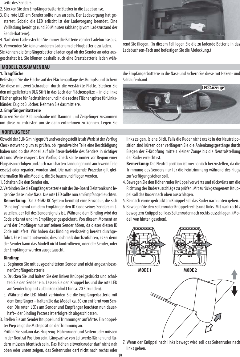 19seite des Senders.2. Stecken Sie den Empfängerbatterie Stecker in die Ladebuchse.3. Die rote LED am Sender sollte nun an sein. Der Ladevorgang hat ge-startet. Sobald die LED erlischt ist der Ladevorgang beendet. Eine Vollladung benötigt rund 20 Minuten (abhängig vom Ladezustand der Senderbatterie).4. Nach dem Laden stecken Sie immer die Batterie von der Ladebuchse aus.5. Verwenden Sie keinen anderen Lader um die Flugbatterie zu laden.Sie können die Empfängerbatterie laden egal ob der Sender an oder aus-geschaltet ist. Sie können deshalb auch eine Ersatzbatterie laden wäh-rend Sie iegen. (In diesem Fall legen Sie die zu ladende Batterie in das Ladebuchsen-Fach und befestigen Sie die Abdeckung.)MODELL ZUSAMMENBAU1. TragächeBefestigen Sie die Fläche auf der Flächenauage des Rumpfs und sichern Sie diese mit zwei Schrauben durch die verstärkte Platte. Stecken Sie den mitgelieferten DLG Stift in das Loch der Flächenspitze – in die linke Flächenspitze für Rechtshänder und in die rechte Flächenspitze für Links-händer. Es gibt 3 Löcher. Nehmen Sie das mittlere.2. Empfänger BatterieDrücken Sie die Kabinenhaube mit Daumen und Zeigenger zusammen um diese zu entrasten um sie dann entnehmen zu können. Legen Sie die Empfängerbatterie in die Nase und sichern Sie diese mit Haken- und Schlaufenband.VORFLUG TESTObwohl der SLING mini geprüft und voreingestellt ist ab Werk ist der Vorug Check notwendig um zu prüfen, ob irgendwelche Teile eine Beschädigung haben und ob das Modell auf alle Steuerbefehle des Senders in richtiger Art und Weise reagiert. Der Vorug Check sollte immer vor Beginn einer Flugsaison erfolgen und auch nach harten Landungen und auch wenn Teile ersetzt oder repariert worden sind. Die nachfolgende Prozedur gilt glei-chermaßen für alle Modelle, die Sie bauen und iegen werden.1. Schalten Sie den Sender ein.2. Verbinden Sie die Empfängerbatterie mit der On-Board Elektronik und le-gen Sie diese in die Nase. Die rote LED sollte nun am Empfänger leuchten.Bemerkung: Das 2.4GHz RC System benötigt eine Prozedur, die sich ”Binding” nennt um dem Empfänger den ID Code seines Senders mit-zuteilen, der Teil des Sendersignals ist. Während dem Binding wird der Code erkannt und im Empfänger gespeichert. Von diesem Moment an wird der Empfänger nur auf seinen Sender hören, da dieser diesen ID Code mitliefert. Wir haben das Binding werksseitig bereits durchge-führt. Es ist nicht notwendig dies nochmals durchzuführen, es sei denn der Sender kann das Modell nicht kontrollieren, oder der Sender, oder der Empfänger wurden ausgetauscht.Binding:a. Beginnen Sie mit ausgeschaltetem Sender und nicht angeschlosse-ner Empfängerbatterie.b. Drücken Sie und halten Sie den linken Knüppel gedrückt und schal-ten Sie den Sender ein. Lassen Sie den Knüppel los und die rote LED am Sender beginnt zu blinken (blinkt für ca. 20 Sekunden).c. Während die LED blinkt verbinden Sie die Empfängerbatterie mit dem Empfänger – halten Sie das Modell ca. 50 cm entfernt vom Sen-der. Die roten LEDs am Sender und Empfänger leuchten nun dauer-haft– der Binding Prozess ist erfolgreich abgeschlossen.3. Stellen Sie am Sender Knüppel und Trimmungen auf Mitte. Ein doppel-ter Piep zeigt die Mitteposition der Trimmung an.Prüfen Sie sodann das Flugzeug. Höhenruder und Seitenruder müssen in der Neutral Position sein. Längsachse von Leitwerksächen und Ru-dern müssen identisch sein. Das Höhenleitwerksruder darf nicht nah oben oder unten zeigen, das Seitenruder darf nicht nach rechts oder links zeigen. (siehe Bild). Falls die Ruder nicht exakt in der Neutralpo-sition sind kürzen oder verlängern Sie die Anlenkungsgestänge durch Biegen der Z-Kröpfung mittels kleiner Zange bis die Neutralstellung der Ruder erreicht ist.Bemerkung: Die Neutralposition ist mechanisch herzustellen, da die Trimmung des Senders nur für die Feintrimmung während des Flugs zur Verfügung stehen soll.4. Bewegen Sie den Höhenruder Knüppel vorwärts und rückwärts um die Richtung der Ruderausschläge zu prüfen. Mit zurückgezogenem Knüp-pel soll das Ruder nach oben ausschlagen. 5. Bei nach vorne gedrücktem Knüppel soll das Ruder nach unten gehen.6. Bewegen Sie den Seitenruder Knüppel rechts und links. Mit nach rechts bewegtem Knüppel soll das Seitenruder nach rechts ausschlagen. (Mo-dell von hinten gesehen).7. Wenn der Knüppel nach links bewegt wird soll das Seitenruder nach links gehen.MODE 1 MODE 2LED Anzeige