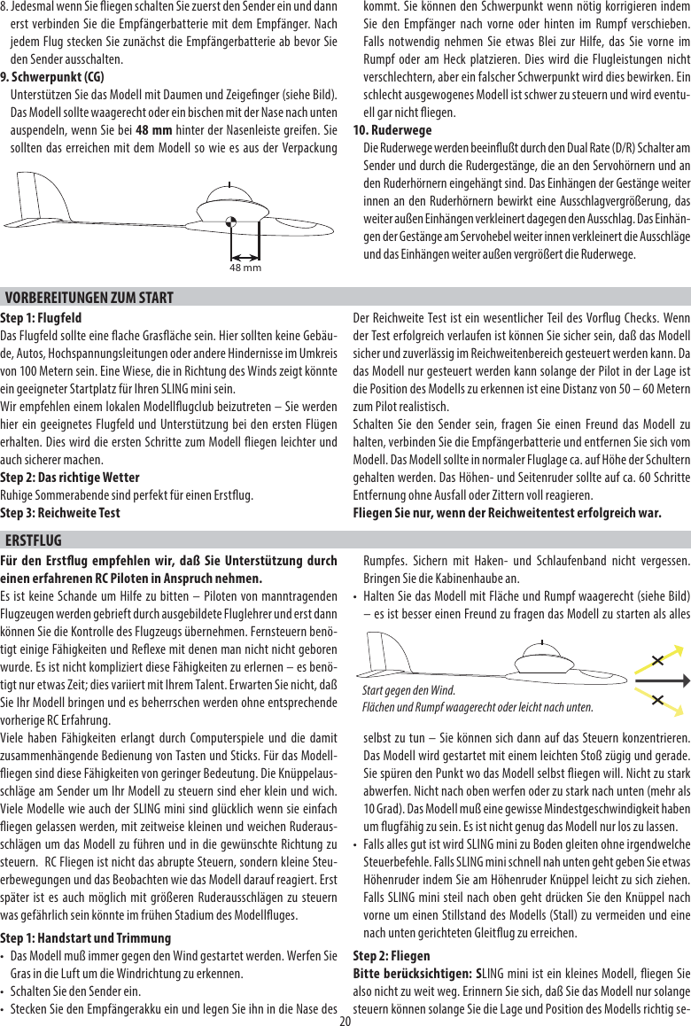 208. Jedesmal wenn Sie iegen schalten Sie zuerst den Sender ein und dann erst verbinden Sie die Empfängerbatterie mit dem Empfänger. Nach jedem Flug stecken Sie zunächst die Empfängerbatterie ab bevor Sie den Sender ausschalten.9. Schwerpunkt (CG)Unterstützen Sie das Modell mit Daumen und Zeigenger (siehe Bild). Das Modell sollte waagerecht oder ein bischen mit der Nase nach unten auspendeln, wenn Sie bei 48 mm hinter der Nasenleiste greifen. Sie sollten das erreichen mit dem Modell so wie es aus der Verpackung kommt. Sie können den Schwerpunkt wenn nötig korrigieren indem Sie den Empfänger nach vorne oder hinten im Rumpf verschieben. Falls notwendig nehmen Sie etwas Blei zur Hilfe, das Sie vorne im Rumpf oder am Heck platzieren. Dies wird die Flugleistungen nicht verschlechtern, aber ein falscher Schwerpunkt wird dies bewirken. Ein schlecht ausgewogenes Modell ist schwer zu steuern und wird eventu-ell gar nicht iegen.10. RuderwegeDie Ruderwege werden beeinußt durch den Dual Rate (D/R) Schalter am Sender und durch die Rudergestänge, die an den Servohörnern und an den Ruderhörnern eingehängt sind. Das Einhängen der Gestänge weiter innen an den Ruderhörnern bewirkt eine Ausschlagvergrößerung, das weiter außen Einhängen verkleinert dagegen den Ausschlag. Das Einhän-gen der Gestänge am Servohebel weiter innen verkleinert die Ausschläge und das Einhängen weiter außen vergrößert die Ruderwege.VORBEREITUNGEN ZUM START Step 1: FlugfeldDas Flugfeld sollte eine ache Grasäche sein. Hier sollten keine Gebäu-de, Autos, Hochspannungsleitungen oder andere Hindernisse im Umkreis von 100 Metern sein. Eine Wiese, die in Richtung des Winds zeigt könnte ein geeigneter Startplatz für Ihren SLING mini sein.Wir empfehlen einem lokalen Modellugclub beizutreten – Sie werden hier ein geeignetes Flugfeld und Unterstützung bei den ersten Flügen erhalten. Dies wird die ersten Schritte zum Modell iegen leichter und auch sicherer machen.Step 2: Das richtige WetterRuhige Sommerabende sind perfekt für einen Erstug.Step 3: Reichweite TestDer Reichweite Test ist ein wesentlicher Teil des Vorug Checks. Wenn der Test erfolgreich verlaufen ist können Sie sicher sein, daß das Modell sicher und zuverlässig im Reichweitenbereich gesteuert werden kann. Da das Modell nur gesteuert werden kann solange der Pilot in der Lage ist die Position des Modells zu erkennen ist eine Distanz von 50 – 60 Metern zum Pilot realistisch.Schalten Sie den Sender sein, fragen Sie einen Freund das Modell zu halten, verbinden Sie die Empfängerbatterie und entfernen Sie sich vom Modell. Das Modell sollte in normaler Fluglage ca. auf Höhe der Schultern gehalten werden. Das Höhen- und Seitenruder sollte auf ca. 60 Schritte Entfernung ohne Ausfall oder Zittern voll reagieren.Fliegen Sie nur, wenn der Reichweitentest erfolgreich war.ERSTFLUGFür den Erstug empfehlen wir, daß Sie Unterstützung durch einen erfahrenen RC Piloten in Anspruch nehmen.Es ist keine Schande um Hilfe zu bitten – Piloten von manntragenden Flugzeugen werden gebrieft durch ausgebildete Fluglehrer und erst dann können Sie die Kontrolle des Flugzeugs übernehmen. Fernsteuern benö-tigt einige Fähigkeiten und Reexe mit denen man nicht nicht geboren wurde. Es ist nicht kompliziert diese Fähigkeiten zu erlernen – es benö-tigt nur etwas Zeit; dies variiert mit Ihrem Talent. Erwarten Sie nicht, daß Sie Ihr Modell bringen und es beherrschen werden ohne entsprechende vorherige RC Erfahrung.Viele haben Fähigkeiten erlangt durch Computerspiele und die damit zusammenhängende Bedienung von Tasten und Sticks. Für das Modell-iegen sind diese Fähigkeiten von geringer Bedeutung. Die Knüppelaus-schläge am Sender um Ihr Modell zu steuern sind eher klein und wich. Viele Modelle wie auch der SLING mini sind glücklich wenn sie einfach iegen gelassen werden, mit zeitweise kleinen und weichen Ruderaus-schlägen um das Modell zu führen und in die gewünschte Richtung zu steuern.  RC Fliegen ist nicht das abrupte Steuern, sondern kleine Steu-erbewegungen und das Beobachten wie das Modell darauf reagiert. Erst später ist es auch möglich mit größeren Ruderausschlägen zu steuern was gefährlich sein könnte im frühen Stadium des Modelluges.Step 1: Handstart und Trimmung•  Das Modell muß immer gegen den Wind gestartet werden. Werfen Sie Gras in die Luft um die Windrichtung zu erkennen.•  Schalten Sie den Sender ein.•  Stecken Sie den Empfängerakku ein und legen Sie ihn in die Nase des Rumpfes. Sichern mit Haken- und Schlaufenband nicht vergessen. Bringen Sie die Kabinenhaube an.•  Halten Sie das Modell mit Fläche und Rumpf waagerecht (siehe Bild) – es ist besser einen Freund zu fragen das Modell zu starten als alles selbst zu tun – Sie können sich dann auf das Steuern konzentrieren. Das Modell wird gestartet mit einem leichten Stoß zügig und gerade. Sie spüren den Punkt wo das Modell selbst iegen will. Nicht zu stark abwerfen. Nicht nach oben werfen oder zu stark nach unten (mehr als 10 Grad). Das Modell muß eine gewisse Mindestgeschwindigkeit haben um ugfähig zu sein. Es ist nicht genug das Modell nur los zu lassen.•  Falls alles gut ist wird SLING mini zu Boden gleiten ohne irgendwelche Steuerbefehle. Falls SLING mini schnell nah unten geht geben Sie etwas Höhenruder indem Sie am Höhenruder Knüppel leicht zu sich ziehen. Falls SLING mini steil nach oben geht drücken Sie den Knüppel nach vorne um einen Stillstand des Modells (Stall) zu vermeiden und eine nach unten gerichteten Gleitug zu erreichen.Step 2: FliegenBitte berücksichtigen: SLING mini ist ein kleines Modell, iegen Sie also nicht zu weit weg. Erinnern Sie sich, daß Sie das Modell nur solange steuern können solange Sie die Lage und Position des Modells richtig se-Start gegen den Wind. Flächen und Rumpf waagerecht oder leicht nach unten.48 mm
