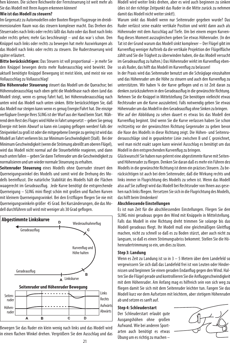 21hen können. Die sichere Reichweite der Fernsteuerung ist weit mehr als Sie das Modell mit Ihren Augen erkennen können!Wie ist das Modell zu steuern?Im Gegensatz zu Automodellen oder Booten iegen Flugzeuge im dreidi-mensionalem Raum was das steuern komplexer macht. Das Drehen des Steuerrades nach links oder rechts läßt das Auto oder das Boot nach links oder rechts gehen; mehr Gas beschleunigt – und das war´s schon. Den Knüppel nach links oder rechts zu bewegen hat mehr Auswirkungen als das Modell nach links oder rechts zu steuern. Die Rudersteuerung wird später erläutert.Bitte berücksichtigen: Das Steuern ist voll proportional – je mehr Sie den Knüppel bewegen desto mehr Ruderausschlag wird bewirkt. Die aktuell benötigte Knüppel Bewegung ist meist klein, und meist nie von Vollausschlag zu Vollausschlag!Die Höhenruder Steuerung steuert das Modell um die Querachse; bei Höhenruderausschlag nach oben geht die Modellnase nach oben (und das Modell steigt, wenn es genug Fahrt hat), bei Höhenruderausschlag nach unten wird das Modell nach unten sinken. Bitte berücksichtigen Sie, daß das Modell nur steigen kann wenn es genug Energie/Fahrt hat. Die einzige verfügbare Energie Ihres SLING ist der Wurf aus der Hand beim Start. Wäh-rend dem Rest des Fluges wird Höhe in Fahrt umgesetzt – geben Sie genug Energie mit beim Abwurf so kann ein Looping geogen werden! Falls der Steigwinkel zu groß ist oder die mitgegebene Energie zu gering ist wird das Modell an Fahrt verlieren bis zur Minimum Geschwindigkeit (Stall).  Bei der Minimum Geschwindigkeit (wenn die Strömung abreißt am oberen Flügel), wird das Modell nicht normal auf die Steuerbefehle reagieren, und dann nach unten fallen – geben Sie dann Tiefenruder um die Geschwindigkeit zu normalisieren und um wieder normale Steuerung zu erhalten.Seitenruder Steuerung eines Modells ohne Querruder steuert den Querneigungswinkel des Modells und somit wird die Drehung des Mo-dells beeinusst. Die natürliche Stabilität des Modells hält die Flächen waagerecht im Geradeausug.  Jede Kurve benötigt die entsprechende Querneigung – SLING mini iegt schön mit großen und achen Kurven mit kleinem Querneigungswinkel. Bei den Erstügen iegen Sie nie mit Querneigungswinkeln größer  45 Grad. Bei Kursänderungen, die das Mo-dell durchführen soll wird mit weniger als 30 Grad geogen.Bewegen Sie das Ruder ein klein wenig nach links und das Modell wird in einen achen Winkel drehen. Vergrößern Sie den Ausschlag und das Modell wird weiter links drehen, aber es wird auch beginnen zu sinken (dies ist der richtige Zeitpunkt das Ruder in die Mitte zurück zu nehmen damit das Modell nicht weiter sinkt!).Warum sinkt das Modell wenn nur Seitenruder gegeben wurde? Das Ruder verlässt seine exakte vertikale Position und wirkt dann auch als Höhenruder mit dem Ausschlag auf Tiefe. Um bei einem engen Kurven-ug dieses Moment auszugleichen geben Sie etwas Höhenruder. (In der Tat ist der Grund warum das Modell sinkt komplexer – Der Flügel gibt im Kurvenug weniger Auftrieb da die vertikale Projektion der Flügeläche  zählt und Sie die Trägheit zu überwinden haben, die das Modell versucht im Geradeausug zu halten.) Das Höhenruder wirkt im Kurvenug eben-so als Ruder, das hilft das Modell im Kurvenug zu belassen!In der Praxis wird das Seitenruder benutzt um die Schräglage einzuhalten und das Höhenruder um die Höhe zu steuern und auch den Kurvenug zu unterstützen. Wir haben ¾ der Kurve geogen und es ist Zeit daran zu denken zurückzukehren in den Geradeausug in die gewünschte Richtung. Nehmen Sie die Knüppel in Mittelstellung (Sie benötigen vielleicht etwas Rechtsruder um die Kurve auszuleiten). Falls notwendig geben Sie etwas Höhenruder um das Modell in den Geradeausug ohne Sinken zu bringen.Wie auf der Abbildung zu sehen dauert es etwas bis das Modell den Kurvenug beginnt. Und wenn Sie die Kurve verlassen haben Sie schon rechtzeitig vor der gewünschten Richtung Gegenruder zu geben bevor die Nase des Modells in diese Richtung zeigt. Die Höhen- und Seitenru-derausschläge sind in gepunkteter Linie zwischen B und C gezeichnet, weil man nicht exakt sagen kann wieviel Ausschlag es benötigt um das Modell in den entsprechenden Kurvenug zu bringen.Glückwunsch! Sie haben nun gelernt eine abgestimmte Kurve mit Seiten- und Höhenruder zu iegen. Denken Sie daran daß es mehr ein Führen des Modells in die gewünschte Richtung ist denn ein präzises Steuern. Zu be-rücksichtigen ist auch bei dem Seitenruder, daß die Wirkung rechts und links immer in Flugrichtung des Modells zu sehen ist. Wenn das Modell also auf Sie zuiegt wird das Modell bei Rechtsruder von Ihnen aus gese-hen nach links iegen. Versetzen Sie sich in die Flugrichtung des Modells, das hilft beim Umdenken!Abschliessende EinstellungenEs ist nun Zeit für die abschliessenden Einstellungen. Fliegen Sie den SLING mini geradeaus gegen den Wind mit Knüppeln in Mittelstellung. Falls das Modell in eine Richtung dreht trimmen Sie solange bis das Modell geradeaus iegt. Ihr Modell muß eine gleichmäßigen Gleitug machen, nicht zu schnell so daß es zu Boden stürzt, aber auch nicht zu langsam, so daß es einen Strömungsabriss bekommt. Stellen Sie die Hö-henrudertrimmung so ein, um dies zu lösen. Step 3: LandungWenn es Zeit zu Landung ist so in 3 – 5 Metern über dem Landefeld so vergewissern Sie sich daß das Landefeld frei ist von Leuten oder Hinder-nissen und beginnen Sie einen geraden Endanug gegen den Wind. Hal-ten Sie die Flügel gerade und kontrollieren Sie die Anuggeschwindigkeit mit dem Höhenruder. Am Anfang mag es hilfreich sein von sich weg zu iegen damit Sie sich mit dem Seitenruder leichter tun. Fangen Sie das Modell kurz vor dem Aufsetzen mit leichtem, aber stetigem Höhenruder ab und setzen es sanft auf.Step 4: SchleuderstartDer Schleuderstart erlaubt gute Ausgangshöhen ohne großen Aufwand. Wie bei anderen Sport-arten auch benötigt es etwas Übung um es richtig zu machen – Abgestimmte LinkskurveLinkskurveWiederaufnahmeugGeradeausugSeitenruder und Höhenruder BewegungKurvenug und Höhe haltenHöhen-ruderSeiten-ruderLinksRechtsAufwärtsAbwärtsGeradeausug