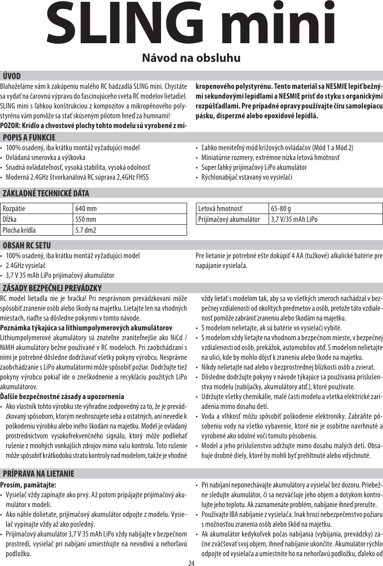 SLING miniÚVOD24Návod na obsluhuBlahoželáme vám k zakúpeniu malého RC hádzadlá SLING mini. Chystáte sa vydať na čarovnú výpravu do fascinujúceho sveta RC modelov lietadiel. SLING mini s ľahkou konštrukciou z kompozitov a mikropěnového poly-styrénu vám pomôže sa stať skúseným pilotom hneď za humnami!POZOR: Krídlo a chvostové plochy tohto modelu sú vyrobené z mi-kropenového polystyrénu. Tento materiál sa NESMIE lepiť bežný-mi sekundovými lepidlami a NESMIE prísť do styku s organickými rozpúšťadlami. Pre prípadné opravy používajte číru samolepiacu pásku, disperzné alebo epoxidové lepidlá.POPIS A FUNKCIE•  100% osadený, iba krátku montáž vyžadujúci model•  Ovládaná smerovka a výškovka•  Snadná ovládateľnosť, vysoká stabilita, vysoká odolnosť•  Moderná 2.4GHz štvorkanálová RC súprava 2,4GHz FHSS•  Ľahko meniteľný mód krížových ovládačov (Mód 1 a Mód 2)•  Miniatúrne rozmery, extrémne nízka letová hmotnosť•  Super ľahký prijímačový LiPo akumulátor•  Rýchlonabíjač vstavaný vo vysielačiZÁKLADNÉ TECHNICKÉ DÁTARozpätie 640 mmDĺžka 550 mmPlocha krídla 5.7 dm2Letová hmotnosť 65-80 gPrijímačový akumulátor 3,7 V/35 mAh LiPoOBSAH RC SETU•  100% osadený, iba krátku montáž vyžadujúci model• 2.4GHz vysielač•  3,7 V 35 mAh LiPo prijímačový akumulátorPre lietanie je potrebné ešte dokúpiť 4 AA (tužkové) alkalické batérie pre napájanie vysielača. ZÁSADY BEZPEČNEJ PREVÁDZKYRC model lietadla nie je hračka! Pri nesprávnom prevádzkovaní môže spôsobiť zranenie osôb alebo škody na majetku. Lietajte len na vhodných miestach, riaďte sa dôsledne pokynmi v tomto návode.Poznámka týkajúca sa lithiumpolymerových akumulátorov Lithiumpolymerové akumulátory sú znateľne zraniteľnejšie ako NiCd / NiMH akumulátory bežne používané v RC modeloch. Pri zaobchádzaní s nimi je potrebné dôsledne dodržiavať všetky pokyny výrobcu. Nesprávne zaobchádzanie s LiPo akumulátormi môže spôsobiť požiar. Dodržujte tiež pokyny výrobcu pokiaľ ide o zneškodnenie a recykláciu použitých LiPo akumulátorov. Ďalšie bezpečnostné zásady a upozornenia•  Ako vlastník tohto výrobku ste výhradne zodpovedný za to, že je prevád-zkovaný spôsobom, ktorým neohrozujete seba a ostatných, ani nevedie k poškodeniu výrobku alebo iného škodám na majetku. Model je ovládaný prostredníctvom vysokofrekvenčného signálu, ktorý môže podliehať rušenie z mnohých vonkajších zdrojov mimo vašu kontrolu. Toto rušenie môže spôsobiť krátkodobú stratu kontroly nad modelom, takže je vhodné vždy lietať s modelom tak, aby sa vo všetkých smeroch nachádzal v bez-pečnej vzdialenosti od okolitých predmetov a osôb, pretože táto vzdiale-nosť pomôže zabrániť zraneniu alebo škodám na majetku.•  S modelom nelietajte, ak sú batérie vo vysielači vybité.•  S modelom vždy lietajte na vhodnom a bezpečnom mieste, v bezpečnej vzdialenosti od osôb, prekážok, automobilov atď. S modelom nelietajte na ulici, kde by mohlo dôjsť k zraneniu alebo škode na majetku.•  Nikdy nelietajte nad alebo v bezprostrednej blízkosti osôb a zvierat.•  Dôsledne dodržujte pokyny v návode týkajúce sa používania príslušen-stva modelu (nabíjačky, akumulátory atď.), ktoré používate.•  Udržujte všetky chemikálie, malé časti modelu a všetka elektrické zari-adenia mimo dosahu detí.•  Voda a vlhkosť môžu spôsobiť poškodenie elektroniky. Zabráňte pô-sobeniu vody na všetko vybavenie, ktoré nie je osobitne navrhnuté a vyrobené ako odolné voči tomuto pôsobeniu.•  Model a jeho príslušenstvo udržujte mimo dosahu malých detí. Obsa-huje drobné diely, ktoré by mohli byť prehltnuté alebo vdýchnuté.PRÍPRAVA NA LIETANIEProsím, pamätajte:•  Vysielač vždy zapínajte ako prvý. Až potom pripájajte prijímačový aku-mulátor v modeli.•  Ako náhle dolietate, prijímačový akumulátor odpojte z modelu. Vysie-lač vypínajte vždy až ako posledný.•  Prijímačový akumulátor 3,7 V 35 mAh LiPo vždy nabíjajte v bezpečnom prostredí, vysielač pri nabíjaní umiestňujte na nevodivú a nehorľavú podložku.•  Pri nabíjaní neponechávajte akumulátory a vysielač bez dozoru. Priebež-ne sledujte akumulátor, či sa nezväčšuje jeho objem a dotykom kontro-lujte jeho teplotu. Ak zaznamenáte problém, nabíjanie ihneď prerušte.•  Používajte IBA nabíjanie z vysielača. Inak hrozí nebezpečenstvo požiaru s možnosťou zranenia osôb alebo škôd na majetku.•  Ak akumulátor kedykoľvek počas nabíjania (vybíjania, prevádzky) za-čne zväčšovať svoj objem, ihneď nabíjanie ukončite. Akumulátor rýchlo odpojte od vysielača a umiestnite ho na nehorľavú podložku, ďaleko od 