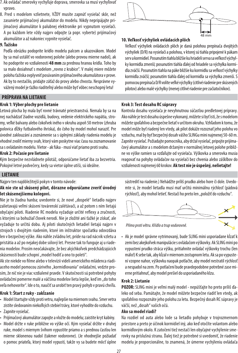 277. Ak ovládač smerovky vychyľuje doprava, smerovka sa musí vychyľovať vpravo.8. Pred s modelom vzlietnete, VŽDY musíte zapnúť vysielač skôr, než zasuniete prijímačový akumulátor do modelu. Nikdy nepripájajte pri-jímačový akumulátor k palubnej elektronike pri vypnutom vysielači. A po každom lete vždy najprv odpojte (a popr. vyberte) prijímačový akumulátor a až nakoniec vypnite vysielač. 9. ŤažiskoPodľa obrázku podoprite krídlo modelu palcom a ukazovákom. Model by sa mal ustáliť vo vodorovnej polohe (alebo provou mierne nadol), ak ho podoprite vo vzdialenosti 48 mm za prednou hranou krídla. Toho by sa malo dosiahnuť s modelom „rovno z krabice“. V malej miere môžete polohu ťažiska ovplyvniť posúvaním prijímačového akumulátora v prove. Ak by to nestačilo, pridajte záťaž do provy alebo chvosta. Nesprávne vy-vážený model je ťažko riaditeľný alebo môže byť vôbec neschopný letu!10. Veľkosť výchyliek ovládacích plôchVeľkosť výchyliek ovládacích plôch je daná polohou prepínača dvojitých výchyliek (D/R) na vysielači a polohou, v ktorej sú tiahla pripojené k pákam serv a kormidiel. Posunutím tiahla bližšie ku hriadeli serva sa veľkosť výchyl-ky kormidla zmenší; posunutím tiahla ďalej od hriadele sa výchylka kormi-dla zväčší. Posunutím tiahla na páke bližšie ku kormidlu sa veľkosť výchylky kormidla zväčší; posunutím tiahla ďalej od kormidla sa výchylka zmenší. S pomocou prepínača D/R volíte veľké výchylky (citlivé riadenie pre skúsených pilotov) alebo malé výchylky (menej citlivé riadenie pre začiatočníkov).PRÍPRAVA NA LIETANIE Krok 1: Výber plochy pre lietanieLetová plocha by mala byť rovné trávnaté priestranstvá. Nemala by sa na nej nachádzať žiadne vozidlá, budovy, vedenie elektrického napätia, stro-my, veľké balvany alebo čokoľvek iného v okruhu aspoň 50 metrov (zhruba polovica dĺžky futbalového ihriska), do čoho by model mohol naraziť. Pre úvodné zaklouzání a zoznámenie sa s úplnými základy riadenia modelu je vhodné zvoliť mierny svah, ktorý vám poskytne viac času na zoznamovanie sa s ovládaním modelu. Vietor - ak fúka - musí viať priamo proti svahu.Krok 2: Počasie pre lietanieKým bezpečne nezvládnete pilotáž, odporúčame lietať iba za bezvetria. Pokojné letné podvečery, kedy sa vietor úplne utíši, sú ideálne.Krok 3: Test dosahu RC súpravyKontrola dosahu vysielača je nevyhnutnou súčasťou predletovej prípravy. Ako náhle je test dosahu úspešne vykonaný, môžete si byť istí, že s modelom môžete spoľahlivo a bezpečne lietať v určitom okruhu. Vzhľadom k tomu, že model môže byť riadený len vtedy, ak pilot dokáže rozoznať jeho polohu vo vzduchu, mal by byť bezpečný dosah vášho SLINGu mini najmenej 50-60 m.Zapnite vysielač. Požiadajte pomocníka, aby držal vysielač, pripojte prijíma-čový akumulátor a s modelom držaným v normálnej letovej polohe približ-ne vo výške ramien sa vzďaľujte od vysielača. Výškovka a smerovka musia reagovať na pohyby ovládačov na vysielači bez chvenia alebo zášklbov do vzdialenosti najmenej 60 krokov. Ak test nie je úspešný, nelietajte!LIETANIENajprv ten najdôležitejší pokyn v tomto návode:Ak nie ste už skúsený pilot, dôrazne odporúčame zveriť úvodný let skúsenejšiemu kolegovi. Nie je to žiadna hanba; uvedomte si, že nové „dospelé“ lietadlo najprv zalietavajú veľmi skúsení továrenskí zalétávači, a až potom s ním lietajú obyčajní piloti. Riadenie RC modelu vyžaduje určité reexy a zručnosti, s ktorými sa bohužiaľ človek nerodí. Nie je zložité ani ťažké je získať, ale vyžaduje to určitú dobu. Aj piloti skutočných lietadiel lietajú najprv v strojoch s dvojitým riadením, ktoré im inštruktor spočiatku odovzdáva len v bezpečnej výške. Ako náhle zvládnu let, príde na rad nácvik vzletu a pristátia a až po nejakej dobe sólový let. Presne tak to funguje aj u riade-nia modelov. Prosím neočakávajte, že bez akýchkoľvek predchádzajúcich skúseností bude schopní „model hodiť a ono to poletí“.Ak ste niekde vo lme alebo v televízii videli amerického mládenca riadi-aceho model pomocou zúrivého „kormidlovania“ ovládačmi, vedzte pro-sím, že nič nie je viac vzdialené pravde. V skutočnosti sú potrebné pohyby ovládačmi pomerne malé a väčšina modelov lieta lepšie, keď im „do toho veľa nehovoríte“. Ide o to, naučiť sa urobiť ten pravý pohyb v pravú chvíľu.Krok 1: Štart z ruky - zakĺzanie•  Model štartujte vždy proti vetru, najlepšie na miernom svahu. Smer vetra zistíte sledovaním niekoľkých stebiel trávy, ktoré vyhodíte do vzduchu.• Zapnite vysielač.•  Prijímačový akumulátor zapojte a vložte do modelu; zaistite kryt kabíny.•  Model držte v ruke približne vo výške očí. Kým vysielač držíte v druhej ruke, model s miernym švihom vypustite priamo a s prednou časťou len mierne sklonenou nadol (takmer vodorovne). (Je vhodnejšie požiadať o pomoc priateľa, ktorý model vypustí, takže vy sa budete môcť úplne sústrediť na riadenie.) Nehádžte príliš prudko alebo hore či dole. Uvedo-mte si, že model lietadla musí mať určitú minimálnu rýchlosť (pádová rýchlosť), aby mohol letieť. Nestačí ho preto len „položiť do vzduchu“.•  Ak je model správne vytrimovaný, bude SLING mini usporiadane kĺzať k zemi bez akejkoľvek manipulácie s ovládačom výškovky. Ak SLING mini po vypustení prudko stráca výšku, pritiahnite ovládač výškovky trochu (len málo!) K sebe tak, aby kĺzal v miernom zostupnom letu. Ak sa po vypuste-ní vzopne nahor, výškovku naopak potlačte, aby model nestratil rýchlosť a nespadol na zem. Po potlačení bude pravdepodobne potrebné zase mi-erne pritiahnuť, aby model prešiel do usporiadaného klzu.Krok 2: LietaniePOZOR: SLING mini je veľmi malý model - nepúšťajte ho preto príliš ďa-leko od seba. Pamätajte, že model môžete bezpečne riadiť len vtedy, ak spoľahlivo rozpoznáte jeho polohu za letu. Bezpečný dosah RC súpravy je väčší, než „dosah“ vašich očú.Ako sa model riadi?Na rozdiel od auta alebo lode sa lietadlo pohybuje v trojrozmernom priestore a preto je účinok kormidiel iný, ako keď otočíte volantom alebo kormidlovým okolo. K zatočení tiež nestačí len obyčajné vychýlenie sme-rovky na príslušnú stranu. Ďalej tiež je potrebné si uvedomiť, že riadenie modelu je proporcionálne, to znamená, že úmerne vychýleniu ovládača Přímo proti větru. Křídlo a trup vodorovně.48 mm