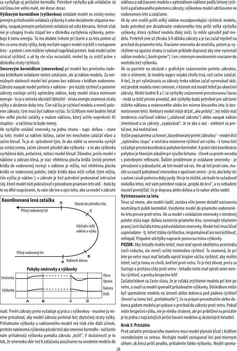 28sa vychyľuje aj príslušné kormidlo. Potrebné výchylky pák ovládačov sú väčšinou len veľmi malé, nie doraz-doraz.Výškovým kormidlom (výškovkou) ovládate model vo zvislej rovine; jemným pritiahnutím ovládača výškovky k sebe dosiahnete stúpania mo-delu, naopak jemným potlačením ovládače od seba klesania. Vetroň však nie je schopný trvalo stúpať len v dôsledku vychýlenia výškovky, potre-buje k tomu energiu. Tú mu dodáte švihom pri štarte a za letu potom už len za cenu straty výšky, kedy necháte najprv model zrýchliť v zostupnom letu - a potom s ním môžete vykonať napríklad premet. Inak model začne strácať rýchlosť, a ak by ste včas nezasiahli, mohol by sa zrútiť práve v dôsledku straty rýchlosti.Smerovým kormidlom (smerovkou) pri modeli bez priečneho riade-nia krídelkami ovládame nielen zatáčanie, ale aj náklon modelu. Za nor-málnych okolností model letí priamo bez náklonu s krídlom vodorovne. Zákrutu naopak model prelieta v náklone - pre každú rýchlosť a polomer zákruty existuje určitý optimálny náklon, kedy model stráca minimum energie - to je u vetroňa obzvlášť dôležité - strata energie znamená stratu výšky a skrátenie doby letu. Čím väčšia je rýchlosť modelu a menší polo-mer zákruty, tým musí byť náklon vyššia. So SLINGom mini budete lietať len veľké ploché zatáčky o malom náklonu, ktorý určite neprekročí 45 stupňov - a väčšinou to bude menej.Ak vychýlite ovládač smerovky na jednu stranu - napr. doľava - stane sa toto: model sa nakloní doľava, začne len neochotne zatáčať vľavo a začne klesať. To je oi. spôsobené tým, že ako náhle sa smerovka vychýli zo zvislej roviny, začne zároveň pôsobiť ako výškovka - a to ako výškovka vychýlená dole, potlačená, nútiaci model klesať. Dôvodov, prečo model v náklone a zákrute klesá, je viac: efektívna plocha krídla (zvislý priemet krídla do vodorovnej roviny) v náklone je nižšia, než efektívna plocha krídla vo vodorovnej polohe, takže krídlo dáva nižší vztlak (tým nižšia, čím vyššia je náklon ); v zákrute je tiež potrebné prekonávať zotrvačné sily, ktoré model núti pokračovať v pôvodnom priamom lete atď. - bolo by to na dlhé rozprávanie, tu nám ide len o opis toho, ako sa model v zákrute riadi. Prelet zákruty preto vyžaduje aj prácu s výškovkou - musíme ju mi-erne pritiahnuť, aby model zákrutu prelietal bez zbytočnej straty výšky. Pritiahnutie výškovky u nakloneného modeli má však ešte ďalší účinok, pretože naklonená výškovka pôsobí tiež ako smerové kormidlo - našťastie nám pritiahnutá výškovka pomáha zákrutu „točiť“. V skutočnosti je to tak, že smerovku skôr než k zatáčaniu používame na uvedenie modelu do náklonu a udržiavanie modelu v optimálnom náklone podľa letovej rých-losti a požadovaného polomeru zákruty; výškovkou model udržiavame vo vodorovnom lete a zatáčame.Ak by sme zvolili príliš veľký náklon nezodpovedajúci rýchlosti modelu, bude potrebné pre dosiahnutie vodorovného letu príliš veľká výchylka výškovky, ktorá rýchlosť modelu ďalej zníži, čo môže spôsobiť pád mo-delu. Preleteli sme už zhruba 3/4 oblúku zákruty a je čas začať myslieť na prechod do priameho letu. Vraciame smerovku do neutrálu, potom ju vy-chýlime na opačnú stranu (v našom príklade doprava) aby sme vyrovnali náklon modelu („kontrujeme“). Len s miernym oneskorením vraciame do neutrálu tiež výškovku.Ak sa pozriete na obrázok s grackým znázornením preletu zákrutou, iste si všimnete, že modelu najprv nejakú chvíľu trvá, než začne zatáčať. A tiež, že pri vylietávaniu zo zákruty treba náklon začať vyrovnávať skôr, než predok modelu mieri smerom, v ktorom má model letieť po ukončení zákruty. Medzi bodmi B a C sú výchylky znázornené prerušovanou čiarou - nedá sa totiž presne povedať, aké výchylky budú potrebné pre udržanie stáleho náklonu a vodorovného alebo len mierne klesavého letu (v bez-motorovom lete). Niektorý model môže držať „ako pribitý“, iný môže mať tendenciu zväčšovať náklon („uťahovať zákrutu“) alebo naopak náklon zmenšovať a zo zákruty „vyplavávat“. Je to ako u áut - niektoré sú pre-táčavé, iná nedotáčavé.Vyššie popísanému sa hovorí „koordinovaný prelet zákrutou“ - model drží „optimálnu stopu“ a nestráca neúmerne rýchlosť ani výšku - k tomu tiež vyžaduje presnú koordináciu pohybov kormidiel. A práve táto koordinácia pohybov je hlavným úskalím pri výučbe lietania - človek sa proste nerodia s potrebnými reexami. Ďalším problémom je ovládanie smerovky - je prirodzené a jednoduché, ak letí model od vás. Ale ak letí proti vám, mu-síte sa naučiť pohybovať smerovkou v opačnom smere - je to, ako keby ste s autom cúvali polovicu doby jazdy. Nie je to zložité, ale bude to vyžadovať niekoľko letov, než vám potrebné reakcia „prejdú do krvi“, a vy nebudete musieť premýšľať, čo je doprava alebo doľava a čo nahor alebo nadol.Vytrimovanie za letuTeraz už vieme, ako model riadiť, zostáva ešte jemne doladiť nastavenia neutrálnych polôh kormidiel. Uvedieme model do priameho vodorovné-ho letu presne proti vetru. Ak sa model s ovládačom smerovky v stredovej polohe stáča napr. doľava namiesto priameho letu, vyrovnajte stlačením pravej časti tlačidla trimu pod ovládačom smerovky. Model tiež musí kĺzať usporiadane - tj. letieť stálou rýchlosťou, nespomalovať ani nezrýchľovať, nehúpať. Prípadné odchýlky napravte pomocou trimu výškovky.POZOR: Aby lietadlo mohlo letieť, musí mať oproti okolitému prostrediu (voči vzduchu, nie zemi!) určitú minimálnu rýchlosť. To znamená, že pri lete po vetre musí mať lietadlo oproti krajine väčšiu rýchlosť, aby mohlo letieť, než je tomu vo chvíli, keď letí proti vetru. To je tiež dôvod, prečo sa štartuje a pristáva vždy proti vetru - lietadlo môže mať oproti zemi men-šiu rýchlosť, a predsa bezpečne letí!Začiatočníkom sa často stáva, že je vyľaká zrýchlenie modelu pri lete po vetre, a snaží sa model spomaliť pritiahnutím výškovky. Dôsledkom môže byť spomalenie modelu na úroveň alebo dokonca pod pádovú rýchlosť (hovorí sa tomu tiež „pretiahnutie“), čo sa prejaví prosednutím alebo do-konca pádom modelu pri pokuse o prechod do zákruty proti vetru. Pokiaľ máte bezpečnú výšku, nie je všetko stratené, ale pri priblížení na pristátie je to jedna z najčastejších príčin havárií modelov aj skutočných lietadiel.Krok 3: PristátiePred začatím pristávacieho manévru musí model plynulo kĺzať s krídlom rovnobežným so zemou. Nechajte model zostupovať len pod miernym uhlom; ak klesá príliš prudko, pritiahnite ľahko výškovku. Model spoma-Koordinovaná levá zatáčkaNaklonit dolevaNávrat do přímého letuPřímý vodorovný letPohyby směrovky a výškovkyUdržujte stálý náklon a výškuVýškovkaSměrovka VlevoVpravoNahoruDolůPřímý vodorovný let