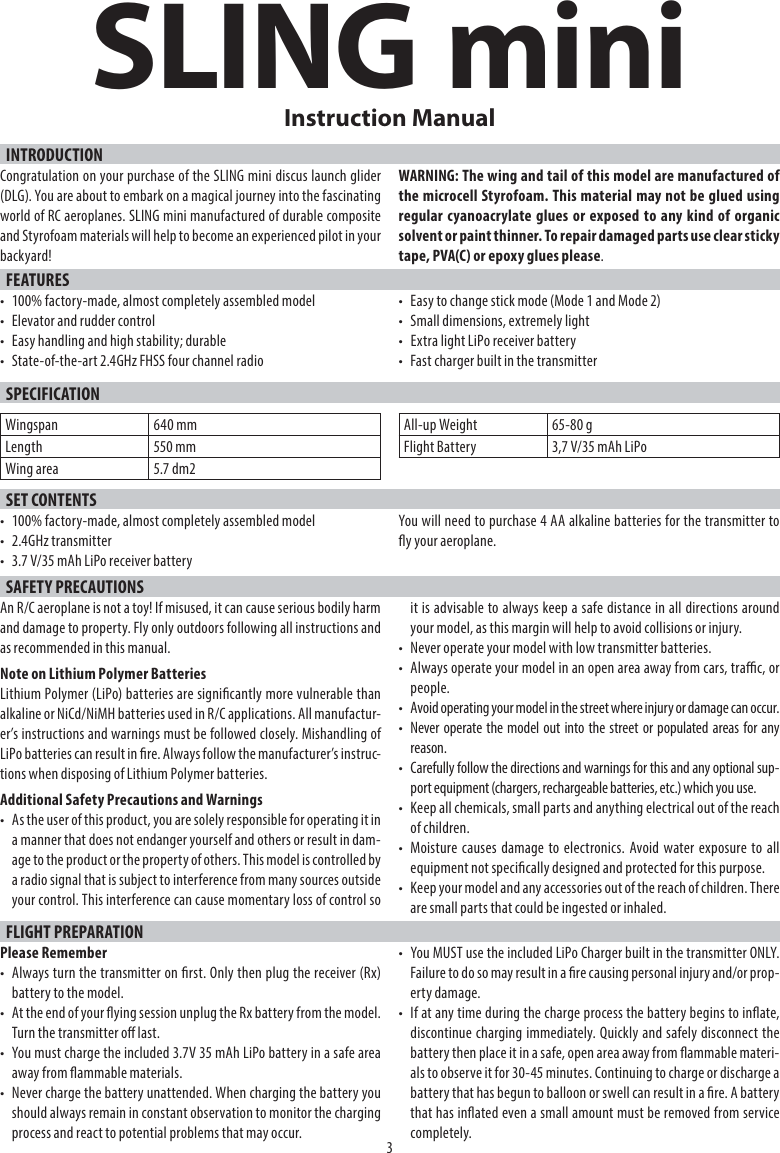 SLING miniINTRODUCTION3Instruction ManualCongratulation on your purchase of the SLING mini discus launch glider (DLG). You are about to embark on a magical journey into the fascinating world of RC aeroplanes. SLING mini manufactured of durable composite and Styrofoam materials will help to become an experienced pilot in your backyard!WARNING: The wing and tail of this model are manufactured of the microcell Styrofoam. This material may not be glued using regular cyanoacrylate glues or exposed to any kind of organic solvent or paint thinner. To repair damaged parts use clear sticky tape, PVA(C) or epoxy glues please.FEATURES•  100% factory-made, almost completely assembled model•  Elevator and rudder control•  Easy handling and high stability; durable•  State-of-the-art 2.4GHz FHSS four channel radio•  Easy to change stick mode (Mode 1 and Mode 2)•  Small dimensions, extremely light•  Extra light LiPo receiver battery•  Fast charger built in the transmitterSPECIFICATIONWingspan 640 mmLength 550 mmWing area 5.7 dm2All-up Weight 65-80 gFlight Battery 3,7 V/35 mAh LiPoSET CONTENTS•  100% factory-made, almost completely assembled model• 2.4GHz transmitter•  3.7 V/35 mAh LiPo receiver batteryYou will need to purchase 4 AA alkaline batteries for the transmitter to y your aeroplane.SAFETY PRECAUTIONSAn R/C aeroplane is not a toy! If misused, it can cause serious bodily harm and damage to property. Fly only outdoors following all instructions and as recommended in this manual.Note on Lithium Polymer BatteriesLithium Polymer (LiPo) batteries are signicantly more vulnerable thanalkaline or NiCd/NiMH batteries used in R/C applications. All manufactur-er’s instructions and warnings must be followed closely. Mishandling of LiPo batteries can result in re. Always follow the manufacturer’s instruc-tions when disposing of Lithium Polymer batteries.Additional Safety Precautions and Warnings•  As the user of this product, you are solely responsible for operating it in a manner that does not endanger yourself and others or result in dam-age to the product or the property of others. This model is controlled bya radio signal that is subject to interference from many sources outside your control. This interference can cause momentary loss of control so it is advisable to always keep a safe distance in all directions around your model, as this margin will help to avoid collisions or injury.•  Never operate your model with low transmitter batteries.•  Always operate your model in an open area away from cars, trac, orpeople.•  Avoid operating your model in the street where injury or damage can occur.•  Never operate the model out into the street or populated areas for anyreason.•  Carefully follow the directions and warnings for this and any optional sup-port equipment (chargers, rechargeable batteries, etc.) which you use.•  Keep all chemicals, small parts and anything electrical out of the reach of children.• Moisture causes damage to electronics. Avoid water exposure to allequipment not specically designed and protected for this purpose.•  Keep your model and any accessories out of the reach of children. There are small parts that could be ingested or inhaled.FLIGHT PREPARATIONPlease Remember•  Always turn the transmitter on rst. Only then plug the receiver (Rx) battery to the model.•  At the end of your ying session unplug the Rx battery from the model. Turn the transmitter o last.•  You must charge the included 3.7V 35 mAh LiPo battery in a safe areaaway from ammable materials.•  Never charge the battery unattended. When charging the battery you should always remain in constant observation to monitor the charging process and react to potential problems that may occur.•  You MUST use the included LiPo Charger built in the transmitter ONLY. Failure to do so may result in a re causing personal injury and/or prop-erty damage.•  If at any time during the charge process the battery begins to inate, discontinue charging immediately. Quickly and safely disconnect the battery then place it in a safe, open area away from ammable materi-als to observe it for 30-45 minutes. Continuing to charge or discharge a battery that has begun to balloon or swell can result in a re. A battery that has inated even a small amount must be removed from service completely.
