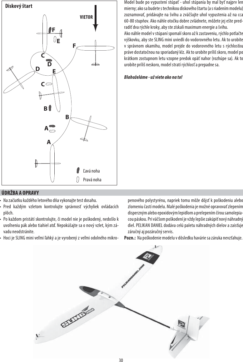 30Model bude po vypustení stúpať - uhol stúpania by mal byť najprv len mierny; ako sa budete s technikou diskového štartu (a s riadením modelu) zoznamovať, pridávajte na švihu a zväčšujte uhol vypustenia až na cca 60-80 stupňov. Ako náhle otočku dobre zvládnete, môžete jej ešte pred-radiť dva rýchle kroky, aby ste získali maximum energie a švihu.Ako náhle model v stúpaní spomalí skoro až k zastaveniu, rýchlo potlačte výškovku, aby ste SLING mini uviedli do vodorovného letu. Ak to urobíte v správnom okamihu, model prejde do vodorovného letu s rýchlosťou práve dostatočnou na sporiadaný klz. Ak to urobíte príliš skoro, model po krátkom zostupnom letu vzopne predok opäť nahor (rozhúpe sa). Ak to urobíte príliš neskoro, model stratí rýchlosť a prepadne sa.Blahoželáme - už viete ako na to!ÚDRŽBA A OPRAVY•  Na začiatku každého letového dňa vykonajte test dosahu.• Pred každým vzletom kontrolujte správnosť výchyliek ovládacích plôch.•  Po každom pristátí skontrolujte, či model nie je poškodený, nedošlo k uvoľneniu pák alebo tiahiel atď. Nepokúšajte sa o nový vzlet, kým zá-vadu neodstránite.•  Hoci je SLING mini veľmi ľahký a je vyrobený z veľmi odolného mikro-penového polystyrénu, napriek tomu môže dôjsť k poškodeniu alebo zlomeniu častí modelu. Malé poškodenia je možné opravovať zlepením disperzným alebo epoxidovým lepidlom a prelepením čírou samolepia-cou páskou. Pri väčšom poškodení je vždy lepšie zakúpiť nový náhradný diel. PELIKAN DANIEL dodáva celú paletu náhradných dielov a zaisťuje záručný aj pozáručný servis.Pozn.:  Na poškodenie modelu v dôsledku havárie sa záruka nevzťahuje.ADBECFBCDFEVIETORĽavá nohaPravá nohaDiskový štart