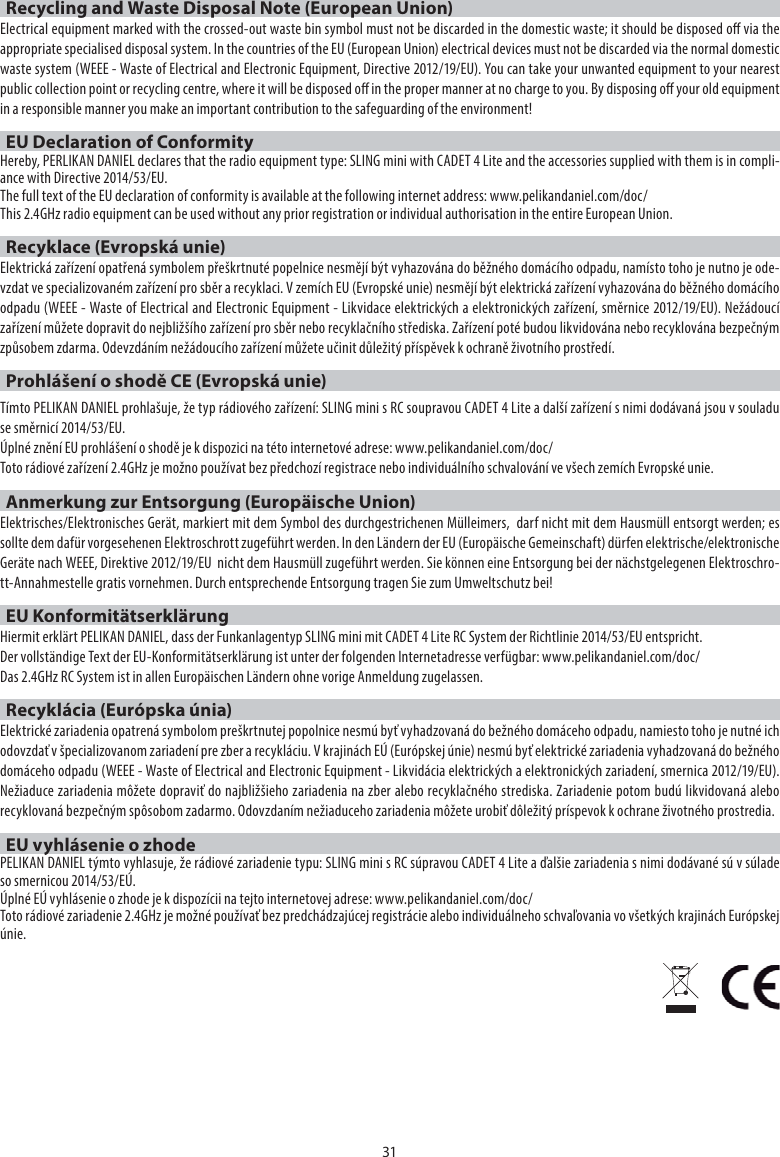 31Recycling and Waste Disposal Note (European Union)Electrical equipment marked with the crossed-out waste bin symbol must not be discarded in the domestic waste; it should be disposed o via the appropriate specialised disposal system. In the countries of the EU (European Union) electrical devices must not be discarded via the normal domestic waste system (WEEE - Waste of Electrical and Electronic Equipment, Directive 2012/19/EU). You can take your unwanted equipment to your nearest public collection point or recycling centre, where it will be disposed o in the proper manner at no charge to you. By disposing o your old equipment in a responsible manner you make an important contribution to the safeguarding of the environment!EU Declaration of ConformityHereby, PERLIKAN DANIEL declares that the radio equipment type: SLING mini with CADET 4 Lite and the accessories supplied with them is in compli-ance with Directive 2014/53/EU. The full text of the EU declaration of conformity is available at the following internet address: www.pelikandaniel.com/doc/This 2.4GHz radio equipment can be used without any prior registration or individual authorisation in the entire European Union.Recyklace (Evropská unie)Elektrická zařízení opatřená symbolem přeškrtnuté popelnice nesmějí být vyhazována do běžného domácího odpadu, namísto toho je nutno je ode-vzdat ve specializovaném zařízení pro sběr a recyklaci. V zemích EU (Evropské unie) nesmějí být elektrická zařízení vyhazována do běžného domácího odpadu (WEEE - Waste of Electrical and Electronic Equipment - Likvidace elektrických a elektronických zařízení, směrnice 2012/19/EU). Nežádoucí zařízení můžete dopravit do nejbližšího zařízení pro sběr nebo recyklačního střediska. Zařízení poté budou likvidována nebo recyklována bezpečným způsobem zdarma. Odevzdáním nežádoucího zařízení můžete učinit důležitý příspěvek k ochraně životního prostředí.Prohlášení o shodě CE (Evropská unie)Tímto PELIKAN DANIEL prohlašuje, že typ rádiového zařízení: SLING mini s RC soupravou CADET 4 Lite a další zařízení s nimi dodávaná jsou v souladu se směrnicí 2014/53/EU.Úplné znění EU prohlášení o shodě je k dispozici na této internetové adrese: www.pelikandaniel.com/doc/Toto rádiové zařízení 2.4GHz je možno používat bez předchozí registrace nebo individuálního schvalování ve všech zemích Evropské unie.Anmerkung zur Entsorgung (Europäische Union)Elektrisches/Elektronisches Gerät, markiert mit dem Symbol des durchgestrichenen Mülleimers,  darf nicht mit dem Hausmüll entsorgt werden; es sollte dem dafür vorgesehenen Elektroschrott zugeführt werden. In den Ländern der EU (Europäische Gemeinschaft) dürfen elektrische/elektronische Geräte nach WEEE, Direktive 2012/19/EU  nicht dem Hausmüll zugeführt werden. Sie können eine Entsorgung bei der nächstgelegenen Elektroschro-tt-Annahmestelle gratis vornehmen. Durch entsprechende Entsorgung tragen Sie zum Umweltschutz bei!EU KonformitätserklärungHiermit erklärt PELIKAN DANIEL, dass der Funkanlagentyp SLING mini mit CADET 4 Lite RC System der Richtlinie 2014/53/EU entspricht.Der vollständige Text der EU-Konformitätserklärung ist unter der folgenden Internetadresse verfügbar: www.pelikandaniel.com/doc/Das 2.4GHz RC System ist in allen Europäischen Ländern ohne vorige Anmeldung zugelassen.Recyklácia (Európska únia)Elektrické zariadenia opatrená symbolom preškrtnutej popolnice nesmú byť vyhadzovaná do bežného domáceho odpadu, namiesto toho je nutné ich odovzdať v špecializovanom zariadení pre zber a recykláciu. V krajinách EÚ (Európskej únie) nesmú byť elektrické zariadenia vyhadzovaná do bežného domáceho odpadu (WEEE - Waste of Electrical and Electronic Equipment - Likvidácia elektrických a elektronických zariadení, smernica 2012/19/EU). Nežiaduce zariadenia môžete dopraviť do najbližšieho zariadenia na zber alebo recyklačného strediska. Zariadenie potom budú likvidovaná alebo recyklovaná bezpečným spôsobom zadarmo. Odovzdaním nežiaduceho zariadenia môžete urobiť dôležitý príspevok k ochrane životného prostredia.EU vyhlásenie o zhodePELIKAN DANIEL týmto vyhlasuje, že rádiové zariadenie typu: SLING mini s RC súpravou CADET 4 Lite a ďalšie zariadenia s nimi dodávané sú v súlade so smernicou 2014/53/EÚ. Úplné EÚ vyhlásenie o zhode je k dispozícii na tejto internetovej adrese: www.pelikandaniel.com/doc/Toto rádiové zariadenie 2.4GHz je možné používať bez predchádzajúcej registrácie alebo individuálneho schvaľovania vo všetkých krajinách Európskej únie.