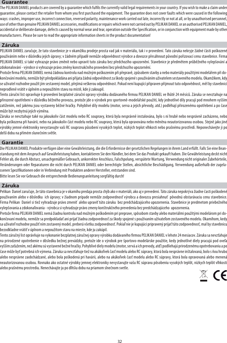 GuaranteeThe PELIKAN DANIEL products are covered by a guarantee which fulls the currently valid legal requirements in your country. If you wish to make a claim under guarantee, please contact the retailer from whom you rst purchased the equipment. The guarantee does not cover faults which were caused in the following ways: crashes, improper use, incorrect connection, reversed polarity, maintenance work carried out late, incorrectly or not at all, or by unauthorised personnel, use of other than genuine PELIKAN DANIEL accessories, modications or repairs which were not carried out by PELIKAN DANIEL or an authorised PELIKAN DANIEL, accidental or deliberate damage, defects caused by normal wear and tear, operation outside the Specication, or in conjunction with equipment made by other manufacturers. Please be sure to read the appropriate information sheets in the product documentation!ZárukaPELIKAN DANIEL zaručuje, že tato stavebnice je v okamžiku prodeje prosta vad jak v materiálu, tak i v provedení. Tato záruka nekryje žádné části poškozené používáním nebo v důsledku jejich úpravy; v žádném případě nemůže odpovědnost výrobce a dovozce přesáhnout původní pořizovací cenu stavebnice. Firma PELIKAN DANIEL si také vyhrazuje právo změnit nebo upravit tuto záruku bez předchozího upozornění. Stavebnice je předmětem průběžného vylepšování a zdokonalování - výrobce si vyhrazuje právo změny konstrukčního provedení bez předchozího upozornění.Protože rma PELIKAN DANIEL nemá žádnou kontrolu nad možným poškozením při přepravě, způsobem stavby a nebo materiály použitými modelářem při do-končování modelu, nemůže být předpokládána ani přijata žádná odpovědnost za škody spojené s používáním uživatelem sestaveného modelu. Okamžikem, kdy se uživatel rozhodne použít jím sestavený model, přejímá veškerou odpovědnost. Pokud není kupující připraven přijmout tuto odpovědnost, měl by stavebnici neprodleně vrátit v úplném a nepoužitém stavu na místě, kde ji zakoupil.Tento záruční list opravňuje k provedení bezplatné záruční opravy výrobku dodávaného rmou PELIKAN DANIEL ve lhůtě 24 měsíců. Záruka se nevztahuje na přirozené opotřebení v důsledku běžného provozu, protože jde o výrobek pro sportovně-modelářské použití, kdy jednotlivé díly pracují pod mnohem vyšším zatížením, než jakému jsou vystaveny běžné hračky. Pohyblivé díly modelu (motor, serva a jejich převody, atd.) podléhají přirozenému opotřebení a po čase může být nezbytná jejich výměna. Záruka se nevztahuje také na jakoukoliv část modelu nebo RC soupravy, která byla nesprávně instalována, bylo s ní hrubě nebo nesprávně zacházeno, nebo byla poškozena při havárii, nebo na jakoukoliv část modelu nebo RC soupravy, která byla opravována nebo měněna neautorizovanou osobou. Stejně jako jiné výrobky jemné elektroniky nevystavujte vaši RC soupravu působení vysokých teplot, nízkých teplot vlhkosti nebo prašnému prostředí. Neponechávejte ji po delší dobu na přímém slunečním světle.GarantieDie PELIKAN DANIEL Produkte verfügen über eine Gewährleistung, die die Erfordernisse der gesetzlichen Regelungen in ihrem Land erfüllt. Falls Sie eine Bean-standung mit dem Anspruch auf Gewährleistung haben, kontaktieren Sie den Händler, bei dem Sie das Produkt gekauft haben. Die Gewährleistung deckt nicht Fehler ab, die durch Absturz, unsachgemäßer Gebrauch, unkorrekter Anschluss, Falschpolung, verspätete Wartung, Verwendung nicht originaler Zubehörteile, Veränderungen oder Reparaturen die nicht durch PELIKAN DANIEL oder berechtigte Stellen, absichtliche Beschädigung, Verwendung außerhalb der zugela-ssenen Spezikationen oder in Verbindung mit Produkten anderer Hersteller, entstanden sind.Bitte lesen Sie vor Gebrauch die entsprechende Bedienungsanleitung sorgfältig durch!ZárukaPelikan  Daniel zaručuje, že táto stavebnica je v okamihu predaja prosta chýb ako v materiáli, ako aj v prevedení. Táto záruka nepokrýva žiadne časti poškodené používaním alebo v dôsledku  ich úpravy; v žiadnom prípade nemôže zodpovednosť výrobcu a dovozcu presiahnuť  pôvodnú obstarávaciu cenu stavebnice. Firma Pelikan  Daniel si tiež vyhradzuje právo zmeniť  alebo upraviť túto záruku  bez predchádzajúceho upozornenia. Stavebnice je predmetom priebežného vylepšovania a zdokonaľovania - výrobca si vyhradzuje právo zmeny konštrukčného prevedenia bez predchádzajúceho  upozornenia.Pretože rma PELIKAN DANIEL nemá žiadnu kontrolu nad možným poškodením pri preprave, spôsobom stavby alebo materiálmi použitými modelárom pri do-končovaní modelu, nemôže sa predpokladať ani prijať žiadna zodpovednosť za škody spojené s používaním užívateľom zostaveného modelu. Okamihom, kedy sa užívateľ rozhodne použiť ním zostavený model, preberá všetku zodpovednosť. Pokiaľ nie je kupujúci pripravený prijať túto zodpovednosť, mal by stavebnicu bezodkladne vrátiť v úplnom a nepoužitom stavu na mieste, kde ju zakúpil.Tento záručný list oprávňuje na vykonanie bezplatnej záručnej opravy výrobku dodávaného rmou PELIKAN DANIEL v lehote 24 mesiacov. Záruka sa nevzťahuje na prirodzené opotrebenie v dôsledku bežnej prevádzky, pretože ide o výrobok pre športovo-modelárske použitie, kedy jednotlivé diely pracujú pod oveľa vyšším zaťažením, než akému sú vystavené bežné hračky. Pohyblivé diely modelu (motor, servá a ich prevody, atď) podliehajú prirodzenému opotrebovaniu a po čase môže byť potrebná ich výmena. Záruka sa nevzťahuje tiež na akúkoľvek časť modelu alebo RC súpravy, ktorá bola nesprávne inštalovaná, bolo s ňou hrubo alebo nesprávne zaobchádzané, alebo bola poškodená pri havárii, alebo na akúkoľvek časť modelu alebo RC súpravy, ktorá bola opravovaná alebo menená neautorizovanou osobou. Rovnako ako ostatné výrobky jemnej elektroniky nevystavujte vašu RC súpravu pôsobeniu vysokých teplôt, nízkych teplôt vlhkosti alebo prašnému prostrediu. Nenechávajte ju po dlhšiu dobu na priamom slnečnom svetle.32
