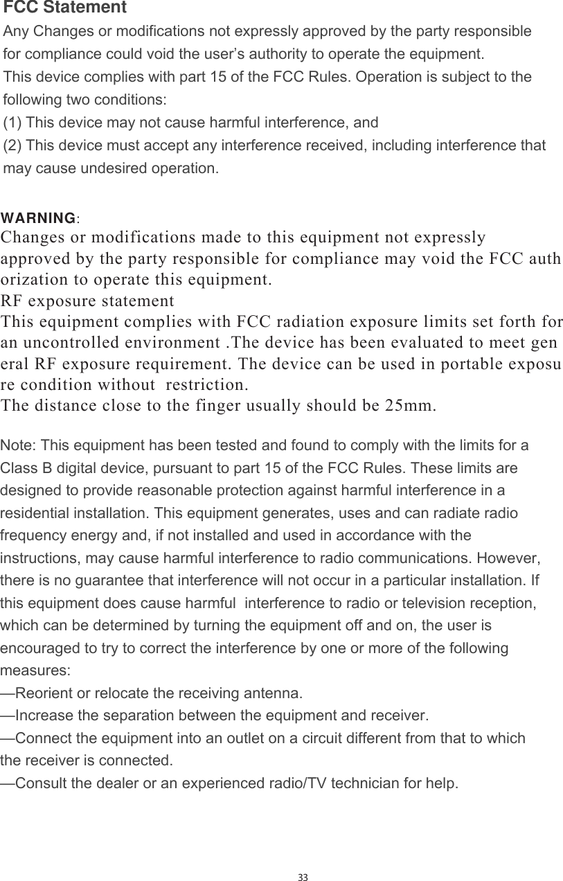 FCC Statement Any Changes or modifications not expressly approved by the party responsible for compliance could void the user’s authority to operate the equipment.   This device complies with part 15 of the FCC Rules. Operation is subject to the following two conditions:(1) This device may not cause harmful interference, and  (2) This device must accept any interference received, including interference that may cause undesired operation. Note: This equipment has been tested and found to comply with the limits for a Class B digital device, pursuant to part 15 of the FCC Rules. These limits are designed to provide reasonable protection against harmful interference in a residential installation. This equipment generates, uses and can radiate radio frequency energy and, if not installed and used in accordance with the instructions, may cause harmful interference to radio communications. However,  there is no guarantee that interference will not occur in a particular installation. If this equipment does cause harmful  interference to radio or television reception, which can be determined by turning the equipment off and on, the user is  encouraged to try to correct the interference by one or more of the following measures:   —Reorient or relocate the receiving antenna.—Increase the separation between the equipment and receiver.—Connect the equipment into an outlet on a circuit different from that to which the receiver is connected.   —Consult the dealer or an experienced radio/TV technician for help.  33WARNING &amp;KDQJHVRUPRGLILFDWLRQVPDGHWRWKLVHTXLSPHQWQRWH[SUHVVO\ DSSURYHGE\WKHSDUW\UHVSRQVLEOHIRUFRPSOLDQFHPD\YRLGWKH)&amp;&amp;DXWK RUL]DWLRQ WRRSHUDWHWKLVHTXLSPHQW5)H[SRVXUHVWDWHPHQW 7KLVHTXLSPHQWFRPSOLHVZLWK)&amp;&amp;UDGLDWLRQH[SRVXUHOLPLWVVHWIRUWKIRU DQXQFRQWUROOHGHQYLURQPHQW7KHGHYLFHKDVEHHQHYDOXDWHGWRPHHWJHQ HUDO5)H[SRVXUHUHTXLUHPHQW7KHGHYLFHFDQEHXVHGLQSRUWDEOHH[SRVX UHFRQGLWLRQZLWKRXW UHVWULFWLRQThe distance close to the finger usually should be 25mm.