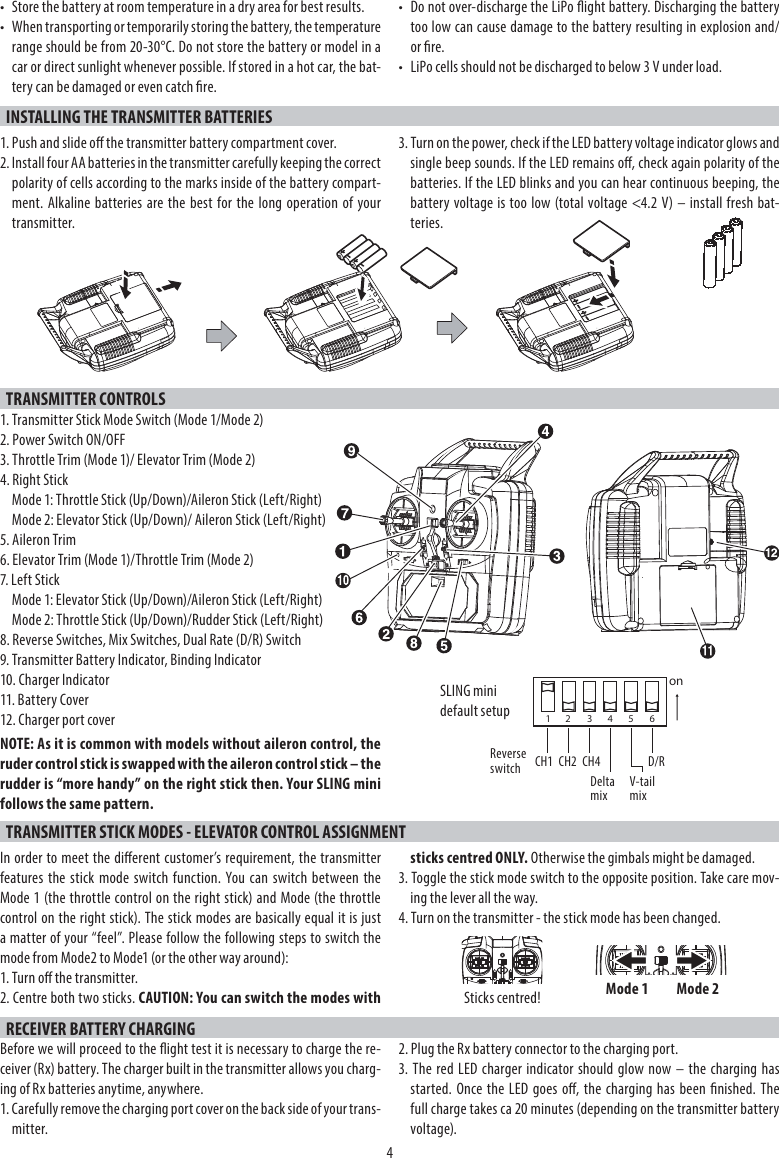 4•  Store the battery at room temperature in a dry area for best results.•  When transporting or temporarily storing the battery, the temperature range should be from 20-30°C. Do not store the battery or model in a car or direct sunlight whenever possible. If stored in a hot car, the bat-tery can be damaged or even catch re.•  Do not over-discharge the LiPo ight battery. Discharging the battery too low can cause damage to the battery resulting in explosion and/or re.•  LiPo cells should not be discharged to below 3 V under load.INSTALLING THE TRANSMITTER BATTERIES1. Push and slide o the transmitter battery compartment cover.2. Install four AA batteries in the transmitter carefully keeping the correct polarity of cells according to the marks inside of the battery compart-ment. Alkaline batteries are the best for the long operation of yourtransmitter.3. Turn on the power, check if the LED battery voltage indicator glows and single beep sounds. If the LED remains o, check again polarity of the batteries. If the LED blinks and you can hear continuous beeping, the battery voltage is too low (total voltage &lt;4.2 V) – install fresh bat-teries.TRANSMITTER CONTROLS1. Transmitter Stick Mode Switch (Mode 1/Mode 2)2. Power Switch ON/OFF3. Throttle Trim (Mode 1)/ Elevator Trim (Mode 2)4. Right StickMode 1: Throttle Stick (Up/Down)/Aileron Stick (Left/Right)Mode 2: Elevator Stick (Up/Down)/ Aileron Stick (Left/Right)5. Aileron Trim6. Elevator Trim (Mode 1)/Throttle Trim (Mode 2)7. Left StickMode 1: Elevator Stick (Up/Down)/Aileron Stick (Left/Right)Mode 2: Throttle Stick (Up/Down)/Rudder Stick (Left/Right)8. Reverse Switches, Mix Switches, Dual Rate (D/R) Switch9. Transmitter Battery Indicator, Binding Indicator10. Charger Indicator11. Battery Cover12. Charger port coverNOTE: As it is common with models without aileron control, the ruder control stick is swapped with the aileron control stick – the rudder is “more handy” on the right stick then. Your SLING mini follows the same pattern.TRANSMITTER STICK MODES - ELEVATOR CONTROL ASSIGNMENTIn order to meet the dierent customer’s requirement, the transmitter features the stick mode switch function. You can switch between the Mode 1 (the throttle control on the right stick) and Mode (the throttle control on the right stick). The stick modes are basically equal it is just a matter of your “feel”. Please follow the following steps to switch the mode from Mode2 to Mode1 (or the other way around):1. Turn o the transmitter. 2. Centre both two sticks. CAUTION: You can switch the modes withsticks centred ONLY. Otherwise the gimbals might be damaged.3. Toggle the stick mode switch to the opposite position. Take care mov-ing the lever all the way.4. Turn on the transmitter - the stick mode has been changed.RECEIVER BATTERY CHARGINGBefore we will proceed to the ight test it is necessary to charge the re-ceiver (Rx) battery. The charger built in the transmitter allows you charg-ing of Rx batteries anytime, anywhere.1. Carefully remove the charging port cover on the back side of your trans-mitter.2. Plug the Rx battery connector to the charging port.3. The red LED charger indicator should glow now – the charging hasstarted. Once the LED goes o, the charging has been nished. Thefull charge takes ca 20 minutes (depending on the transmitter battery voltage).on12 345 6SLING mini default setupCH1 CH2 CH4Reverse switch Delta mix V-tail mixD/RMode 1 Mode 2Sticks centred!