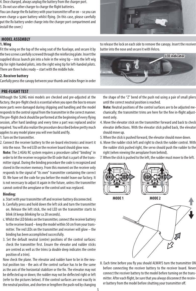 54. Once charged, always unplug the battery from the charger port.5. Do not use other charger to charge the ight batteries.You can charge the Rx battery with your transmitter o or on – so you can even charge a spare battery whilst ying. (In this case, please carefully put the Rx battery under charge into the charger port compartment and install the cover.)MODEL ASSEMBLY1. WingFit the wing on the top of the wing seat of the fuselage, and secure it by the two screws carefully screwed through the reinforcing plate. Insert the supplied discus launch pin into a hole in the wing tip – into the left wig tip for right-handed pilots, into the right wing tip for left-handed pilots. There are three holes ready – start with the middle hole.2. Receiver batteryCarefully press the canopy between your thumb and index nger in order to release the lock on each side to remove the canopy. Insert the receiver batter into the nose and secure it with Velcro.PRE-FLIGHT TESTAlthough the SLING mini models are checked and pre-adjusted at the factory, the pre-ight check is essential when you open the box to ensure none parts were damaged during shipping and handling and the model responds to the control signal from the transmitter in the correct manner. The pre-ight check should be performed at the beginning of every ying session, after hard landings and every time a part was replaced and/or repaired. You will also realize the procedure described below pretty much applies to any model plane you will ever build and y.1. Turn on the transmitter.2. Connect the receiver battery to the on-board electronics and insert it into the nose. The red LED on the receiver board should glow now.Note: The 2.4GHz RC system requires a procedure called “binding” in order to let the receiver recognize the ID code that is a part of the trans-mitter signal. During the binding procedure the code is recognized and stored in the receiver memory. From this moment on the receiver only responds to the signal of “its own” transmitter containing the correct ID. We have set the code for you before the model leave our factory. It is not necessary to adjust it again in the future, unless the transmitter cannot control the aeroplane or the control unit was replaced.Binding:a. Start with your transmitter o and receiver battery disconnected.b. Carefully press and hold down the left sick and turn the transmitter on. Release the left stick, the red LED on the transmitter starts toblink (it keeps blinking for ca 20 seconds).c. Whilst the LED blinks on the transmitter, connect the receiver battery to the receiver board – keep the model within 50 cm from your trans-mitter. The red LEDs on the transmitter and receiver will glow – the binding has been accomplished successfully.3. Set the default neutral (centre) positions of the control surfaces:check the transmitter rst. Ensure the elevator and rudder sticksare centred as well as the trims (a double deep indicates the centreposition of a trim).Now check the plane. The elevator and rudder have to be in the neu-tral position too - the axis of the control surface has to be the same as the axis of the horizontal stabilizer or the n. The elevator may not be deected up or down; the rudder may not be deected right or left (refer to the pictures below). If the control surfaces are not exactly in the neutral position, and shorten or lengthen the push rod by changing the shape of the “Z” bend of the push rod using a pair of small pliers until the correct neutral position is reached.Note: Neutral positions of the control surfaces are to be adjusted me-chanically; the transmitter trims are here for the ne in-ight adjust-ment only.4. Move the elevator stick on the transmitter forward and back to check elevator deections. With the elevator stick pulled back, the elevator should move up. 5. When the stick is pushed forward, the elevator should move down.6. Move the rudder stick left and right to check the rudder control. Withthe rudder stick pushed right, the servo should push the rudder to the right (when viewing the aeroplane from behind).7. When the stick is pushed to the left, the rudder must move to the left.8. Each time before you y you should ALWAYS turn the transmitter ON before connecting the receiver battery to the receiver board. Neverconnect the receiver battery to the model before turning on the trans-mitter. After each ight, be sure that you always disconnect the receiv-er battery from the model before shutting your transmitter o.MODE 1 MODE 2LED indicator