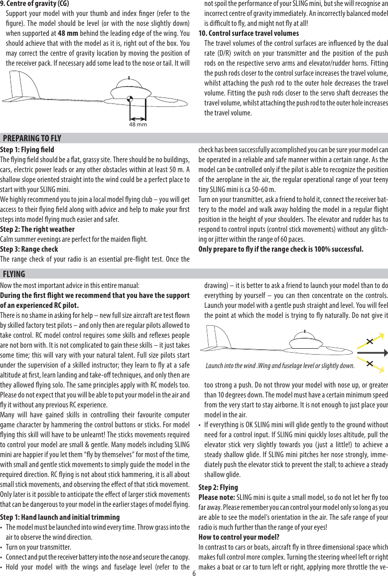 69. Centre of gravity (CG)Support your model with your thumb and index nger (refer to thegure). The model should be level (or with the nose slightly down)when supported at 48 mm behind the leading edge of the wing. You should achieve that with the model as it is, right out of the box. You may correct the centre of gravity location by moving the position of the receiver pack. If necessary add some lead to the nose or tail. It will not spoil the performance of your SLING mini, but she will recognise an incorrect centre of gravity immediately. An incorrectly balanced model is dicult to y, and might not y at all!10. Control surface travel volumesThe travel volumes of the control surfaces are inuenced by the dual rate (D/R) switch on your transmitter and the position of the push rods on the respective servo arms and elevator/rudder horns. Fitting the push rods closer to the control surface increases the travel volume, whilst attaching the push rod to the outer hole decreases the travel volume. Fitting the push rods closer to the servo shaft decreases the travel volume, whilst attaching the push rod to the outer hole increases the travel volume.PREPARING TO FLY Step 1: Flying eldThe ying eld should be a at, grassy site. There should be no buildings, cars, electric power leads or any other obstacles within at least 50 m. A shallow slope oriented straight into the wind could be a perfect place to start with your SLING mini.We highly recommend you to join a local model ying club – you will get access to their ying eld along with advice and help to make your rst steps into model ying much easier and safer.Step 2: The right weatherCalm summer evenings are perfect for the maiden ight.Step 3: Range checkThe range check of your radio is an essential pre-ight test. Once the check has been successfully accomplished you can be sure your model can be operated in a reliable and safe manner within a certain range. As the model can be controlled only if the pilot is able to recognize the position of the aeroplane in the air, the regular operational range of your teeny tiny SLING mini is ca 50-60 m.Turn on your transmitter, ask a friend to hold it, connect the receiver bat-tery to the model and walk away holding the model in a regular ight position in the height of your shoulders. The elevator and rudder has to respond to control inputs (control stick movements) without any glitch-ing or jitter within the range of 60 paces.Only prepare to y if the range check is 100% successful.FLYINGNow the most important advice in this entire manual:During the rst ight we recommend that you have the support of an experienced RC pilot.There is no shame in asking for help – new full size aircraft are test own by skilled factory test pilots – and only then are regular pilots allowed to take control. RC model control requires some skills and reexes people are not born with. It is not complicated to gain these skills – it just takes some time; this will vary with your natural talent. Full size pilots start under the supervision of a skilled instructor; they learn to y at a safe altitude at rst, learn landing and take-o techniques, and only then are they allowed ying solo. The same principles apply with RC models too. Please do not expect that you will be able to put your model in the air and y it without any previous RC experience.Many will have gained skills in controlling their favourite computer game character by hammering the control buttons or sticks. For model ying this skill will have to be unlearnt! The sticks movements required to control your model are small &amp; gentle. Many models including SLING mini are happier if you let them “y by themselves” for most of the time, with small and gentle stick movements to simply guide the model in the required direction. RC ying is not about stick hammering, it is all about small stick movements, and observing the eect of that stick movement. Only later is it possible to anticipate the eect of larger stick movements that can be dangerous to your model in the earlier stages of model ying.Step 1: Hand launch and initial trimming•  The model must be launched into wind every time. Throw grass into the air to observe the wind direction.•  Turn on your transmitter.•  Connect and put the receiver battery into the nose and secure the canopy.• Hold your model with the wings and fuselage level (refer to thedrawing) – it is better to ask a friend to launch your model than to do everything by yourself – you can then concentrate on the controls. Launch your model with a gentle push straight and level. You will feel the point at which the model is trying to y naturally. Do not give it too strong a push. Do not throw your model with nose up, or greater than 10 degrees down. The model must have a certain minimum speed from the very start to stay airborne. It is not enough to just place your model in the air.•  If everything is OK SLING mini will glide gently to the ground without need for a control input. If SLING mini quickly loses altitude, pull the elevator stick very slightly towards you (just a little!) to achieve a steady shallow glide. If SLING mini pitches her nose strongly, imme-diately push the elevator stick to prevent the stall; to achieve a steady shallow glide.Step 2: FlyingPlease note: SLING mini is quite a small model, so do not let her y too far away. Please remember you can control your model only so long as you are able to see the model’s orientation in the air. The safe range of your radio is much further than the range of your eyes!How to control your model?In contrast to cars or boats, aircraft y in three dimensional space which makes full control more complex. Turning the steering wheel left or right makes a boat or car to turn left or right, applying more throttle the ve-Launch into the wind .Wing and fuselage level or slightly down.48 mm