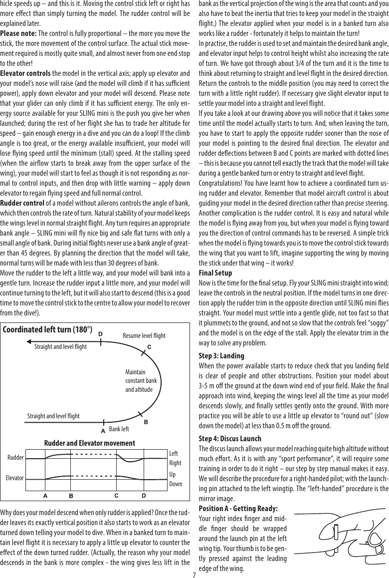 7hicle speeds up – and this is it. Moving the control stick left or right has more eect than simply turning the model. The rudder control will be explained later.Please note: The control is fully proportional – the more you move the stick, the more movement of the control surface. The actual stick move-ment required is mostly quite small, and almost never from one end stop to the other!Elevator controls the model in the vertical axis; apply up elevator and your model’s nose will raise (and the model will climb if it has sucient power), apply down elevator and your model will descend. Please note that your glider can only climb if it has sucient energy. The only en-ergy source available for your SLING mini is the push you give her when launched; during the rest of her ight she has to trade her altitude for speed – gain enough energy in a dive and you can do a loop! If the climb angle is too great, or the energy available insucient, your model will lose ying speed until the minimum (stall) speed. At the stalling speed (when the airow starts to break away from the upper surface of the wing), your model will start to feel as though it is not responding as nor-mal to control inputs, and then drop with little warning – apply down elevator to regain ying speed and full normal control.Rudder control of a model without ailerons controls the angle of bank, which then controls the rate of turn. Natural stability of your model keeps the wings level in normal straight ight. Any turn requires an appropriate bank angle – SLING mini will y nice big and safe at turns with only a small angle of bank. During initial ights never use a bank angle of great-er than 45 degrees. By planning the direction that the model will take, normal turns will be made with less than 30 degrees of bank.Move the rudder to the left a little way, and your model will bank into a gentle turn. Increase the rudder input a little more, and your model will continue turning to the left, but it will also start to descend (this is a good time to move the control stick to the centre to allow your model to recover from the dive!).Why does your model descend when only rudder is applied? Once the rud-der leaves its exactly vertical position it also starts to work as an elevator turned down telling your model to dive. When in a banked turn to main-tain level ight it is necessary to apply a little up elevator to counter the eect of the down turned rudder. (Actually, the reason why your model descends in the bank is more complex - the wing gives less lift in the bank as the vertical projection of the wing is the area that counts and you also have to beat the inertia that tries to keep your model in the straight ight.) The elevator applied when your model is in a banked turn also works like a rudder - fortunately it helps to maintain the turn!In practise, the rudder is used to set and maintain the desired bank angle, and elevator input helps to control height whilst also increasing the rate of turn. We have got through about 3/4 of the turn and it is the time to think about returning to straight and level ight in the desired direction. Return the controls to the middle position (you may need to correct the turn with a little right rudder). If necessary give slight elevator input to settle your model into a straight and level ight.If you take a look at our drawing above you will notice that it takes some time until the model actually starts to turn. And, when leaving the turn, you have to start to apply the opposite rudder sooner than the nose of your model is pointing to the desired nal direction. The elevator and rudder deections between B and C points are marked with dotted lines – this is because you cannot tell exactly the track that the model will take during a gentle banked turn or entry to straight and level ight.Congratulations! You have learnt how to achieve a coordinated turn us-ing rudder and elevator. Remember that model aircraft control is about guiding your model in the desired direction rather than precise steering. Another complication is the rudder control. It is easy and natural while the model is ying away from you, but when your model is ying toward you the direction of control commands has to be reversed. A simple trick when the model is ying towards you is to move the control stick towards the wing that you want to lift, imagine supporting the wing by moving the stick under that wing – it works!Final SetupNow is the time for the nal setup. Fly your SLING mini straight into wind; leave the controls in the neutral position. If the model turns in one direc-tion apply the rudder trim in the opposite direction until SLING mini ies straight. Your model must settle into a gentle glide, not too fast so that it plummets to the ground, and not so slow that the controls feel “soggy” and the model is on the edge of the stall. Apply the elevator trim in the way to solve any problem. Step 3: LandingWhen the power available starts to reduce check that you landing eld is clear of people and other obstructions. Position your model about 3-5 m o the ground at the down wind end of your eld. Make the nal approach into wind, keeping the wings level all the time as your model descends slowly, and nally settles gently onto the ground. With more practice you will be able to use a little up elevator to “round out” (slow down the model) at less than 0.5 m o the ground.Step 4: Discus LaunchThe discus launch allows your model reaching quite high altitude without much eort. As it is with any “sport performance”, it will require some training in order to do it right – our step by step manual makes it easy. We will describe the procedure for a right-handed pilot; with the launch-ing pin attached to the left wingtip. The “left-handed” procedure is the mirror image.Position A - Getting Ready:Your right index nger and mid-dle nger should be wrapped around the launch pin at the left wing tip. Your thumb is to be gen-tly pressed against the leading edge of the wing.Coordinated left turn (180°)Bank leftResume level ightStraight and level ightRudder and Elevator movementMaintain constant bank and altitudeElevatorRudder LeftRightUpDownStraight and level ight