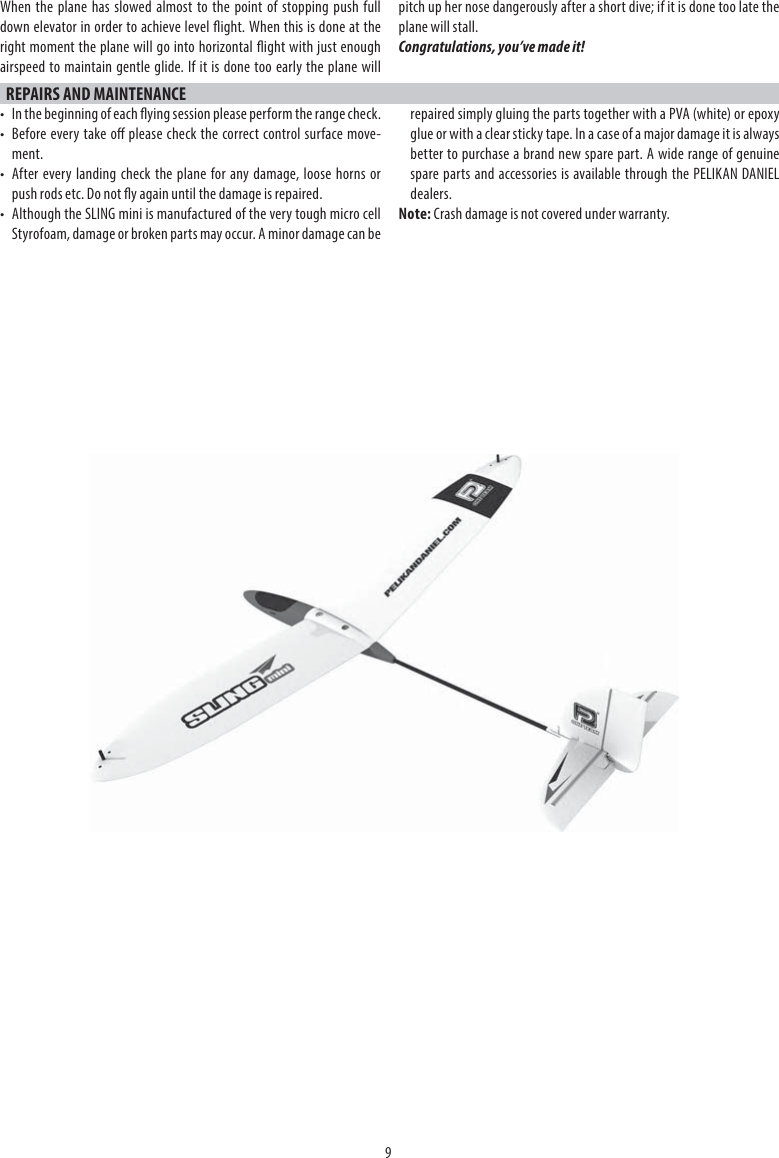 9REPAIRS AND MAINTENANCE•  In the beginning of each ying session please perform the range check.•  Before every take o please check the correct control surface move-ment.•  After every landing check the plane for any damage, loose horns or push rods etc. Do not y again until the damage is repaired.•  Although the SLING mini is manufactured of the very tough micro cell Styrofoam, damage or broken parts may occur. A minor damage can be repaired simply gluing the parts together with a PVA (white) or epoxy glue or with a clear sticky tape. In a case of a major damage it is always better to purchase a brand new spare part. A wide range of genuine spare parts and accessories is available through the PELIKAN DANIEL dealers.Note: Crash damage is not covered under warranty.When the plane has slowed almost to the point of stopping push full down elevator in order to achieve level ight. When this is done at the right moment the plane will go into horizontal ight with just enough airspeed to maintain gentle glide. If it is done too early the plane will pitch up her nose dangerously after a short dive; if it is done too late the plane will stall.Congratulations, you’ve made it!