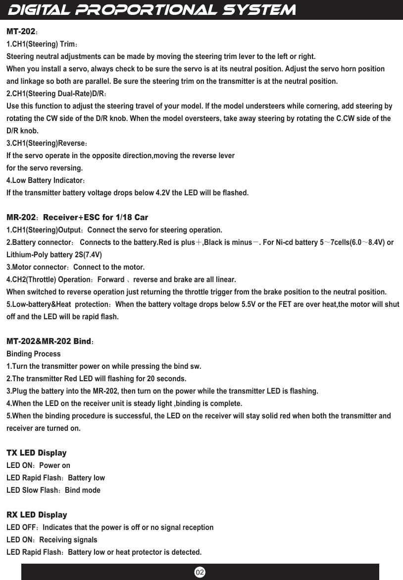 2MT-202：1.CH1(Steering) Trim：Steering neutral adjustments can be made by moving the steering trim lever to the left or right.When you install a servo, always check to be sure the servo is at its neutral position. Adjust the servo horn position and linkage so both are parallel. Be sure the steering trim on the transmitter is at the neutral position.2.CH1(Steering Dual-Rate)D/R：Use this function to adjust the steering travel of your model. If the model understeers while cornering, add steering by rotating the CW side of the D/R knob. When the model oversteers, take away steering by rotating the C.CW side of the D/R knob.3.CH1(Steering)Reverse：If the servo operate in the opposite direction,moving the reverse leverfor the servo reversing.4.Low Battery Indicator：If the transmitter battery voltage drops below 4.2V the LED will be flashed.MR-202：Receiver+ESC for 1/18 Car1.CH1(Steering)Output：Connect the servo for steering operation.2.Battery connector： Connects to the battery.Red is plus＋,Black is minus－. For Ni-cd battery 5～7cells(6.0～8.4V) or Lithium-Poly battery 2S(7.4V)3.Motor connector：Connect to the motor.4.CH2(Throttle) Operation：Forward 、reverse and brake are all linear.When switched to reverse operation just returning the throttle trigger from the brake position to the neutral position.5.Low-battery&amp;Heat  protection：When the battery voltage drops below 5.5V or the FET are over heat,the motor will shut off and the LED will be rapid flash.MT-202&amp;MR-202 Bind：Binding Process1.Turn the transmitter power on while pressing the bind sw.2.The transmitter Red LED will flashing for 20 seconds. 3.Plug the battery into the MR-202, then turn on the power while the transmitter LED is flashing.4.When the LED on the receiver unit is steady light ,binding is complete.5.When the binding procedure is successful, the LED on the receiver will stay solid red when both the transmitter and receiver are turned on.TX LED DisplayLED ON：Power onLED Rapid Flash：Battery lowLED Slow Flash：Bind modeRX LED DisplayLED OFF：Indicates that the power is off or no signal receptionLED ON：Receiving signalsLED Rapid Flash：Battery low or heat protector is detected.