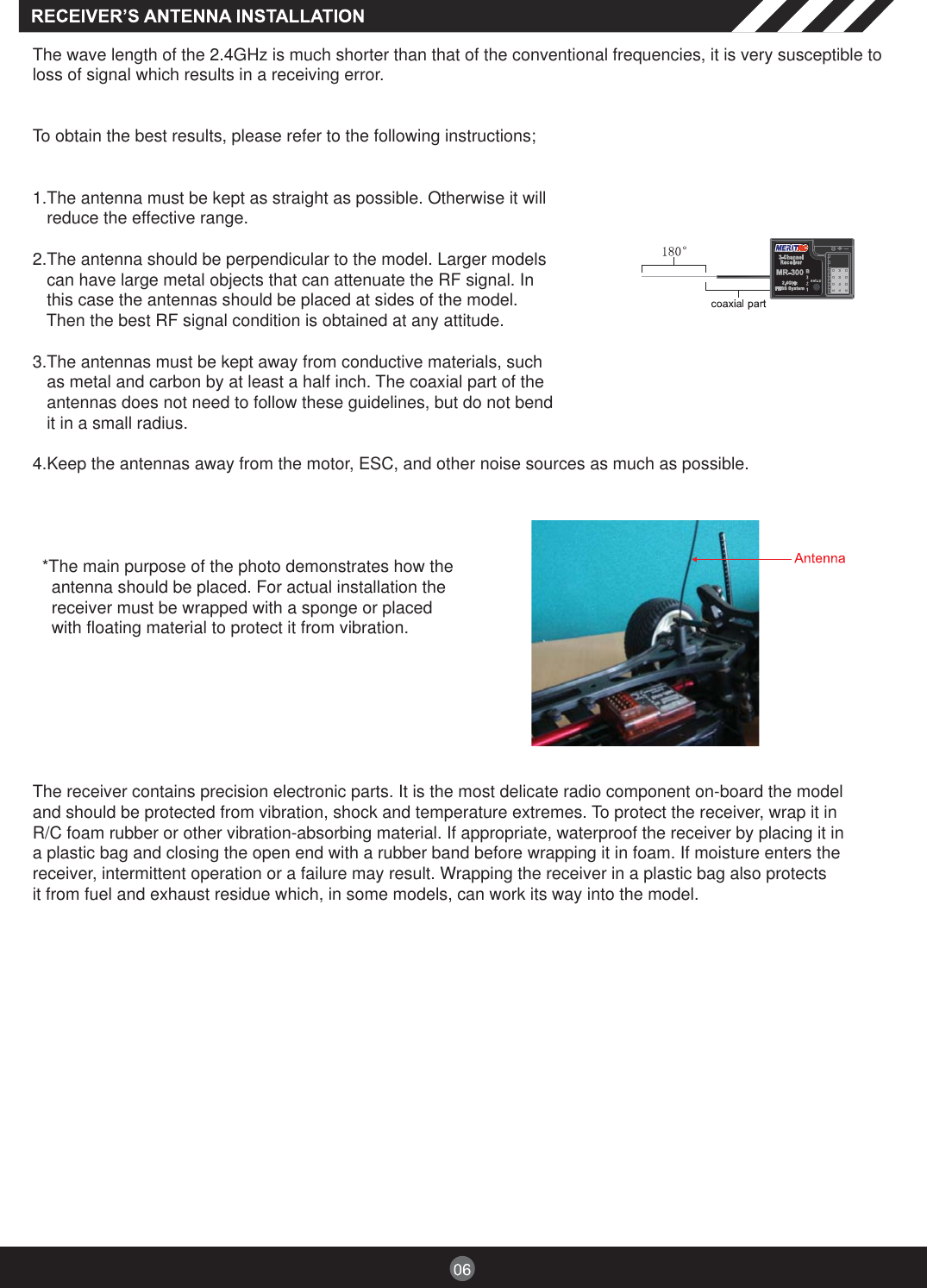 The wave length of the 2.4GHz is much shorter than that of the conventional frequencies, it is very susceptible toloss of signal which results in a receiving error.To obtain the best results, please refer to the following instructions;1.The antenna must be kept as straight as possible. Otherwise it willreduce the effective range.2.The antenna should be perpendicular to the model. Larger modelscan have large metal objects that can attenuate the RF signal. Inthis case the antennas should be placed at sides of the model.Then the best RF signal condition is obtained at any attitude.3.The antennas must be kept away from conductive materials, suchas metal and carbon by at least a half inch. The coaxial part of theantennas does not need to follow these guidelines, but do not bendit in a small radius.4.Keep the antennas away from the motor, ESC, and other noise sources as much as possible.*The main purpose of the photo demonstrates how theantenna should be placed. For actual installation thereceiver must be wrapped with a sponge or placedwith floating material to protect it from vibration.The receiver contains precision electronic parts. It is the most delicate radio component on-board the modeland should be protected from vibration, shock and temperature extremes. To protect the receiver, wrap it inR/C foam rubber or other vibration-absorbing material. If appropriate, waterproof the receiver by placing it ina plastic bag and closing the open end with a rubber band before wrapping it in foam. If moisture enters thereceiver, intermittent operation or a failure may result. Wrapping the receiver in a plastic bag also protectsit from fuel and exhaust residue which, in some models, can work its way into the model.