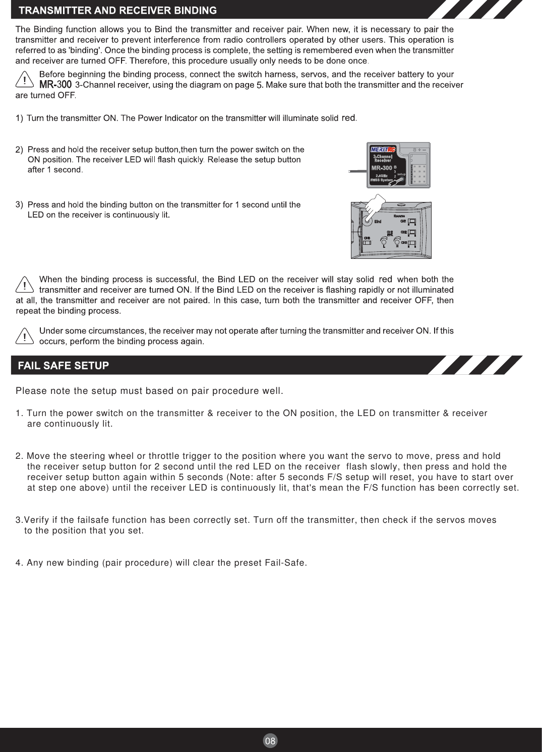 Please note the setup must based on pair procedure well.1. Turn the power switch on the transmitter &amp; receiver to the ON position, the LED on transmitter &amp; receiverare continuously lit.2. Move the steering wheel or throttle trigger to the position where you want the servo to move, press and holdthe receiver setup button for 2 second until the red LED on the receiver  flash slowly, then press and hold thereceiver setup button again within 5 seconds (Note: after 5 seconds F/S setup will reset, you have to start overat step one above) until the receiver LED is continuously lit, that&apos;s mean the F/S function has been correctly set.3.Verify if the failsafe function has been correctly set. Turn off the transmitter, then check if the servos movesto the position that you set.4. Any new binding (pair procedure) will clear the preset Fail-Safe.