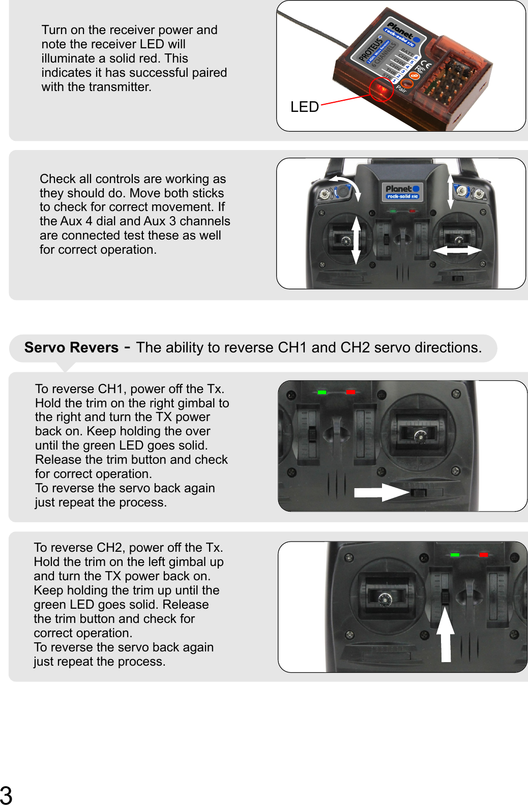Turn on the receiver power and note the receiver LED will illuminate a solid red. This indicates it has successful paired with the transmitter.Check all controls are working as they should do. Move both sticks to check for correct movement. If the Aux 4 dial and Aux 3 channels are connected test these as well for correct operation.To reverse CH1, power off the Tx.  Hold the trim on the right gimbal to the right and turn the TX power back on. Keep holding the over until the green LED goes solid. Release the trim button and check for correct operation. To reverse the servo back again just repeat the process. Servo Revers - The ability to reverse CH1 and CH2 servo directions.LEDTo reverse CH2, power off the Tx.  Hold the trim on the left gimbal up and turn the TX power back on. Keep holding the trim up until the green LED goes solid. Release the trim button and check for correct operation. To reverse the servo back again just repeat the process. 3