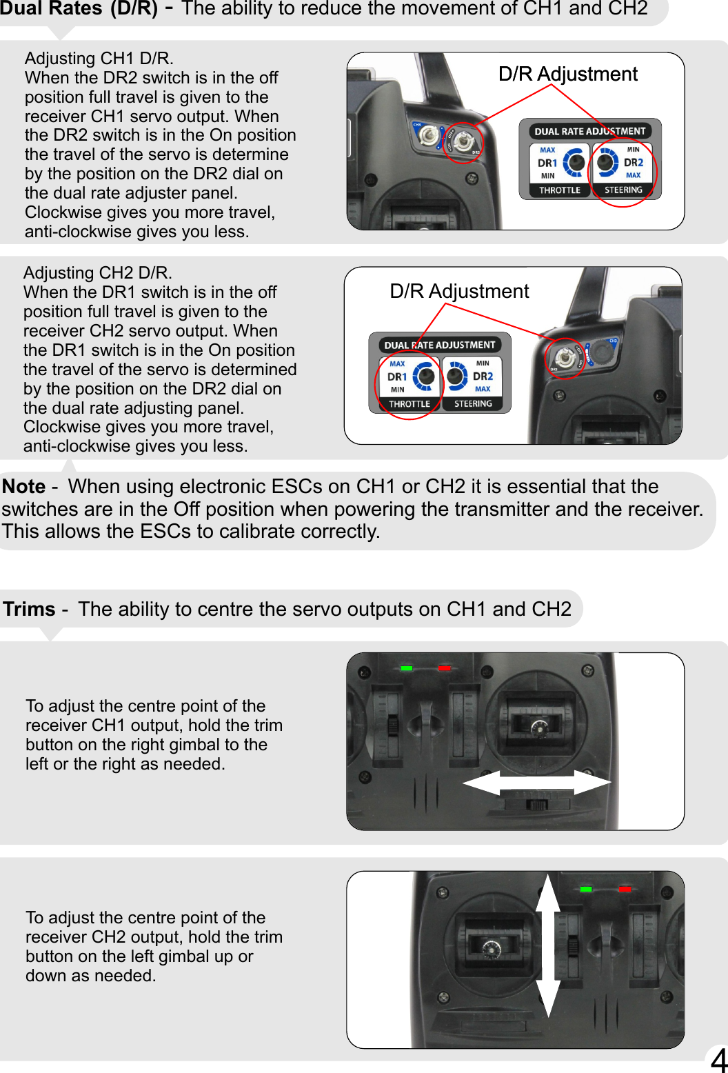 Adjusting CH1 D/R.When the DR2 switch is in the off position full travel is given to the receiver CH1 servo output. When the DR2 switch is in the On position the travel of the servo is determine by the position on the DR2 dial on the dual rate adjuster panel. Clockwise gives you more travel, anti-clockwise gives you less.To adjust the centre point of the receiver CH1 output, hold the trim button on the right gimbal to the left or the right as needed.To adjust the centre point of the receiver CH2 output, hold the trim button on the left gimbal up or down as needed.Adjusting CH2 D/R.When the DR1 switch is in the off position full travel is given to the receiver CH2 servo output. When the DR1 switch is in the On position the travel of the servo is determined by the position on the DR2 dial on the dual rate adjusting panel. Clockwise gives you more travel, anti-clockwise gives you less.Trims - The ability to centre the servo outputs on CH1 and CH2 Dual Rates (D/R) - The ability to reduce the movement of CH1 and CH2D/R AdjustmentD/R AdjustmentD/R AdjustmentNote - When using electronic ESCs on CH1 or CH2 it is essential that the switches are in the Off position when powering the transmitter and the receiver.This allows the ESCs to calibrate correctly. 44