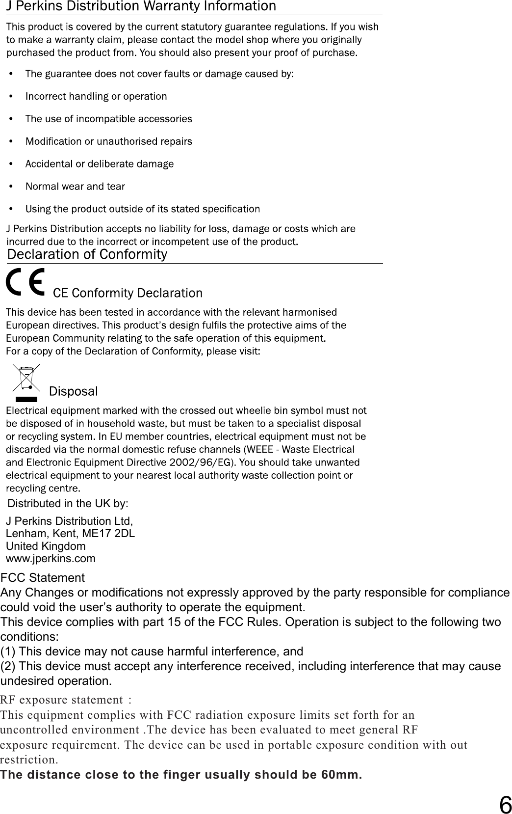 Distributed in the UK by:J Perkins Distribution Ltd,Lenham, Kent, ME17 2DLUnited Kingdomwww.jperkins.com6FCC StatementAny Changes or modifications not expressly approved by the party responsible for compliance could void the user’s authority to operate the equipment.This device complies with part 15 of the FCC Rules. Operation is subject to the following two conditions:(1) This device may not cause harmful interference, and(2) This device must accept any interference received, including interference that may cause undesired operation.RF exposure statement ： This equipment complies with FCC radiation exposure limits set forth for an  uncontrolled environment .The device has been evaluated to meet general RF  exposure requirement. The device can be used in portable exposure condition with out  restriction. The distance close to the finger usually should be 60mm.