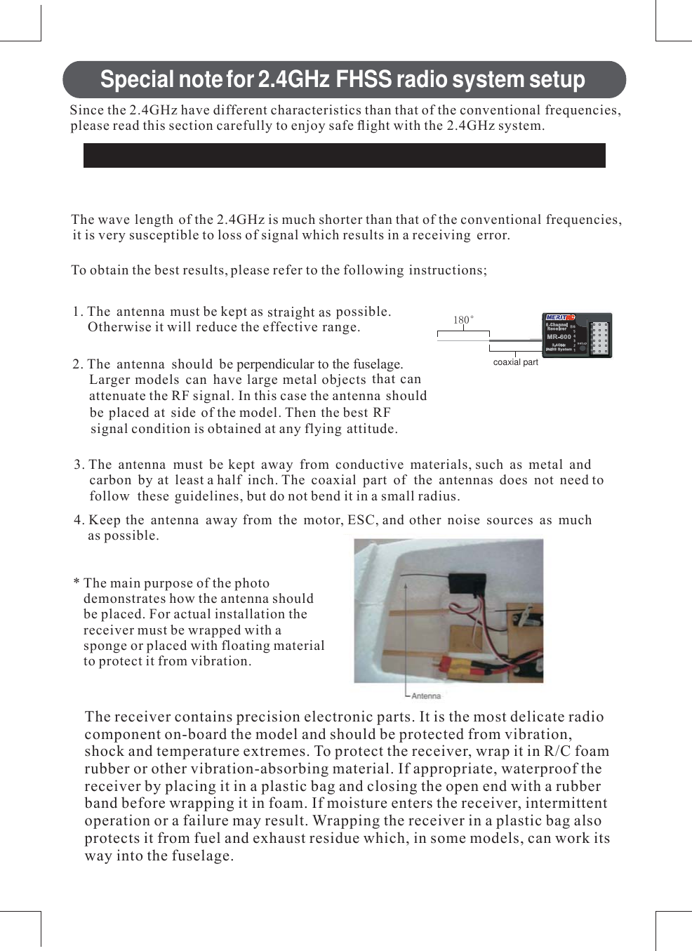 Special notefor 2.4GHz FHSS radio system setupReceiver ’s Antenna installation6LQFH WKH *+] KDYH GLIIHUHQW FKDUDFWHULVWLFV WKDQ WKDW RI WKH FRQYHQWLRQDO IUHTXHQFLHVSOHDVH UHDG WKLV VHFWLRQ FDUHIXOO\ WR HQMR\ VDIH ÀLJKW ZLWK WKH *+] V\VWHP7KH ZDYHOHQJWK RI WKH *+] LV PXFK VKRUWHU WKDQ WKDW RI WKH FRQYHQWLRQDO IUHTXHQFLHVLW LV YHU\ VXVFHSWLEOH WR ORVV RI VLJQDO ZKLFK UHVXOWV LQ D UHFHLYLQJ HUURU7R REWDLQ WKH EHVW UHVXOWV SOHDVH UHIHU WR WKH IROORZLQJ LQVWUXFWLRQV 7KH DQWHQQD PXVW EH NHSW DV VWUDLJKW DV SRVVLEOH2WKHUZLVH LW ZLOO UHGXFH WKH HIIHFWLYH UDQJH 7KH DQWHQQD VKRXOG EHSHUSHQGLFXODUWRWKHIXVHODJH/DUJHU PRGHOV FDQ KDYH ODUJH PHWDO REMHFWV WKDW FDQDWWHQXDWH WKH 5) VLJQDO ,Q WKLV FDVH WKH DQWHQQD VKRXOGEH SODFHG DW VLGH RI WKH PRGHO 7KHQ WKH EHVW 5)VLJQDO FRQGLWLRQ LV REWDLQHG DW DQ\ IO\LQJ DWWLWXGH 7KH DQWHQQDPXVW EH NHSW DZD\ IURP FRQGXFWLYH PDWHULDOV VXFK DV PHWDO DQGFDUERQ E\ DW OHDVW D KDOI LQFK 7KH FRD[LDO SDUW RI WKH DQWHQQDV GRHV QRW QHHG WRIROORZ WKHVH JXLGHOLQHV EXW GR QRW EHQG LW LQ D VPDOO UDGLXV .HHS WKH DQWHQQD DZD\ IURP WKH PRWRU (6&amp; DQG RWKHU QRLVH VRXUFHV DV PXFKDV SRVVLEOH 7KH PDLQ SXUSRVH RI WKH SKRWRGHPRQVWUDWHV KRZ WKH DQWHQQD VKRXOGEH SODFHG )RU DFWXDO LQVWDOODWLRQ WKHUHFHLYHU PXVW EH ZUDSSHG ZLWK DVSRQJH RU SODFHG ZLWK IORDWLQJ PDWHULDOWR SURWHFW LW IURP YLEUDWLRQe7KH UHFHLYHU FRQWDLQV SUHFLVLRQ HOHFWURQLF SDUWV ,W LV WKH PRVW GHOLFDWH UDGLRFRPSRQHQW RQERDUG WKH PRGHO DQG VKRXOG EH SURWHFWHG IURP YLEUDWLRQVKRFN DQG WHPSHUDWXUH H[WUHPHV 7R SURWHFW WKH UHFHLYHU ZUDS LW LQ 5&amp; IRDPUXEEHU RU RWKHU YLEUDWLRQDEVRUELQJ PDWHULDO ,I DSSURSULDWH ZDWHUSURRI WKHUHFHLYHU E\ SODFLQJ LW LQ D SODVWLF EDJ DQG FORVLQJ WKH RSHQ HQG ZLWK D UXEEHUEDQG EHIRUH ZUDSSLQJ LW LQ IRDP ,I PRLVWXUH HQWHUV WKH UHFHLYHU LQWHUPLWWHQWRSHUDWLRQ RU D IDLOXUH PD\ UHVXOW :UDSSLQJ WKH UHFHLYHU LQ D SODVWLF EDJ DOVRSURWHFWV LW IURP IXHO DQG H[KDXVW UHVLGXH ZKLFK LQ VRPH PRGHOV FDQ ZRUN LWVZD\ LQWR WKH IXVHODJHcoaxial part