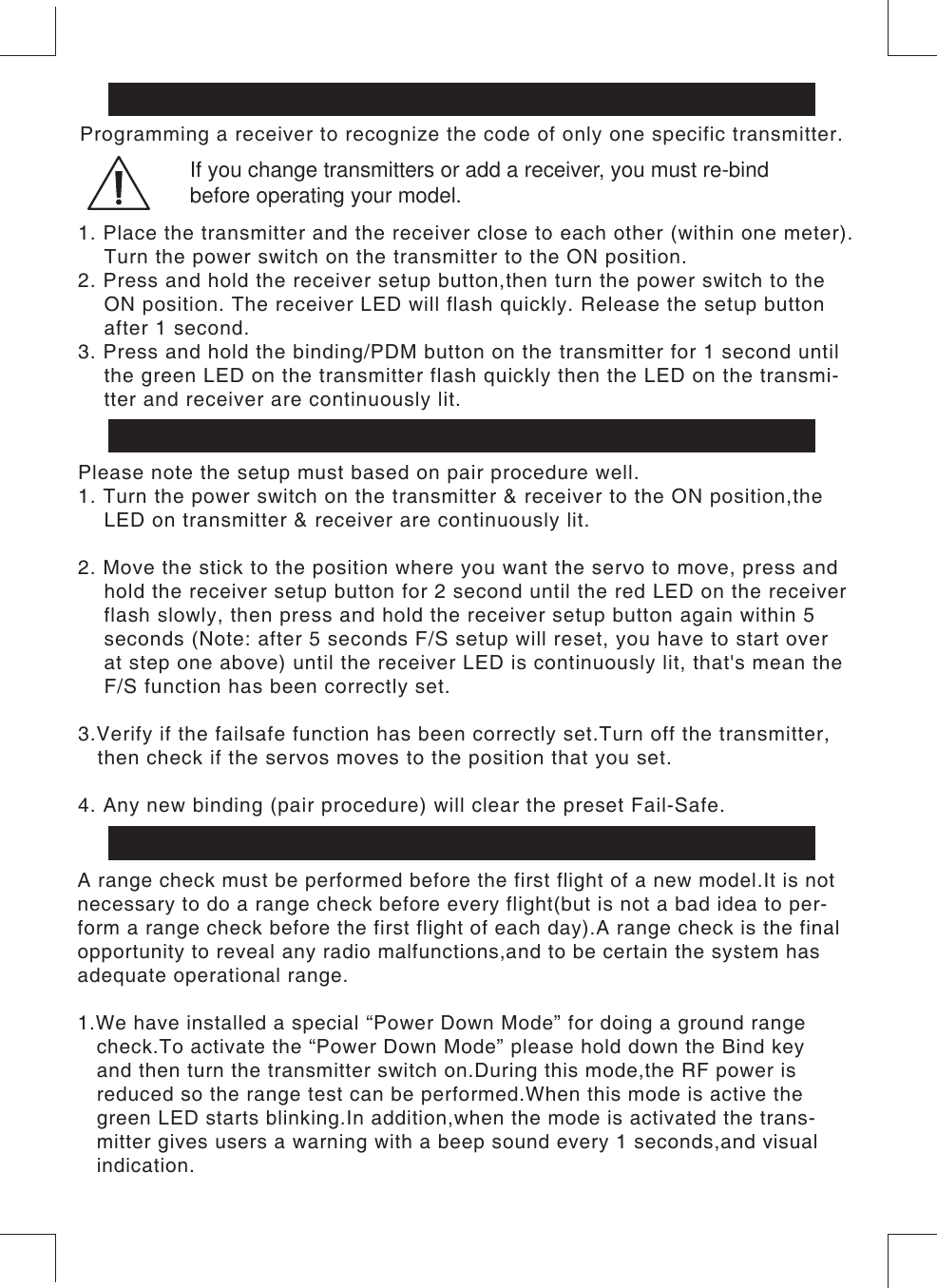 Binding Setup(Pair Procedure)Fail-Safe SetupProgramming a receiver to recognize the code of only one specific transmitter.Please note the setup must based on pair procedure well.1. Turn the power switch on the transmitter &amp; receiver to the ON position,the     LED on transmitter &amp; receiver are continuously lit. 2. Move the stick to the position where you want the servo to move, press and    hold the receiver setup button for 2 second until the red LED on the receiver     flash slowly, then press and hold the receiver setup button again within 5     seconds (Note: after 5 seconds F/S setup will reset, you have to start over     at step one above) until the receiver LED is continuously lit, that&apos;s mean the     F/S function has been correctly set.3.Verify if the failsafe function has been correctly set.Turn off the transmitter,   then check if the servos moves to the position that you set.4. Any new binding (pair procedure) will clear the preset Fail-Safe.1. Place the transmitter and the receiver close to each other (within one meter).     Turn the power switch on the transmitter to the ON position.2. Press and hold the receiver setup button,then turn the power switch to the     ON position. The receiver LED will flash quickly. Release the setup button     after 1 second.3. Press and hold the binding/PDM button on the transmitter for 1 second until    the green LED on the transmitter flash quickly then the LED on the transmi-    tter and receiver are continuously lit.If you change transmitters or add a receiver, you must re-bind before operating your model.Range check the radioA range check must be performed before the first flight of a new model.It is notnecessary to do a range check before every flight(but is not a bad idea to per-form a range check before the first flight of each day).A range check is the finalopportunity to reveal any radio malfunctions,and to be certain the system hasadequate operational range.1.We have installed a special “Power Down Mode” for doing a ground range    check.To activate the “Power Down Mode” please hold down the Bind key    and then turn the transmitter switch on.During this mode,the RF power is    reduced so the range test can be performed.When this mode is active the   green LED starts blinking.In addition,when the mode is activated the trans-   mitter gives users a warning with a beep sound every 1 seconds,and visual   indication.