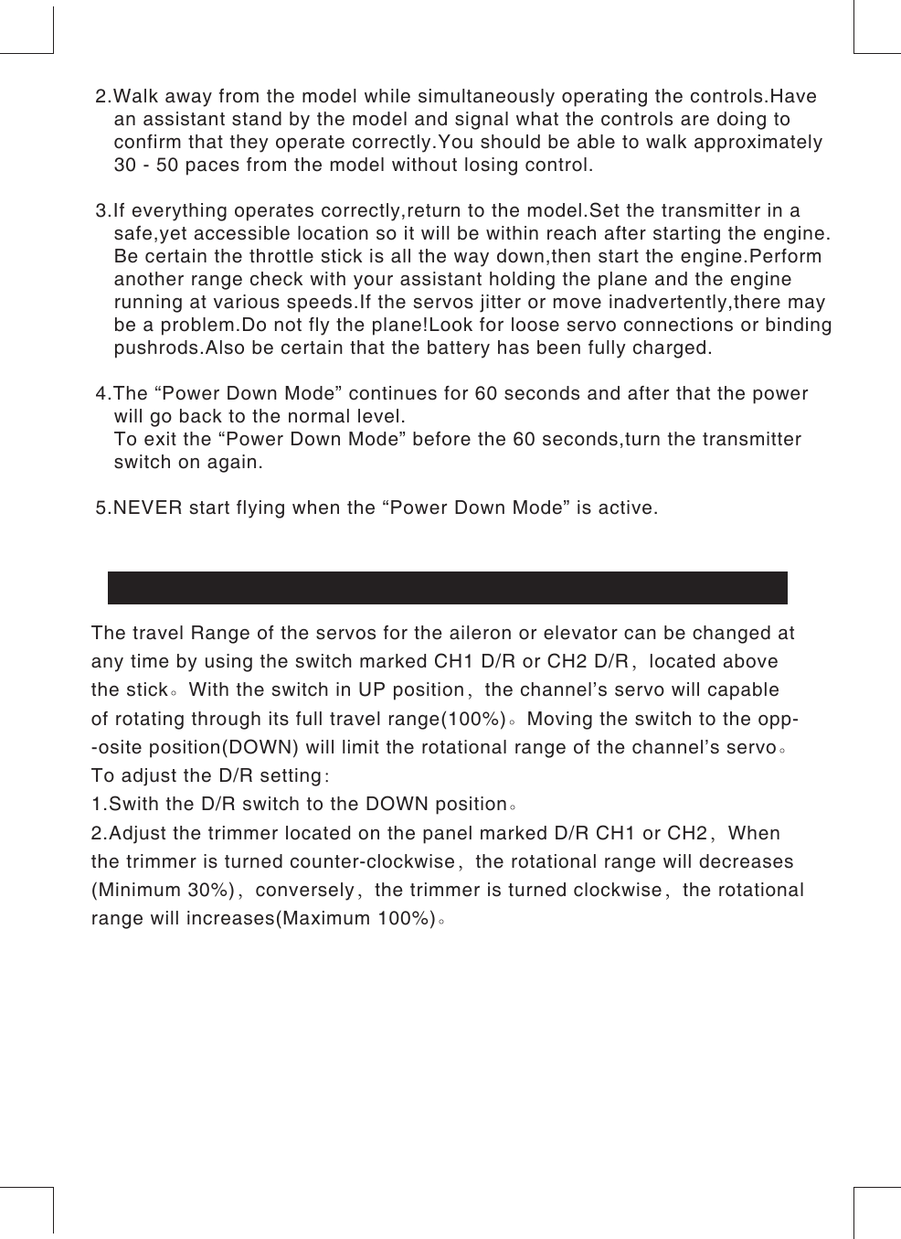 The travel Range of the servos for the aileron or elevator can be changed at any time by using the switch marked CH1 D/R or CH2 D/R，located above the stick。With the switch in UP position，the channel’s servo will capable of rotating through its full travel range(100%)。Moving the switch to the opp--osite position(DOWN) will limit the rotational range of the channel’s servo。To adjust the D/R setting：1.Swith the D/R switch to the DOWN position。2.Adjust the trimmer located on the panel marked D/R CH1 or CH2，When the trimmer is turned counter-clockwise，the rotational range will decreases(Minimum 30%)，conversely，the trimmer is turned clockwise，the rotational range will increases(Maximum 100%)。CH1,CH2 DUAL RATE (D/R)2.Walk away from the model while simultaneously operating the controls.Have   an assistant stand by the model and signal what the controls are doing to   confirm that they operate correctly.You should be able to walk approximately   30 - 50 paces from the model without losing control.3.If everything operates correctly,return to the model.Set the transmitter in a   safe,yet accessible location so it will be within reach after starting the engine.   Be certain the throttle stick is all the way down,then start the engine.Perform   another range check with your assistant holding the plane and the engine   running at various speeds.If the servos jitter or move inadvertently,there may   be a problem.Do not fly the plane!Look for loose servo connections or binding   pushrods.Also be certain that the battery has been fully charged.4.The “Power Down Mode” continues for 60 seconds and after that the power   will go back to the normal level.   To exit the “Power Down Mode” before the 60 seconds,turn the transmitter    switch on again.5.NEVER start flying when the “Power Down Mode” is active.