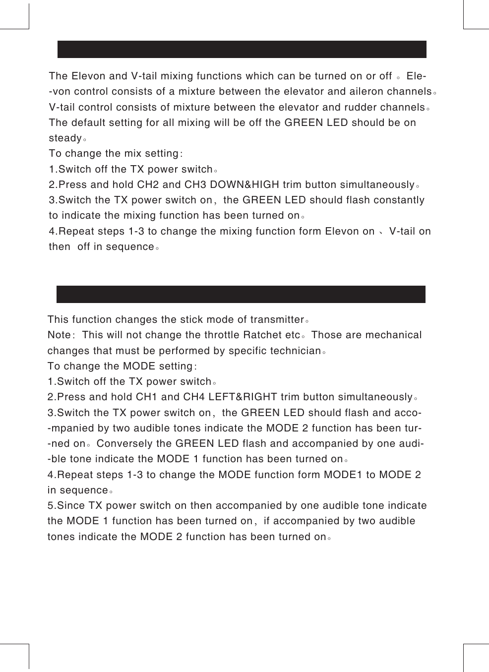 The Elevon and V-tail mixing functions which can be turned on or off 。Ele--von control consists of a mixture between the elevator and aileron channels。V-tail control consists of mixture between the elevator and rudder channels。The default setting for all mixing will be off the GREEN LED should be on steady。To change the mix setting：1.Switch off the TX power switch。2.Press and hold CH2 and CH3 DOWN&amp;HIGH trim button simultaneously。3.Switch the TX power switch on，the GREEN LED should flash constantly to indicate the mixing function has been turned on。4.Repeat steps 1-3 to change the mixing function form Elevon on 、V-tail on then  off in sequence。ELEVON &amp; V-TAIL MIXING FUNCTIONSThis function changes the stick mode of transmitter。Note：This will not change the throttle Ratchet etc。Those are mechanical changes that must be performed by specific technician。To change the MODE setting：1.Switch off the TX power switch。2.Press and hold CH1 and CH4 LEFT&amp;RIGHT trim button simultaneously。3.Switch the TX power switch on，the GREEN LED should flash and acco--mpanied by two audible tones indicate the MODE 2 function has been tur--ned on。Conversely the GREEN LED flash and accompanied by one audi--ble tone indicate the MODE 1 function has been turned on。4.Repeat steps 1-3 to change the MODE function form MODE1 to MODE 2 in sequence。5.Since TX power switch on then accompanied by one audible tone indicate the MODE 1 function has been turned on，if accompanied by two audible tones indicate the MODE 2 function has been turned on。MODE 1、MODE 2 STICK SETTING