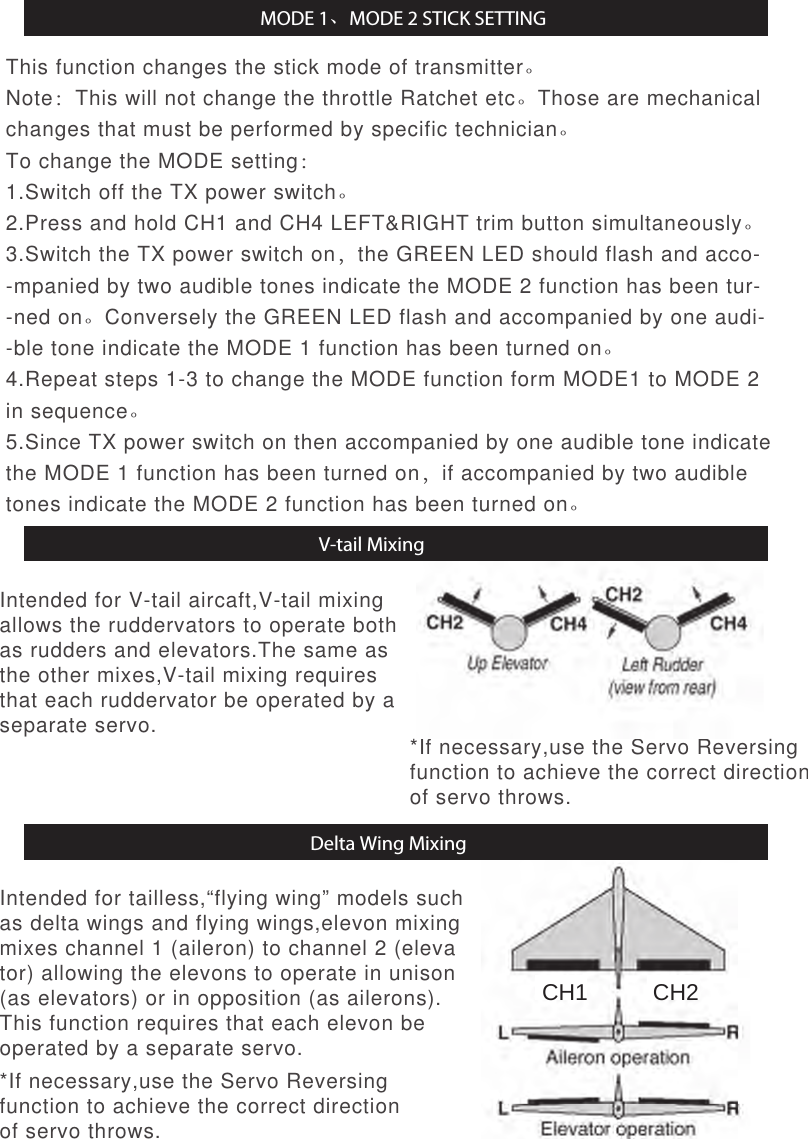 This function changes the stick mode of transmitter。Note：This will not change the throttle Ratchet etc。Those are mechanical changes that must be performed by specific technician。To change the MODE setting：1.Switch off the TX power switch。2.Press and hold CH1 and CH4 LEFT&amp;RIGHT trim button simultaneously。3.Switch the TX power switch on，the GREEN LED should flash and acco--mpanied by two audible tones indicate the MODE 2 function has been tur--ned on。Conversely the GREEN LED flash and accompanied by one audi--ble tone indicate the MODE 1 function has been turned on。4.Repeat steps 1-3 to change the MODE function form MODE1 to MODE 2 in sequence。5.Since TX power switch on then accompanied by one audible tone indicate the MODE 1 function has been turned on，if accompanied by two audible tones indicate the MODE 2 function has been turned on。Intended for V-tail aircaft,V-tail mixingallows the ruddervators to operate bothas rudders and elevators.The same asthe other mixes,V-tail mixing requiresthat each ruddervator be operated by aseparate servo. *If necessary,use the Servo Reversingfunction to achieve the correct directionof servo throws.*If necessary,use the Servo Reversingfunction to achieve the correct directionof servo throws.V-tail MixingMODE 1、MODE 2 STICK SETTINGIntended for tailless,“flying wing” models suchas delta wings and flying wings,elevon mixingmixes channel 1 (aileron) to channel 2 (elevator) allowing the elevons to operate in unison(as elevators) or in opposition (as ailerons).This function requires that each elevon beoperated by a separate servo.Delta Wing MixingCH1 CH2