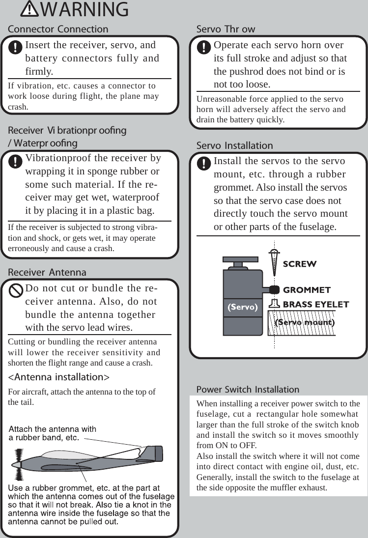 WARNINGConnector ConnectionInsert the receiver,servo, andbattery connectors fully andfirmly.If vibration, etc. causes aconnector towork loose during flight, the plane maycrash.Receiver Vi brationpr oong/Waterpr oongVibrationproof the receiver bywrapping it in sponge rubber orsome such material. If the re-ceiver may get wet, waterproofit by placing it in a plastic bag.If the receiver is subjected to strong vibra-tion and shock, or gets wet, it may operateerroneously and causeacrash.Receiver AntennaDo not cut or bundle the re-ceiver antenna. Also, do notbundle the antenna togetherwith the servo lead wires.Cutting or bundling the receiver antennawill lower the receiver sensitivity andshorten the flight range and causeacrash.&lt;Antenna installation&gt;For aircraft, attach the antenna to the topofthe tail.Servo Thr owOperate each servo horn overits full stroke and adjust so thatthe pushrod does not bind or isnot too loose.Unreasonable force applied to the servohorn will adversely affect the servo anddrain the battery quickly.Servo InstallationInstall the servos to the servomount, etc. through arubbergrommet. Also install the servosso that the servo case does notdirectly touch the servo mountor other parts of the fuselage.Power Switch InstallationWhen installing areceiver power switch to thefuselage, cut arectangular hole somewhatlarger than the full stroke of the switch knoband install the switch so it moves smoothlyfrom ON to OFF.Also install the switch where it will not comeinto direct contact with engine oil, dust, etc.Generally,install the switch to the fuselage atthe side opposite the muffler exhaust.